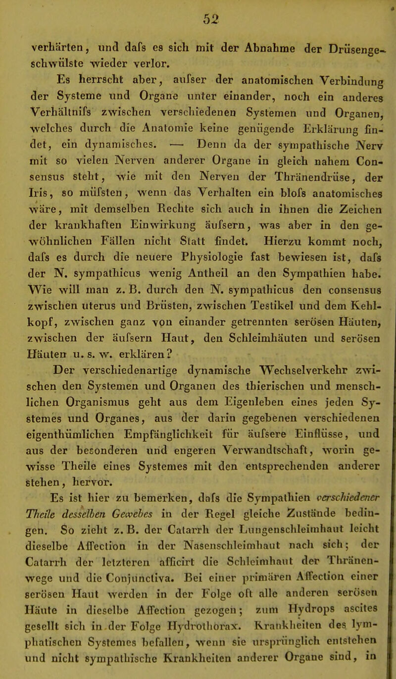 verhärten, und dafs es sich mit der Abnahme der Drüsenge* schwülste wieder verlor. Es herrscht aber, aufser der anatomischen Verbindung der Systeme und Organe unter einander, noch ein anderes Verhältnifs zwischen verschiedenen Systemen und Organen, welches durch die Anatomie keine genügende Erklärung fin- det, ein dynamisches. — Denn da der sympathische Nerv mit so vielen Nerven anderer Organe in gleich nahem Con- sensus steht, wie mit den Nerven der Thränendrüse, der Iris, so müfsten, wenn das Verlialten ein blofs anatomisches wäre, mit demselben Rechte sich auch in ihnen die Zeichen der krankhaften Einwirkung äufsern, was aber in den ge- wöhnlichen Fällen nicht Statt findet. Hierzu kommt noch, dafs es durch die neuere Physiologie fast bewiesen ist, dafs der N. sympathicus wenig Antheil an den Sympathien habe. Wie will man z. B. durch den N. sympathicus den consensus zwischen Uterus und Brüsten, zwischen Testikel und dem Kehl- kopf, zwischen ganz vpn einander getrennten serösen Häuten, zwischen der äufsern Haut, den Schleimhäuten und serösen Häuten u. s. w. erklären? Der verschiedenartige dynamische Wechsel verkehr zwi- schen den Systemen und Organen des tbierischen und mensch- lichen Organismus geht aus dem Eigenleben eines jeden Sy- stemes und Organes, aus der darin gegebenen verschiedenen eigenthümlichen Empfänglichkeit für äufsere Einflüsse, und aus der besonderen und engeren Verwandtschaft, worin ge- wisse Theile eines Systemes mit den entsprechenden anderer stehen, hervor. Es ist hier zu bemerken, dafs die Sympathien verschiedener Theile desselben Gewebes in der Regel gleiche Zustände bedin- gen. So zieht z. B. der Calarrh der Lungenschleimhaut leicht dieselbe Affection in der Nasenschleimhaut nach sich; der Catarrh der letzteren alficirt die Schleimhaut der Thränen- wege und die Conjunctiva. Bei einer primären Affection einer serösen Haut werden in der Folge oft alle anderen serösen Häute in dieselbe Affection gezogen; zum Hydrops ascites gesellt sich in.der Folge Hydrulhorax. Krankheiten des lym- phatischen Systemes befallen, wenn sie ursprünglich entstehen und nicht sympathische Krankheiten anderer Organe sind, in