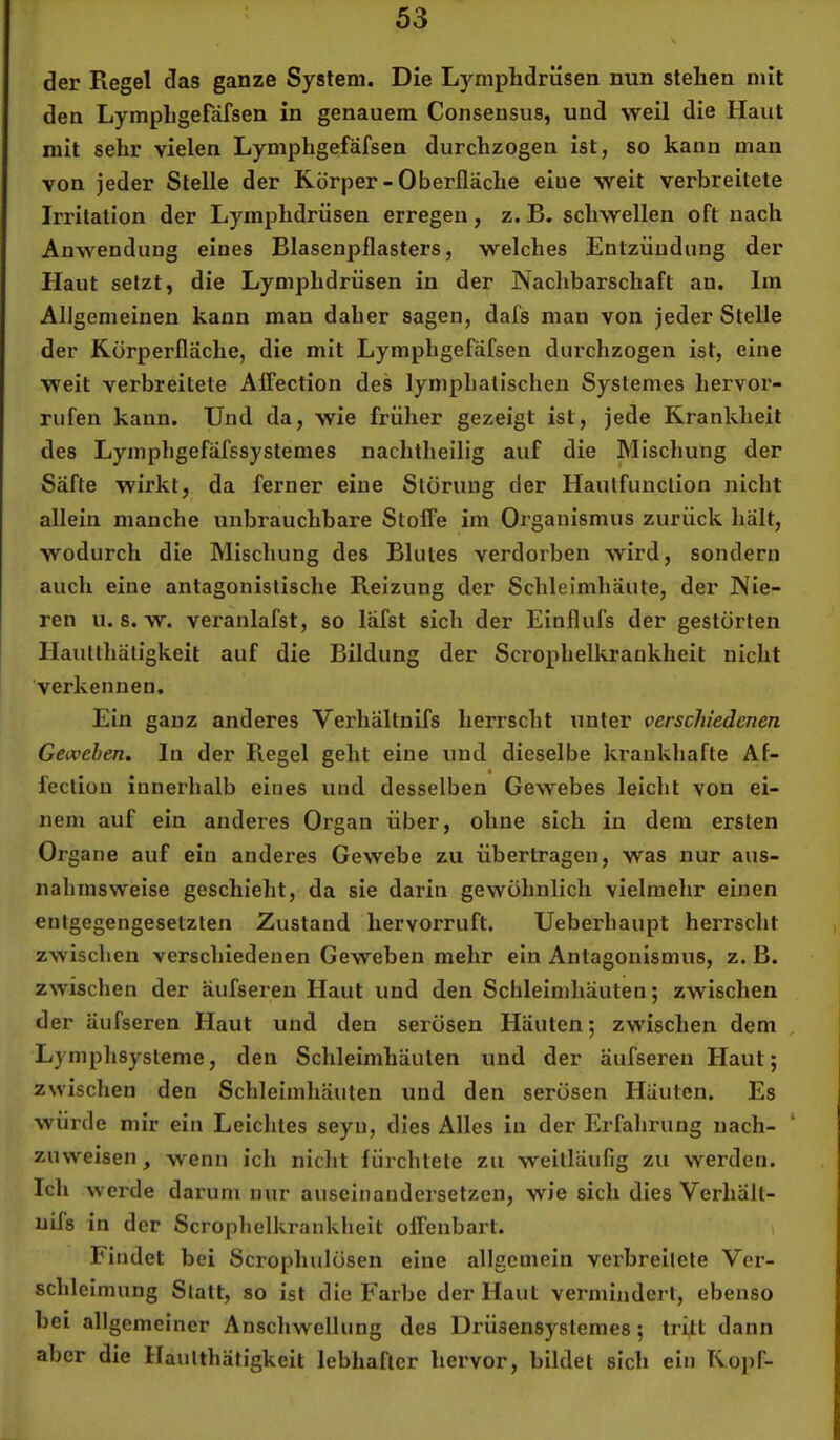 der Regel das ganze System. Die Lymphdrüsen nun stehen mit den Lymphgefdfsen in genauem Consensus, und weil die Haut mit sehr vielen Lymphgefäfsen durchzogen ist, so kann man von jeder Stelle der Körper-Oberfläche eiue weit verbreitete Irritation der Lymphdrüsen erregen, z. B. schwellen oft nach Anwendung eines Blasenpflasters, welches Entzündung der Haut setzt, die Lymphdrüsen in der Nachbarschaft au. Im Allgemeinen kann man daher sagen, dafs man von jeder Stelle der Rörperfläche, die mit Lymphgefäfsen durchzogen ist, eine weit verbreitete AlFection des lymphatischen Systemes hervor- rufen kann. Und da, wie früher gezeigt ist, jede Krankheit des Lymphgefäfssystemes nachtheilig auf die Mischung der Säfte wirkt, da ferner eine Störung der Hautfunction nicht allein manche unbrauchbare Stoffe im Oi’ganismus zurück hält, wodurch die Mischung des Blutes verdorben wird, sondern auch eine antagonistische Reizung der Schleimhäute, der Nie- ren u. s. w. veranlafst, so lafst sich der Einflufs der gestörten Hauttliätigkeit auf die Bildung der Scrophelkrankheit nicht verkennen. Ein ganz anderes Verhältnifs herrscht unter verschiedenen Geweben. In der Regel geht eine und dieselbe krankhafte Af- fection innerhalb eines und desselben Gewebes leicht von ei- nem auf ein anderes Organ über, ohne sich in dem ersten Organe auf ein anderes Gewebe zu übertragen, was nur aus- nahmsweise geschieht, da sie darin gewöhnlich vielmehr einen entgegengesetzten Zustand hervorruft. Ueberhaupt herrscht zwischen verschiedenen Geweben mehr ein Antagonismus, z. B. zwischen der äufsei’en Haut und den Schleimhäuten; zwischen der äufseren Haut und den serösen Häuten; zwischen dem Lymphsysteme, den Schleimhäuten und der äufseren Haut; zwischen den Schleimhäuten und den serösen Häuten. Es würde mir ein Leichtes seyii, dies Alles in der Erfahrung nach- zuweisen , wenn ich nicht fürchtete zu weitläufig zu werden. Ich werde darum nur auscinaudersetzen, wie sich dies Verhält- nifs in der Scrophelkrankheit offenbart. i Findet bei Scrophulösen eiue allgemein verbreitete Ver- schleimung Statt, so ist die Farbe der Haut vermindert, ebenso bei allgemeiner Anschwellung des Urüsensystemes; tritt dann aber die Haulthätigkeit lebhafter hervor, bildet sich ein Koj)f-