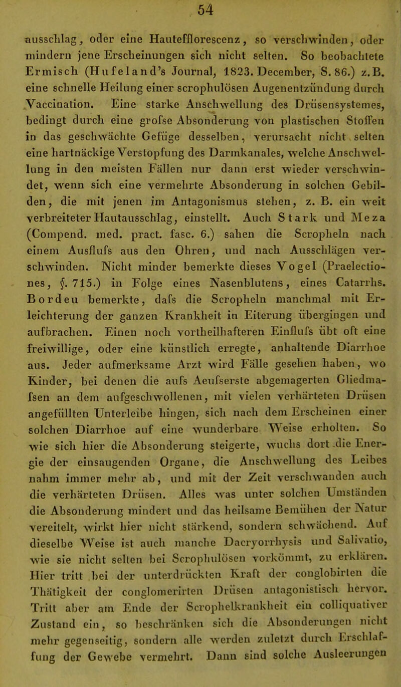 aussdilagj oder eine Hautefflorescenz, so verschwinden, oder mindern jene Erscheinungen sich nicht selten. So beobachtete Ermisch (Hufeland’s Journal, 1823. December, S. 86.) z.B. eine schnelle Heilung einer scrophulösen Augenentzündung durch Vacciuation. Eine starke Anschwellung des Drüsensystemes, bedingt durch eine grofse Absonderung von plastischen Stoffen in das geschwächte Gefüge desselben, verursacht nicht selten eine liartnäcUige Verstopfung des Darmkanales, w'elche Anschwel- lung in den meisten Fällen nur dann erst wieder verschwin- det, wenn sich eine vermehrte Absonderung in solchen Gebil- den, die mit jenen im Antagonismus stehen, z. B. ein weit verbreiteter Hautausschlag, eiustellt. Auch Stark und IMeza (Compend. med. pract. fase. 6.) sahen die Scropheln nach einem Ausflufs aus den Ohren, und nach Ausschlägen ver- schwinden. Nicht minder bemerkte dieses Vogel (Praelectio- nes, §.715.) in Folge eines Nasenblutens, eines Catarrhs. Borden bemerkte, dafs die Scropheln manchmal mit Er- leichterung der ganzen Krankheit in Eiterung übergingen und aufbrachen. Einen noch vortheilhafteren Einflufs übt oft eine freiwillige, oder eine künstlich erregte, anhaltende Diarrhoe aus. Jeder aufmerksame Arzt wird Fälle gesehen haben, wo Rinder, bei denen die aufs Aeufserste abgemagerten Gliedma- fsen an dem aufgeschwollenen, mit vielen verhärteten Drüsen angefüllten XJnterleibe hingen, sich nach dem Erscheinen einer solchen Diarrhoe auf eine wunderbare Weise erholten. So wie sich hier die Absonderung steigerte, wuchs dort-die Ener- gie der einsaugenden Organe, die Anschwellung des Leibes nahm immer mehr ab, und mit der Zeit verschwanden auch die verhärteten Drüsen. Alles was unter solchen Umständen die Absonderung mindert und das heilsame Bemühen der Natur vereitelt, wirkt hier nicht stärkend, sondern schwäcliend. Auf dieselbe Weise ist auch manche Dacryorrhysis und Salivalio, wie sie nicht seilen bei Scrophulösen vorkömint, zu erklären. Hier tritt bei der unterdrückten Kraft der conglobirlen die Thätigkeit der conglomerirlen Drüsen anlagonislisch hervor. Tritt aber am Ende der Scrophellvrankheit ein colliqualiver Zustand ein, so beschränken sich die Absonderungen nicht mehr gegenseitig, sondern alle werden zuletzt durch Erschlaf- fung der Gewebe vermehrt. Daun sind solche Ausleerungen