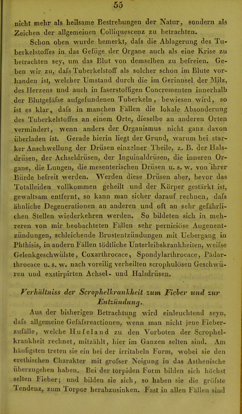 nicht mehr als heilsame Bestrehungen der Natur, sondern als Zeichen der allgemeinen Colliquescenz zu betrachten. Schon oben wurde bemerkt, dafs die Ablagerung des Tu- berkelstoffes in das Gefüge der Organe auch als eine Krise zu betrachten sey, um das Blut von demselben zu befreien. Ge- ben wir zu, dafs Tuberkelstofif als solcher schon im Blute vor- handen ist, welcher Umstand durch die im Gerinnsel der blilz, des Herzens und auch in faserstoffigen Concrementen innerhalb der Blutgefäfse aufgefundenen Tuberkeln, bewiesen wird, so ist es klar, dafs in manchen Fällen die lokale Absonderung des TuberkelstolTes an einem Orte, dieselbe an anderen Orlen vermindert, wenn anders der Organismus nicht ganz davon überladen ist. Gerade hierin liegt der Grund, warum bei star- ker Anschwellung der Drüsen einzelner Theile, z. B. der Hals- drüsen, der Achseldrüsen, der Inguinaldrüsen, die inneren Or- gane, die Lungen, die mesenterischen Drüsen u. s. w. von ihrer Bürde befreit werden. Werden diese Drüsen aber, bevor das Totalleiden vollkommen geheilt und der Körper gestärkt ist, gewaltsam entfernt, so kann man sicher darauf rechnen, dafs ähnliche Degenerationen an anderen und oft an sehr gefährli- chen Stellen wiederkehren werden. So bildeten sich in meh- reren von mir beobachteten Fällen sehr perniciöse Augenent- zündungen, schleichende Brustentzünduugen mit Uebergang in Phthisis, in andern Fällen tödlliche Unterleibskraukheiten, weifse Gelenkgeschwülste, Coxarlhrocace, Spondylarthrocace, Pädar- ihrocace u. s. w. nach voreilig verheilten scrophulüseu Geschwü- ren und exstirpirten Achsel- und Halsdrüsen. Verlialtniss der Scrophelkrankheit zum Fieier und zur Entzündung,^ Aus der bisherigen Betrachtung wird einleuchtend seyn, dafs allgemeine Gefäfsreaclionen, wenn mau nicht jene Fieber- zufälle, welche Hufeland zu den Vorboten der Scrophel- krankheit rechnet, initzählt, hier im Ganzen selten sind. Am häufigsten treten sie ein bei der irritabeln Form, wobei sie den erelhischen Charakter mit grofser Neigung in das Asthenische überzugehen haben. Bei der torpiden Form bilden sich höchst seilen Pieber; und bilden sie sich, so haben sie die grüfslc Tendenz, zum Torpor herabzusinken. Fast in allen Fällen sind