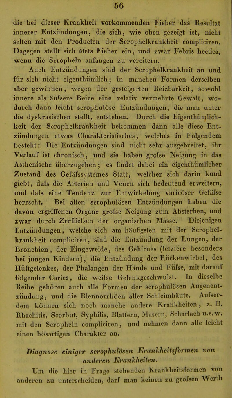 die bei dieser Krankheit vorkommenden Fieber das Resultat innerer Entzündungen, die sich, wie oben gezeigt ist, nicht selten mit den Producten der Scrophelkrankheit compliciren. Dagegen stellt sich stets Fieber ein, und zwar Febris hectica, wenn die Scropheln anfangen zu vereitern. Auch Entzündungen sind der Scrophelkrankheit an und für sich nicht eigenlhümlich; in manchen Formen derselben aber gewinnen, wegen der gesteigerten Reizbarkeit, sowohl innere als äufsere Reize eine relativ vermehrte Gewalt, wo- durch daun leicht scrophulöse Entzündungen, die man unter die dyskrasischen stellt, entstehen. Durch die Eigenthün^lich- keit der Scrophelkrankheit bekommen daun alle diese Ent- zündungen etwas Charakteristisches, welches in Folgendem besteht: Die Entzündungen sind nicht sehr ausgebreitet, ihr Verlauf ist chronisch, und sie haben grofse Neigung in das Asthenische überzugehen; es findet dabei ein eigenthümlicher Zustand des Gefäfssystemes Statt, welcher sich darin kund giebt, dafs die Arterien und Venen sich bedeutend erweitern, und dafs eine Tendenz zur Entwickelung varicöser Gefäfse herrscht. Bei allen scrophulösen Entzündungen haben die davon ergriffenen Organe grofse Neigung zum Absterben, und zwar durch Zerfliefsen der organischen Masse. Diejenigen Entzündungen, welche sich am häufigsten mit der Scrophel- krankheit compliciren, sind die Entzündung der Lungen, der Bronchien, der Eingeweide, des Gehirnes (letztere besonders bei jungen Rindern), die Entzündung der Rückenwirbel, des Hüftgelenkes, der Phalangen der Hände und Füfse, mit darauf folgender Caries, die weifse Gelenkgeschwulst. In dieselbe Reihe gehören auch alle Formen der scrophulösen Augenent- zündung, und die Blennorrhoen aller Schleimhäute. Aufser- dem können sich noch manche andere Krankheiten, z. B. Pihachitis, Scorbut, Syphilis, Blattern, hlasern, Scharlach u.s.w. mit den Scropheln compliciren, und nehmen dann alle leicht einen bösartigen Charakter an. Diagnose einiger scrophulösen Ixranhheitsjormen von anderen Krankheiten. Um die hier in Frage stehenden Kranklieitsformen von anderen zu unterscheiden, darf man keinen zu grofsen Werth