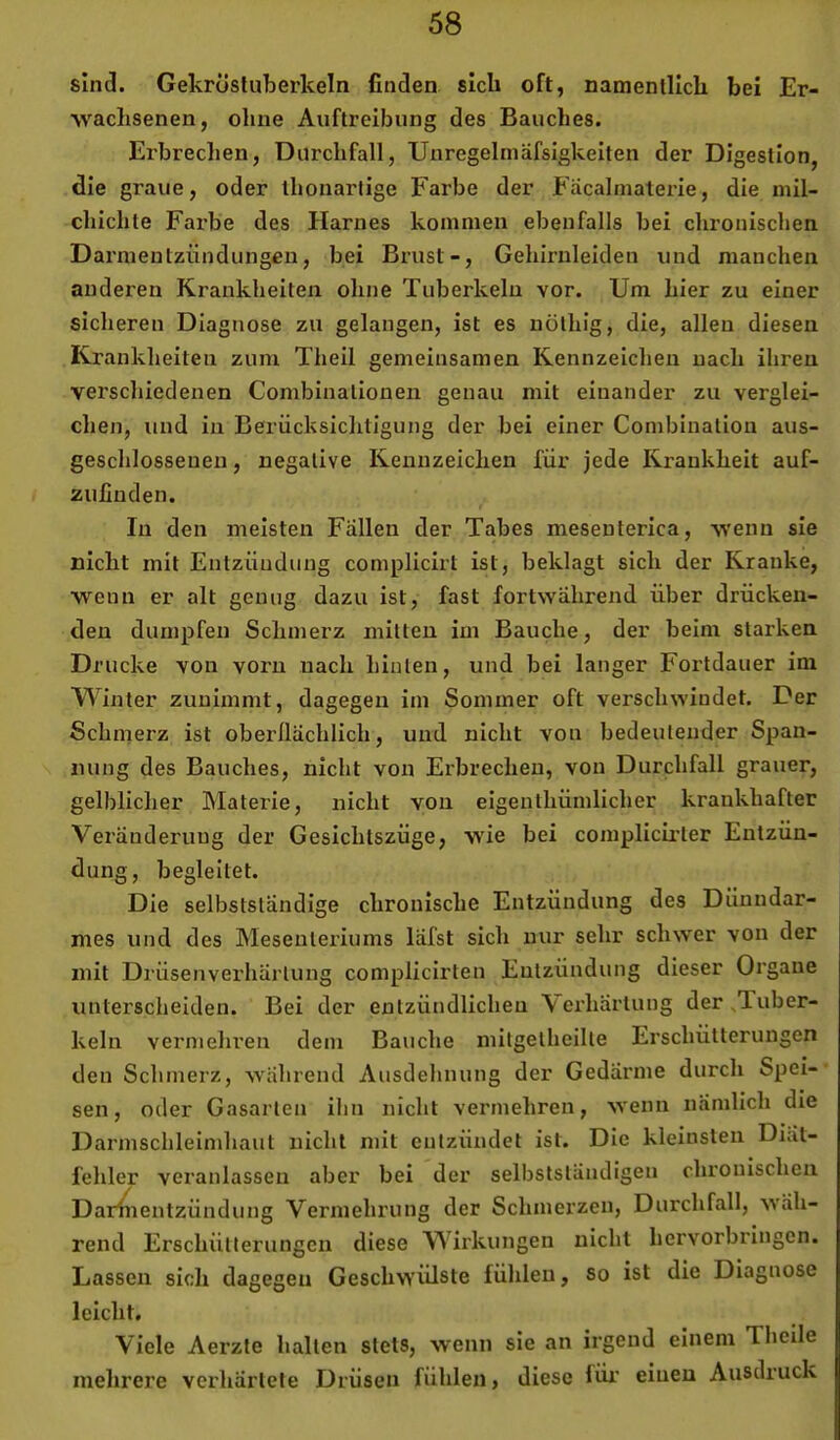 sind. Gekrösluberkeln finden sich oft, namentlich bei Er- wachsenen, ohne Auftreibung des Bauches. Erbrechen, Durchfall, TJnregelmäfsigkeiten der Digestion, die graue, oder ihonartige Farbe der Fäcalmaterie, die inil- chichte Farbe des Harnes kommen ebenfalls bei chronischen Darmentzündungen, bei Bi-ust-, Gehirnleiden und manchen anderen Krankheiten ohne Tuberkeln vor. Um hier zu einer sicheren Diagnose zu gelangen, ist es uülhig, die, allen diesen Krankheiten zum Theil gemeinsamen Kennzeichen nach ihren verschiedenen Combinationen genau mit einander zu verglei- chen, und in Berücksichtigung der bei einer Combination aus- geschlossenen , negative Kennzeichen für jede Krankheit auf- zufiuden. In den meisten Fällen der Tabes mesenterica, wenn sie nicht mit Entzündung complicirt ist, beklagt sich der Kranke, wenn er alt genug dazu ist, fast fortwährend über drücken- den dumpfen Schmerz mitten im Bauche, der beim starken Drucke von vorn nach hinten, und bei langer Fortdauer im Winter zunimmt, dagegen im Sommer oft verschwindet. Der Schmerz ist oberüächlich, und nicht von bedeutender Span- nung des Bauches, nicht von Erbrechen, von Durchfall grauer, gelblicher Materie, nicht von eigenthümlicher krankhafter Veränderung der Gesichtszüge, wie bei complicü’ter Entzün- dung, begleitet. Die selbstständige chronische Entzündung des Dünndar- mes und des Mesenteriums läfst sich nur sehr schwer von der mit Drüsenverhärlung complicirten Entzündung dieser Organe unterscheiden. Bei der entzündlichen Verhärtung der ^Tuber- keln vermehren dem Bauche mitgelheilte Erschütterungen den Schmerz, während Ausdehnung der Gedärme durch Spei- sen, oder Gasarien ihn nicht vermehren, wenn nämlich die Darmschleimhaut nicht mit entzündet ist. Die kleinsten Diät- fehler veranlassen aber bei der selbstständigen chronischen Darliientzündung Vermehrung der Schmerzen, Durchfall, wäh- rend Erschütterungen diese Wirkungen nicht hervorbringen. Lassen sich dagegen Geschwülste fühlen, so ist die Diagnose leicht. Viele Aerzte halten stets, wenn sie an irgend einem Theile mehrere verhärtete Drüsen fühlen, diese füi’ einen Ausdruck