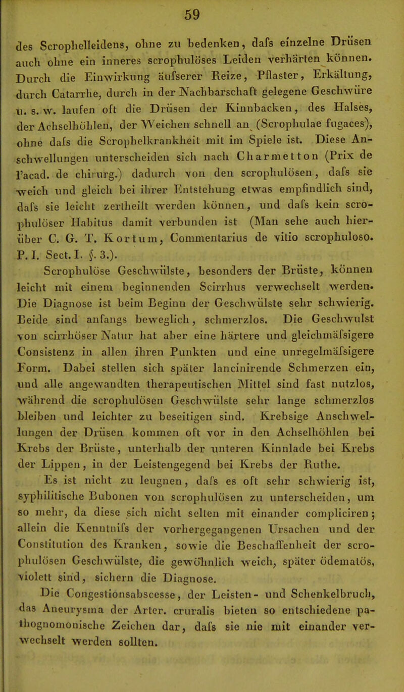 des Scropliclleldens, ohne zu bedenken, dafs einzelne Drüsen auch ohne ein inneres scrophulöses Leiden yerhärten^können. Durch die Einwirkung äufserer Reize, Pflaster, Erkältung, durch Catarrhe, durch in der Nachbarschaft gelegene Geschwüre n. s. w. laufen oft die Drüsen der Kinnbacken, des Halses, der Achselhöhlen, der Weichen schnell an^ (Scrophulae fugaces), ohne dafs die Scrophelkrankheit mit im Spiele ist. Diese An- schwellungen unterscheiden sich nach Charmetton (Prix de l’acad. de chirurg.) dadurch von den scrophulösen, dafs sie weich und gleich bei ihrer Entstehung etwas empfindlich sind, dafs sie leicht zertheilt werden können, und dafs kein scro- phulöser Habitus damit verbunden ist (Man sehe auch hier- über C. G. T. Kor tum, Commenlarius de vitio scrophuloso. P. I. Sect. I. 3.). Scrophulöse Geschwülste, besonders der Brüste, können leicht mit einem beginnenden Scirrhus verwechselt werden. Die Diagnose ist beim Beginn der Geschwülste sehr schwierig. Beide sind anfangs beweglich, schmerzlos. Die Geschwulst von scirrhöser Natur hat aber eine härtere und gleichmafsigere Consistenz in allen ihren Punkten und eine unregelmäfsigere Form. Dabei stellen sich später lancinirende Schmerzen ein, und alle angewandten therapeutischen Mittel sind fast nutzlos, während die scrophulösen Geschwülste sehr lange schmerzlos bleiben und leichter zu beseitigen sind. Krebsige Anschwel- lungen der Drüsen kommen oft vor in den Achselhöhlen bei Krebs der Brüste, unterhalb der unteren Kinnlade bei Krebs der Lippen, in der Leistengegend bei Krebs der Ruthe. Es ist nicht zu leugnen, dafs es oft sehr schwierig ist, syphilitische Bubonen von scrophulösen zu unterscheiden, um so mehr, da diese sich nicht selten mit einander compliciren; allein die Kenutnifs der vorhergegangenen Ursachen und der Constitution des Kranken, sowie die Beschaffenheit der scro- phulösen Geschwülste, die gewöluilich weich, später ödematös, 'violett sind, sichern die Diagnose. Die Congestionsabscesse, der Leisten- und Schenkelbruch, das Aneurysma der Arter. cruralis bieten so entschiedene pa- ihognomonlsche Zeichen dar, dafs sie nie mit einander ver- wechselt werden sollten.