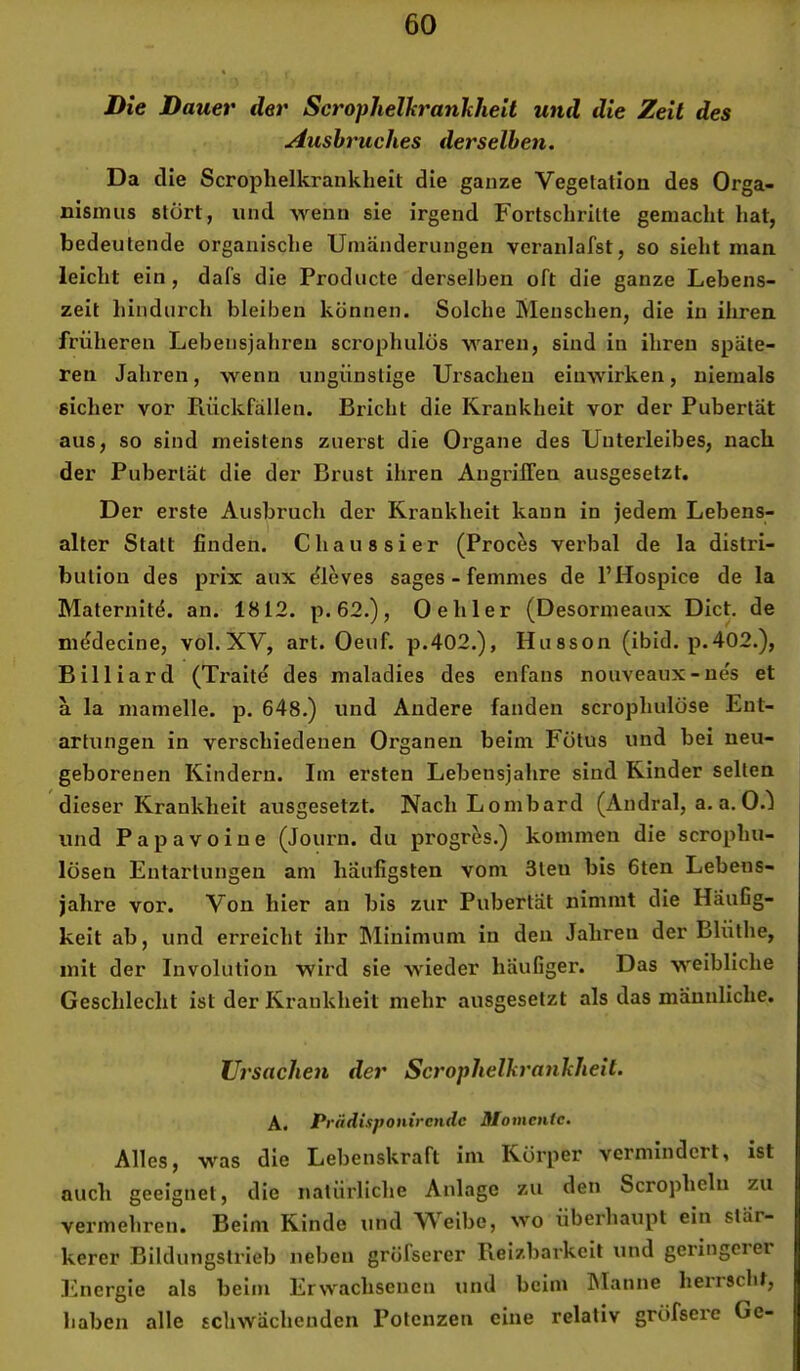 Die Dauer der ScropheUcranhheit und die Zeit des Ausbruches derselben. Da die Scrophelkrankheit die ganze Vegetation des Orga- nismus stört, und wenn sie irgend Fortschritte gemacht hat, bedeutende organische Umänderungen vcranlafst, so sieht man leicht ein, dafs die Producte derselben oft die ganze Lebens- zeit hindurch bleiben können. Solche Menschen, die in ihren früheren Lebensjahren scrophulüs waren, sind in ihren späte- ren Jahren, wenn ungünstige Ursachen einwirken, niemals sicher vor Rückfällen. Bricht die Krankheit vor der Pubertät aus, so sind meistens zuerst die Organe des Unterleibes, nach der Pubertät die der Brust ihren AngrilTen ausgesetzt. Der erste Ausbruch der Krankheit kann in jedem Lebens- alter Statt finden. Chaussier (Proces verbal de la distri- bulion des prix aux Cleves sages - femmes de l’Hospice de la Maternitd. an. 1812. p.62.), 0 eh 1er (Desormeaux Dict. de m^decine, vol. XV, art. Oeuf. p.402.), Husson (ibid. p.402.), Billiard (Traite des maladies des enfans nouveaux-nes et a la mamelle. p. 648.) und Andere fanden scrophulöse Ent- artungen in verschiedenen Organen beim Fötus und bei neu- geborenen Kindern. Im ersten Lebensjahre sind Kinder selten dieser Krankheit ausgesetzt. Nach Lombard (Andral, a. a, O.J und Papavoine (Journ. du progres.) kommen die scrophu- lösen Entartungen am häufigsten vom 3ten bis 6ten Lebens- jahre vor. Von hier an bis zur Pubertät nimmt die Häufig- keit ab, und erreicht ihr Minimum in den Jahren der Blüthe, mit der Involution wird sie wieder häufiger. Das weibliche Geschlecht ist der Krankheit mehr ausgesetzt als das männliche. Ursachen der Scrophelkrankheit. A. Pviidisponirendc Momente. Alles, was die Lebenskraft ini Körper vermindert, ist auch geeignet, die natürliche Anlage zu den Scropheln zu vermehren. Beim Kinde und Weibe, wo überhaupt ein stär- kerer Bildungslrieb neben gröfserer Reizbarkeit und geringeier Energie als beim Erwachsenen und beim hlanne herrscht, haben alle schwächenden Potenzen eine relativ gröfsere Ge-