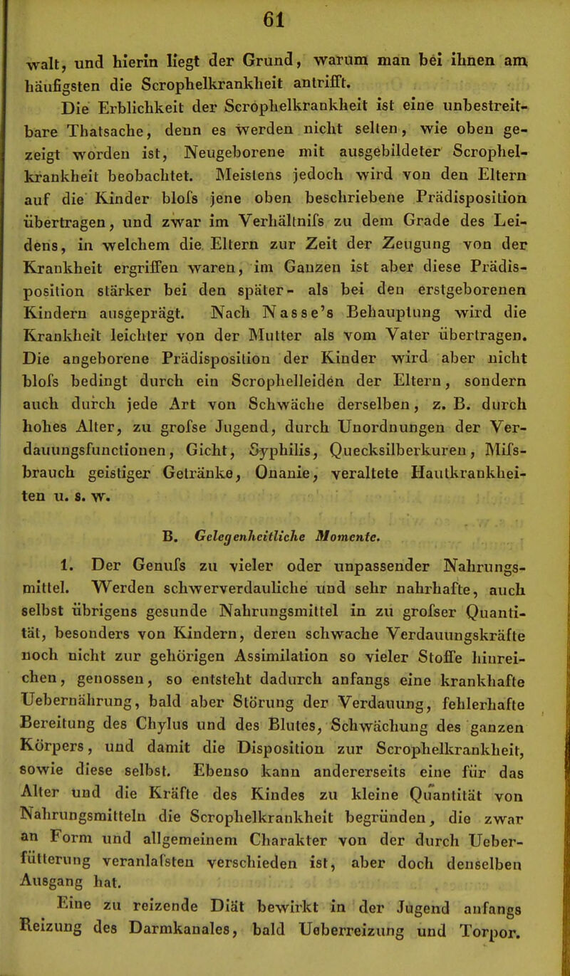 walt, und hierin liegt der Grund, warum man bei ihnen am häufigsten die Scrophelkrankheit antrifft. Die Erblichkeit der Scrophelkrankheit ist eine unbestreit- bare Thatsache, denn es werden nicht seilen, wie oben ge- zeigt worden ist, Neugeborene mit ausgebildeter Scrophel- kraukheit beobachtet. INIeislens jedoch wird von den Eltern auf die Kinder blofs jene oben beschriebene Prädisposition übertragen, und zwar im Verhältnifs zu dem Grade des Lei- dens, in welchem die. Eltern zur Zeit der Zeugung von der Krankheit ergriffen waren, im Ganzen ist aber diese Prädis- position stärker bei den später- als bei den erstgeborenen Kindern ausgeprägt. Nach Nasse’s Behauptung wird die Krankheit leichter von der Mutter als vom Vater übertragen. Die angeborene Prädisposition der Kinder wird aber nicht blofs bedingt durch ein Scrophelleiden der Eltern, sondern auch durch jede Art von Schwäche derselben, z. B. durch hohes Alter, zu grofse Jugend, durch Unordnungen der Ver- dauungsfunctionen, Gicht, Syphilis, Quecksilberkureu, Mifs- brauch geistiger Getränke, Onanie, veraltete Hautkrankhei- ten u. s. w. B. GelcgenhcitUche Momente. 1. Der Genufs zu vieler oder unpassender Nahrungs- mittel. Werden schwerverdauliche und sehr nahrhafte, auch selbst übrigens gesunde Nahrungsmittel in zu grofser Quanti- tät, besonders von Kindern, deren schwache Verdauungskräfte noch nicht zur gehörigen Assimilation so vieler Stoffe hinrei- chen, genossen, so entsteht dadurch anfangs eine krankhafte Uebernährung, bald aber Störung der Verdauung, fehlerhafte Bereitung des Chylus und des Blutes, Schwächung des ganzen Körpers, und damit die Disposition zur Scrophelkrankheit, sowie diese selbst. Ebenso kann andererseits eine für das Alter und die Kräfte des Kindes zu kleine Quantität von Nahrungsmitteln die Scrophelkrankheit begründen, die zwar an Form und allgemeinem Charakter von der durch Ueber- fülterung veranlafsten verschieden ist, aber doch denselben Ausgang hat. Eine zu reizende Diät bewirkt in der Jugend anfangs Reizung des Darmkanales, bald Ueberreizung und Torpor.