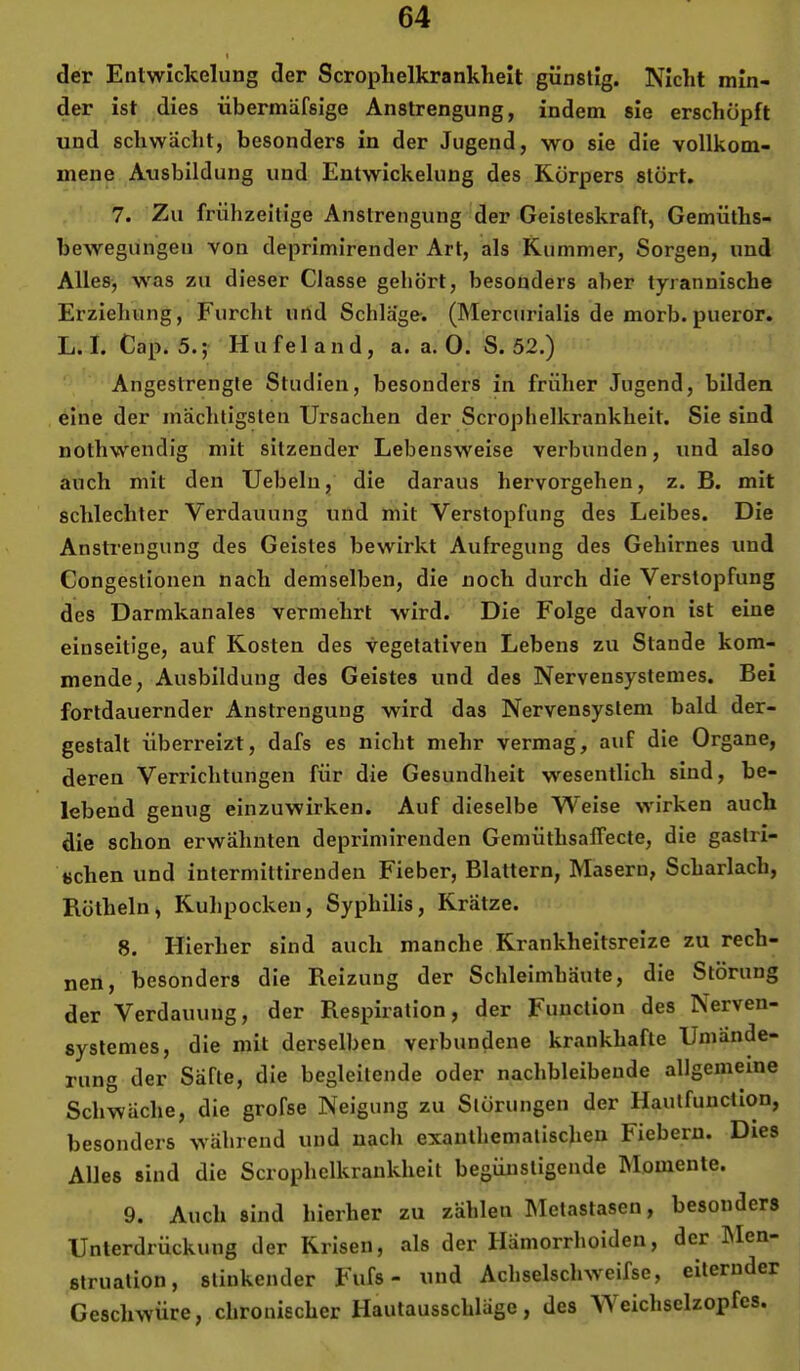 der Entwickelung der Scrophelkrankheit günstig. Nicht min- der ist dies übermäfsige Anstrengung, indem sie erschöpft und schwächt, besonders in der Jugend, wo sie die vollkom- mene Ausbildung und Entwickelung des Körpers stört. 7. Zu frühzeitige Anstrengung der Geisteskraft, Gemüths- bewegungeu von deprimirender Art, als Kummer, Sorgen, und Alles, was zu dieser Classe gehört, besonders aber tyrannische Erziehung, Furcht und Schläge. (Mercurialis de morb. pueror. L. I. Cap. 5.; Hufeland, a. a. 0. S. 52.) Angestrengte Studien, besonders in früher Jugend, bilden eine der mächtigsten Ursachen der Scrophelkrankheit. Sie sind nothwendig mit sitzender Lebensweise verbunden, und also auch mit den Uebelu, die daraus hervorgehen, z. B. mit schlechter Verdauung und mit Verstopfung des Leibes. Die Anstrengung des Geistes bewirkt Aufregung des Gehirnes und Congestionen nach demselben, die noch durch die Verstopfung des Darmkanales vermehrt wird. Die Folge davon ist eine einseitige, auf Kosten des vegetativen Lebens zu Stande kom- mende, Ausbildung des Geistes und des Nervensystemes. Bei fortdauernder Anstrengung wird das Nervensystem bald der- gestalt überreizt, dafs es nicht mehr vermag, auf die Organe, deren Verrichtungen für die Gesundheit wesentlich sind, be- lebend genug einzuwirken. Auf dieselbe Weise wirken auch die schon erwähnten deprinürenden Gemüthsaffecte, die gastri- schen und intermittirenden Fieber, Blattern, Masern, Scharlach, Rötheln, Kuhpocken, Syphilis, Krätze. 8. Hierher sind auch manche Krankheitsreize zu rech- nen, besonders die Reizung der Schleimhäute, die Störung der Verdauung, der Respiration, der Function des Nerven- syslemes, die mit derselben verbundene krankhafte Umände- rung der Säfte, die begleitende oder nachbleibeude allgemeine Schwäche, die grofse Neigung zu Störungen der Hautfuuction, besonders während und nach exanthematischeu Fiebern. Dies Alles sind die Scrophelkrankheit begünstigende hlomente. 9. Auch sind hierher zu zählen Metastasen, besonders Unterdrückung der Krisen, als der Hämorrhoiden, der hlen- struation, stinkender Fufs - und Achselschweifse, eiternder Geschwüre, chronischer Hautausschläge, des YS eichselzopfes.