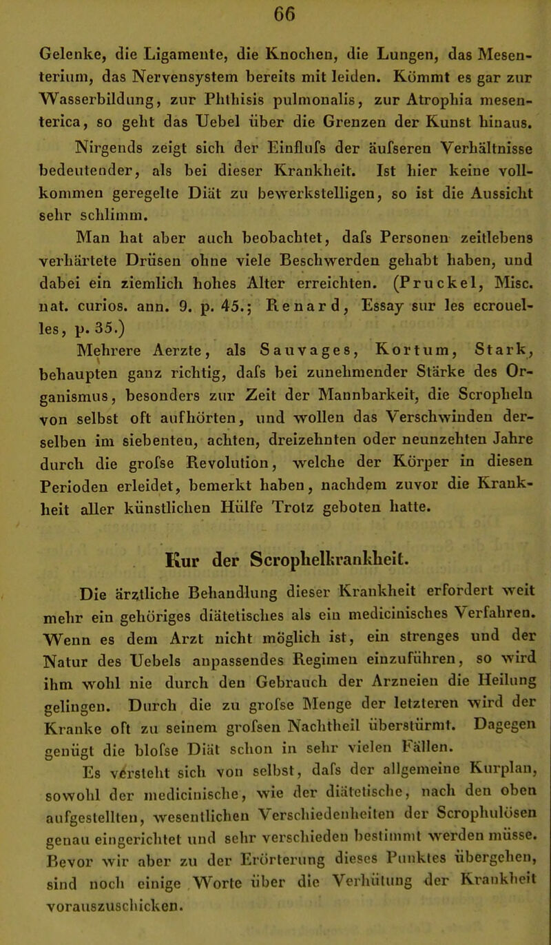 Gelenke, die Ligamente, die Knochen, die Lungen, das Mesen- terium, das Nervensystem bereits mit leiden. Kömmt es gar zur Wasserbildung, zur Phthisis pulnionalis, zur Atropliia mesen- terica, so geht das Uebel über die Grenzen der Kunst hinaus. Nirgends zeigt sich der Einflufs der äufseren Verhältnisse bedeutender, als bei dieser Krankheit. Ist hier keine voll- kommen geregelte Diät zu bewerkstelligen, so ist die Aussicht sehr schlimm. Man hat aber auch beobachtet, dafs Personen zeitlebens verhärtete Drüsen ohne viele Beschwerden gehabt haben, und dabei ein ziemlich hohes Alter erreichten. (Pruckel, Mise, nat. curios. ann. 9. p. 45.; Renard, Essay sur les ecrouel- les, p. 35.) Mehi'ere Aerzte, als Sauvages, Kortum, Stark, behaupten ganz richtig, dafs bei zunehmender Stärke des Or- ganismus, besonders zur Zeit der Mannbarkeit, die Scropheln von selbst oft aufhorten, und wollen das Verschwinden der- selben im siebenten, achten, dreizehnten oder neunzehten Jahre durch die grofse Revolution, welche der Körper in diesen Perioden erleidet, bemerkt haben, nachdem zuvor die Krank- heit aller künstlichen Hülfe Trotz geboten hatte. Kur der Scroplielkranklieit. Die ärztliche Behandlung dieser Krankheit erfordert weit mehr ein gehöriges diätetisches als ein medicinisches Verfahren. Wenn es dem Arzt nicht möglich ist, ein strenges und der Natur des Uebels anpassendes Regimen einzuführen, so wird ihm wohl nie durch den Gebrauch der Arzneien die Heilung gelingen. Durch die zu grofse IMenge der letzteren wird der Kranke oft zu seinem grofsen Nachtheil überstürmt. Dagegen cenüst die blofse Diät schon in sehr vielen Fällen. O O Es versteht sich von selbst, dafs der allgemeine Kurplan, sowohl der inedicinische, wie der diätetische, nach den oben aufgeslellten, wesentlichen Verschiedenheiten der Scrophulösen genau eingerichtet und sehr verschieden bestimmt w^erden müsse. Bevor wir aber zu der Erörterung dieses Punktes übergehen, sind noch einige W'^orte über die Verhütung der Krankheit vorauszuschicken.