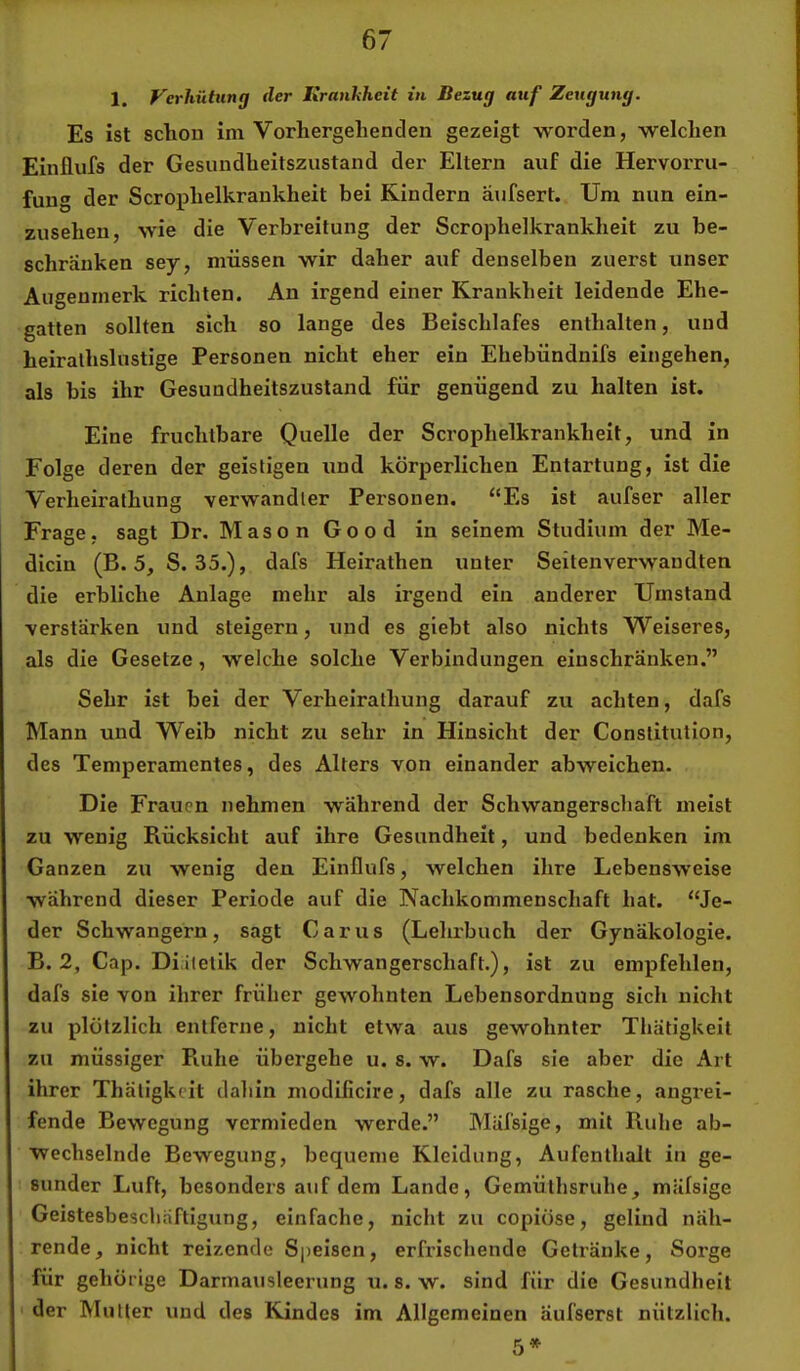 1. Verhütung der Kranhheit in Bezug auf Zeugung. Es ist schon im Vorhergehenden gezeigt worden, welchen Einflufs der Gesundheitszustand der Eltern auf die Hervorru- fung der Scrophelkrankheit bei Kindern aufsert. Um nun ein- zusehen, wie die Verbreitung der Scrophelkrankheit zu be- schranken sey, müssen wir daher auf denselben zuerst unser Augenmerk richten. An irgend einer Krankheit leidende Ehe- gatten sollten sich so lange des Beischlafes enthalten, und heiralhslustige Personen nicht eher ein Ehebündnifs eingehen, als bis ihr Gesundheitszustand für genügend zu halten ist. Eine fruchtbare Quelle der Scrophelkrankheit, und in Folge deren der geistigen und körperlichen Entartung, ist die Verheirathung verwandter Personen. ‘‘Es ist aufser aller Frage, sagt Dr, MasonGood in seinem Studium der Me- dicin (B. 5, S. 35.), dafs Heirathen unter Seitenverwaudten die erbliche Anlage mehr als irgend ein anderer Umstand verstärken und steigern, und es giebt also nichts Weiseres, als die Gesetze, welche solche Verbindungen einschränken.” Sehr ist bei der Verheirathung darauf zu achten, dafs Mann und Weib nicht zu sehr in Hinsicht der Constitution, des Temperamentes, des Alters von einander abweichen. Die Frauen nehmen während der Schwangerschaft meist zu wenig Rücksicht auf ihre Gesundheit, und bedenken im Ganzen zu wenig den Einflufs, welchen ihre Lebensweise während dieser Periode auf die Nachkommenschaft hat. “Je- der Schwängern, sagt Carus (Lehrbuch der Gynäkologie. B. 2, Cap. Diätetik der Schwangerschaft.), ist zu empfehlen, dafs sie von ihrer früher gewohnten Lebensordnung sich nicht zu plötzlich entferne, nicht etwa aus gewohnter Thätigkeit zu müssiger Ruhe übergehe u. s. w. Dafs sie aber die Art ihrer Thätigkeit dahin modificire, dafs alle zu rasche, angrei- fende Bewegung vermieden werde.” Mäfsige, mit Ruhe ab- wechselnde Bewegung, bequeme Kleidung, Aufenthalt in ge- sunder Luft, besonders auf dem Lande, Gemülhsruhe, mäfsige Geistesbeschaftigung, einfache, nicht zu copiöse, gelind näh- rende, nicht reizende Speisen, erfrischende Getränke, Sorge für gehörige Darmausleerung u. s. w. sind für die Gesundheit • der Mutter und des Kindes im Allgemeinen äufserst nützlich. 5*