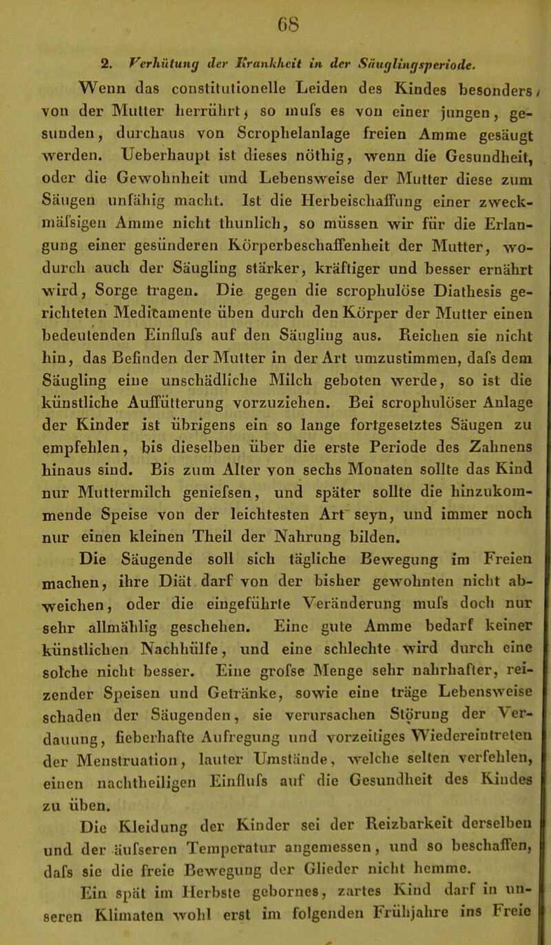 2. Verhütung der Urankheil in der Säuglingsperiode. Wenn das constitutionelle Leiden des Kindes besonders / von der Mutter herrührt^ so inufs es von einer jungen, ge- sunden, durchaus von Scrophelanlage freien Amme gesäugt werden. Ueberhaupt ist dieses nöthig, wenn die Gesundheit, oder die Gewohnheit und Lebensweise der Mutter diese zum Säugen unfällig macht. Ist die HerbeischafFung einer zweck- mäfsigen Amme nicht thunlich, so müssen wir für die Erlan- gung einer gesünderen RörperbeschalFenheit der Mutter, wo- durch auch der Säugling stärker, kräftiger und besser ernährt wird, Sorge tragen. Die gegen die scrophulöse Diathesis ge- richteten Medikamente üben durch den Körper der Mutter einen bedeutenden Einllufs auf den Säugling aus. Reichen sie nicht hin, das Befinden der Mutter in der Art umzustimmen, dafs dem Säugling eine unschädliche Milch geboten werde, so ist die künstliche Auffütterung vorzuziehen. Bei scrophulöser Anlage der Kinder ist übrigens ein so lange fortgesetztes Säugen zu empfehlen, bis dieselben über die erste Periode des Zahnens hinaus sind. Bis zum Alter von sechs Monaten sollte das Kind nur Muttermilch geniefsen, und später sollte die hinzukom- mende Speise von der leichtesten Arfseyn, und immer noch nur einen kleinen Theil der Nahrung bilden. Die Säugende soll sich tägliche Bewegung im Freien machen, ihre Diät darf von der bisher gewohnten nicht ab- weichen, oder die eingeführte Veränderung mufs doch nur sehr allmählig geschehen. Eine gute Amme bedarf keiner künstlichen Nachhülfe, und eine schlechte wird durch eine solche nicht besser. Eine grofsc IMenge sehr nahrhafter, rei- zender Speisen und Getränke, sowie eine träge Lebensweise schaden der Säugenden, sie verursachen Störung der Ver- dauung, fieberhafte Aufregung und vorzeitiges Wiedereinfreten der Menstruation, lauter Umstande, welche selten verfehlen, einen nachtheiligen Einllufs auf die Gesundheit des Kindes zu üben. Die Kleidung der Kinder sei der Reizbarkeit derselben und der Uufseren Temperatur angemessen, und so beschaffen, dafs sie die freie Bewegung der Glieder niclit hemme. Ein spät im Herbste gebornes, zartes Kind darf in un- seren Klimaten wohl erst im folgenden Frühjahre ins Freie