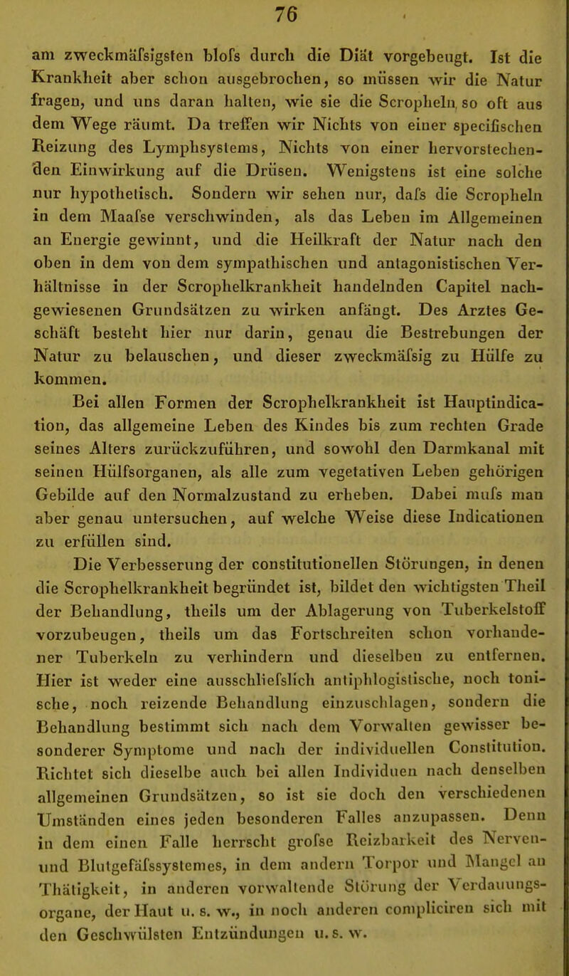 am zweckmäfsigsten blofs durch die Diät vorgebeugt. Ist die Krankheit aber schon ausgebrochen, so müssen wir die Natur fragen, und uns daran halten, wie sie die Scropheln, so oft aus dem Wege räumt. Da treffen wir Nichts von einer specifischen Reizung des Lymphsystems, Nichts von einer hervorstechen- den Einwirkung auf die Drüsen. Wenigstens ist eine solche nur hypothetisch. Sondern wir sehen nur, dafs die Scropheln in dem Maafse verschwinden, als das Leben im Allgemeinen an Energie gewinnt, und die Heilkraft der Natur nach den oben in dem von dem sympathischen und antagonistischen Ver- hältnisse in der Scrophelkrankheit handelnden Capitel nach- gewiesenen Grundsätzen zu wirken anfängt. Des Arztes Ge- schäft besteht hier nur darin, genau die Bestrebungen der Natur zu belauschen, und dieser zweckmäfsig zu Hülfe zu kommen. Bei allen Formen der Scrophelkrankheit ist Hauptindica- tion, das allgemeine Leben des Kindes bis zum rechten Grade seines Alters zurückzuführen, und sowohl den Darmkanal mit seinen Hülfsorganen, als alle zum vegetativen Leben gehörigen Gebilde auf den Normalzustand zu erheben. Dabei mufs man aber genau untersuchen, auf welche Weise diese Indicationen zu erfüllen sind. Die Verbesserung der constitutioneilen Störungen, in denen die Scrophelkrankheit begründet ist, bildet den wichtigsten Theil der Behandlung, theils um der Ablagerung von Tuberkelstofif vorzubeugen, theils um das Fortschreiten schon vorhande- ner Tuberkeln zu verhindern und dieselben zu entfernen. Hier ist weder eine ausschliefslich antiphlogistische, noch toni- sche, noch reizende Behandlung einziisclilagen, sondern die Behandlung bestimmt sich nach dem Vorwallen gewisser be- sonderer Symptome und nach der individuellen Constitution. Richtet sich dieselbe auch bei allen Individuen nach denselben allgemeinen Grundsätzen, so ist sie doch den verschiedenen Umständen eines jeden besonderen Falles anzupassen. Denn in dem einen Falle herrscht grofse Reizbarkeit des Nerven- und Blulgefäfssystemes, in dem andern Torpor und hlangcl au Thätigkeit, in anderen vorwallende Störung der Acrdauungs- organe, der Haut u. s. w., in noch anderen complicireu sich mit den Geschwülsten Entzündungen u. s. w.