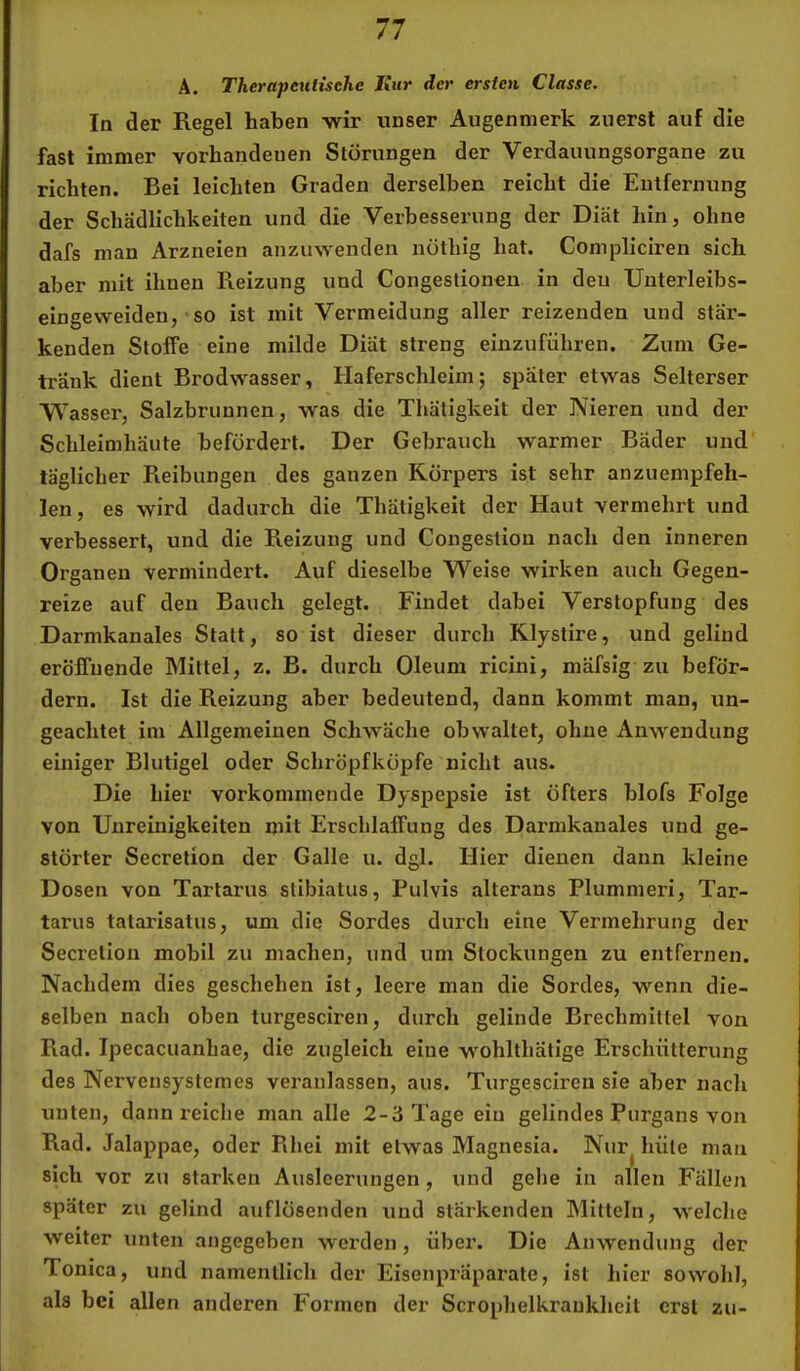 Ä. Therapeutische Jiiir der ersten Classe. In der Regel haben wir unser Augenmerk zuerst auf die fast immer vorhandenen Störungen der Verdauungsorgane zu richten. Bei leichten Graden derselben reicht die Entfernung der Schädlichkeiten und die Verbesserung der Diät hin, ohne dafs man Arzneien anzuwenden nöthig hat. Compliciren sich aber mit ihnen Reizung und Congestionen in den Unterleibs- eingevveiden, so ist mit Vermeidung aller reizenden und stär- kenden Stoffe eine milde Diät streng einzuführen. Zum Ge- tränk dient Brodwasser, Haferschleim; später etwas Selterser Wasser, Salzbrunnen, was die Thätigkeit der Nieren und der Schleimhäute befördert. Der Gebrauch warmer Bäder und täglicher Reibungen des ganzen Körpers ist sehr anzuempfeh- len, es wird dadurch die Thätigkeit der Haut vermehrt und verbessert, und die Reizung und Congestion nach den inneren Organen vermindert. Auf dieselbe Weise wirken auch Gegen- reize auf den Bauch gelegt. Findet dabei Verstopfung des Darmkanales Statt, so ist dieser durch Klystire, und gelind eröffnende Mittel, z. B. durch Oleum ricini, mäfsig zu beför- dern. Ist die Reizung aber bedeutend, dann kommt man, un- geachtet im Allgemeinen Schwäche obwaltet, ohne Anwendung einiger Blutigel oder Schröpfköpfe nicht aus. Die hier vorkommende Dyspepsie ist öfters blofs Folge von Unreinigkeiten mit Erschlaffung des Darmkanales und ge- störter Secretion der Galle u. dgl. Hier dienen dann kleine Dosen von Tartarus stibiatus, Pulvis alterans Plummeri, Tar- tarus tatarisatus, um die Sordes durch eine Vermehrung der Secretion mobil zu machen, und um Stockungen zu entfernen. Nachdem dies geschehen ist, leere man die Sordes, wenn die- selben nach oben turgesciren, durch gelinde Brechmittel von Rad. Ipecacuanhae, die zugleich eine w'ohlthätige Erschütterung des Nervensystemes veranlassen, aus. Turgesciren sie aber nach unten, dann reiche man alle 2-3 Tage ein gelindes Purgans von Rad. Jalappae, oder Rhei mit etwas Magnesia. Nur^ hüte man sich vor zu starken Ausleerungen, und gehe in allen Fällen später zu gelind auflösenden und stärkenden Mitteln, welche weiter unten angegeben werden, über. Die Anwendung der Tonica, und namentlich der Eisenpräparate, ist hier sowohl, als bei allen anderen Foi’men der Scrophelkraukheit erst zu-