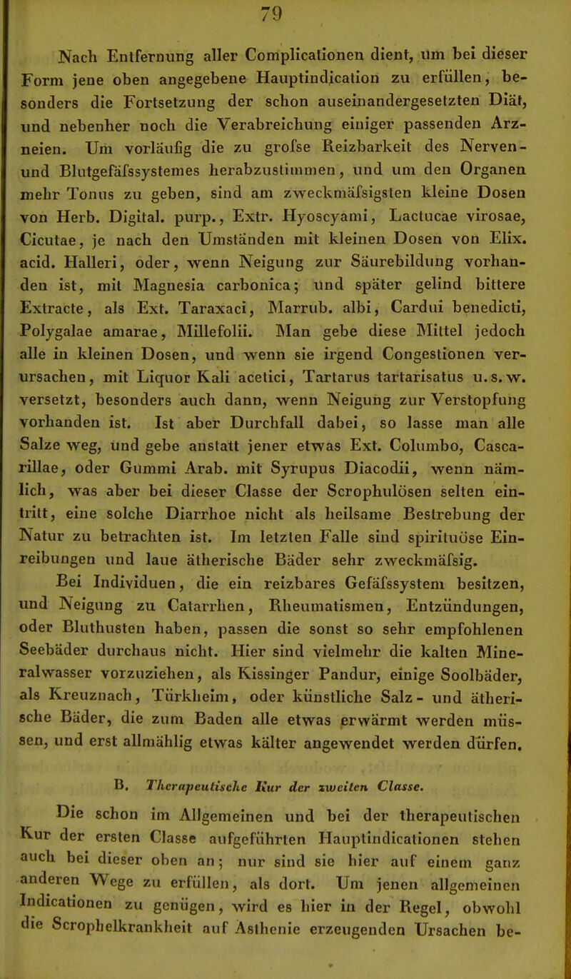 Nach Entfernung aller Complicalionen dient, um bei dieser Form jene oben angegebene Hauptindjcation zu erfüllen, be- sonders die Fortsetzung der schon auseinandergesetzteu Diät, und nebenher noch die Verabreichung einiger passenden Arz- neien. Um vorläufig die zu grofse Reizbarkeit des Nerven- und Blutgefdfssystemes herabzustimmen, und um den Organen mehr Tonus zu geben, sind am zweckniäfsigslen kleine Dosen von Herb. Digital, purp., Extr. Hyoscyami, Lactucae virosae, Cicutae, je nach den Umständen mit kleinen Dosen von Elix. acid. Halleri, oder, wenn Neigung zur Säurebildung vorhan- den ist, mit Magnesia carbonica; und später gelind bittere Extracte, als Ext. Taraxaci, Marrub. albi, Cardui benedicti, Polygalae amarae, Millefolii. hlan gebe diese Mittel jedoch alle in kleinen Dosen, und wenn sie irgend Congestionen ver- ursachen, mit Liquor Kali acelici, Tartarus tartarisatus u.s. w. versetzt, besonders auch dann, wenn Neigung zur Verstopfung vorhanden ist. Ist aber Durchfall dabei, so lasse man alle Salze weg, und gebe anstatt jener etwas Ext. Columbo, Casca- rillae, oder Gummi Arab. mit Syrupus Diacodii, wenn näm- lich, was aber bei dieser Classe der Scrophulösen selten ein- tritt, eine solche Diarrhoe nicht als heilsame Bestrebung der Natur zu betrachten ist. Im letzten Falle sind spirituüse Ein- reibungen und laue ätherische Bäder sehr zweckmäfsig. Bei Individuen, die ein reizbares Gefäfssystem besitzen, und Neigung zu Catarrhen, Rheumatismen, Entzündungen, oder Bluthusten haben, passen die sonst so sehr empfohlenen Seebäder durchaus nicht. Hier sind vielmehr die kalten Mine- ralwasser vorzuziehen, als Kissinger Pandur, einige Soolbäder, als Kreuznach, Türkheim, oder künstliche Salz- und ätheri- sche Bäder, die zum Baden alle etwas erwärmt werden müs- sen, und erst allmählig etwas kälter angewendet werden dürfen. B, Therapeutische Kur der xweiten Classe. Die schon im Allgemeinen und bei der therapeutischen Kur der ersten Classe aufgeführten Hauptindicationen stehen auch bei dieser oben an; nur sind sie hier auf einem ganz anderen Wege zu erfüllen, als dort. Um jenen allgemeinen Indicationen zu genügen, wird es hier in der Regel, obwohl die Scrophelkrankheit auf Asthenie erzeugenden Ursachen be-