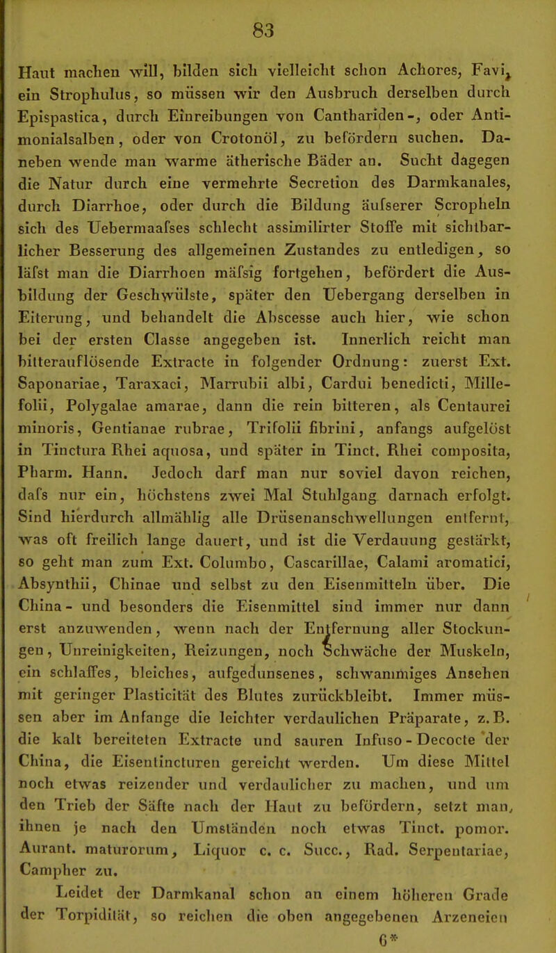 Haut maclieu will, bilden sich vielleicht schon Achores, Favi^ ein Strophulus, so müssen wir den Ausbruch derselben durch Epispastica, durch Einreibungen von Cantharidenoder Anti- monialsalben, oder von Crotonöl, zu befördern suchen. Da- neben wende mau warme ätherische Bader an. Sucht dagegen die Natur durch eine vermehrte Secretion des Darmkanales, durch Diarrhoe, oder durch die Bildung aufserer Scropheln sich des Uebermaafses schlecht assLmilirler Stoffe mit sichlbar- licher Besserung des allgemeinen Zustandes zu entledigen, so läfst man die Diarrhoen mäfsig fortgehen, befördert die Aus- bildung der Geschwülste, später den Uebergang derselben in Eiterung, und behandelt die Abscesse auch hier, wie schon bei der ersten Classe angegeben ist. Innerlich reicht man bitterauflösende Extracte in folgender Ordnung: zuerst Ext. Saponariae, TaraxacI, Marrubii albi, Cardui benedicti, Mille- folii, Polygalae amarae, dann die rein bitteren, als Centaurei minoris, Gentianae rubrae, Trifolii fibrini, anfangs aufgelöst in Tinctura Rhei aquosa, und später in Tinct. Rhei composita, Pharm. Hann. Jedoch darf man nur soviel davon reichen, dafs nur ein, höchstens zwei Mal Stuhlgang darnach erfolgt. Sind hierdurch allmählig alle Drüsenanschwellungen entfernt, was oft freilich lange dauert, und ist die Verdauung gestärkt, so geht man zum Ext. Columbo, Cascarillae, Calami aromatici, Absynthii, Chinae und selbst zu den Eisenmitteln über. Die China - und besonders die Elsenmittel sind immer nur dann erst anzuwenden, wenn nach der Entfernung aller Stockun- gen, Unreinigkeiten, Reizungen, noch Schwäche der Muskeln, ein schlaffes, bleiches, aufgedunsenes, schwamniiges Ansehen mit geringer Plasticltat des Blutes zurückbleibt. Immer müs- sen aber im Anfänge die leichter verdaulichen Präparate, z.B. die kalt bereiteten Extracte und sauren Infuso - Decocte *der China, die Eiseutincturen gereicht werden. Um diese Mittel noch etwas reizender und verdaulicher zu machen, und um den Trieb der Säfte nach der Haut zu befördern, setzt man^ ihnen je nach den Umständen noch etwas Tinct. pomor. Aurant. maturorum, Liquor c. c. Succ., Rad. Serpeutariae, Campher zu. Leidet der Darmkanal schon an einem höheren Grade der Torpidilät, so reichen die oben angegebenen Arzeneicu