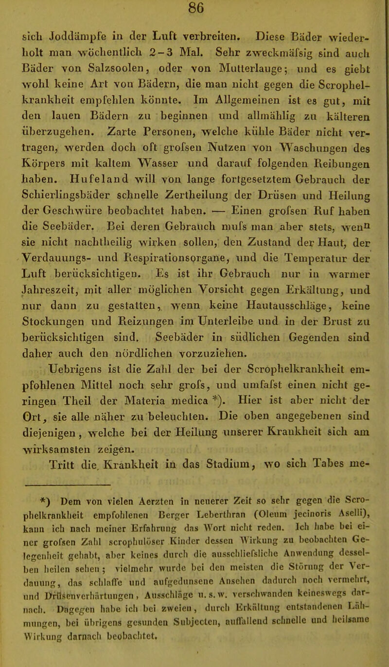 sich Joddänipfe iu der Luft verbreiten. Diese Bäder wieder- holt man wöchentlich 2-3 Mal. Sehr zweckmäfsig sind auch Bader von Salzsoolen, oder von Mutterlauge; und es giebt wohl keine Art von Bädern, die man nicht gegen die Scrophel- krankheit empfehlen könnte. Im Allgemeinen ist es gut, mit den lauen Bädern zu beginnen und allmählig zu kälteren überzugehen. Zarte Personen, welche kühle Bäder nicht ver- tragen, werden doch oft grofsen Nutzen von Waschungen des Körpers mit kaltem Wasser und darauf folgenden Reibungen haben. Hufeland will von lange fortgesetztem Gebrauch der Schierlingsbäder schnelle Zertheilung der Drüsen und Heilung der Geschwüre beobachtet haben. — Einen grofsen Ruf haben die Seebäder. Bei deren Gebrauch mufs man aber stets, weu^ sie nicht nachlheilig wirken sollen, den Zustand der Haut, der Verdauungs- und Respirationsprgane, und die Temperatur der Luft berücksichtigen. Es ist ihr Gebrauch nur iu warmer Jahreszeit, mit aller möglichen Vorsicht gegen Erkältung, und nur dann zu gestatten, wenn keine Hautausschläge, keine Stockungen und Reizungen im Unterleibe und iu der Brust zu berücksichtigen sind. Seebäder in südlichen Gegenden sind daher auch den nördlichen vorzuziehen. Uebrigens ist die Zahl der bei der Scrophelkrankheit em- pfohlenen Mittel noch sehr grofs, und umfafst einen nicht ge- ringen Theil der Materia medica *). Hier ist aber nicht der Ort, sie alle näher zu beleuchten. Die oben angegebenen sind diejenigen , welche bei der Heilung unserer Krankheit sich am wirksamsten zeigen. Tritt die. Krankheit in das Stadium, wo sich Tabes me- *) Dem von vielen Aerzten in neuerer Zeit so sehr gegen die Scro- phelkranklieit empfoiilenen Berger Leberthran (Oleum jecinoris Aselli), kann ich nach meiner Erfahrung das Wort nicht reden. Ich habe bei ei- ner grofsen Zahl scrophulöser Kinder dessen irkung zu beobacliten Ge- legenheit gehabt, aber keines durch die ausschliefsliche Anwendung dessel- ben heilen selien ; vielmehr wurde bei den meisten die Störung der Ver- dauung, das schlaffe und aufgedunsene Ansehen dadurch noch \ermehrt, und Drtlsenverhärtuugcn, Ausschläge u. s.w. verschwanden keineswegs dar- nach. Dagegen habe ich bei zweien, durch Erkältung entstandenen Läh- mungen, bei übrigens gesunden Subjecten, auffallend schnelle und heilsame Wirkung darnach beobaditet.