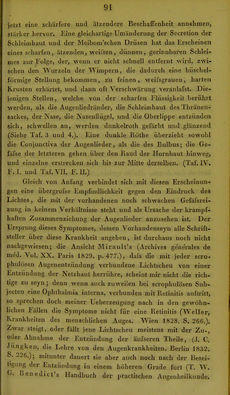 ielzt eine schärfere und ätzendere BescliafFenbelt annelimen, slärker hervor. Eine gleichartige Umänderung der Secrelion der Schleimhaut und der hleibom’schen Drüsen hat das Erscheinen eines scharfen, ätzenden, weifsen, dünnen, gerinnbaren Schlei- mes zur Folge, der, wenn er nicht schnell entfernt wird, zwi- schen den Wurzeln der Wimpern, die dadurch eine büschel- fürmige Stellung bekommen, zu feinen, weifsgraueu, harten Krusten erhärtet, und dann oft Verschwärung veranlafst. Die- jenigen Stellen, welche von der scharfen Flüssigkeit berührt werden, als die Augenliedränder, die Schleimhaut des Thräuen- sackes, der Nase, die Naseullügel, und die Oberlippe entzünden sich, schwellen an, werden dunkelroth gefärbt und glänzend (Siehe Taf. 3 und 4.). Eine dunkle Rothe überzieht sowohl die Conjunctiva der Augenlieder, als die des Bulbus; die Ge- fäfse der letzteren gehen über den Rand der Hornhaut hinweg, und einzelne erstrecken sich bis zur Mitte derselben. (Taf. IV. F. 1. und Taf. VII. F. II.) Gleich von Anfang verbindet sich mit diesen Erscheinun- gen eine übergrofse Empfindlichkeit gegen den Eindruck des Lichtes, die mit der vorhandenen noch schwachen Gefäfsrei- zung in keinem Verhältnisse steht und als Ursache der krampf- haften Zusammenziehung der Augenlieder anzusehen ist. Der Ursprung dieses Symptomes, dessen Vorhandenseyn alle Schrift- steller über diese Krankheit angeben, ist durchaus noch nicht nachgewiesen; die Ansicht Mirault’s (Archives generales de med. Vol. XX. Paris 1829. p. 477.), dafs die mit jeder scro* phulüsen Augenentzündung verbundene Lichtscheu von einer Entzündung der Netzhaut herrühre, scheint mir nicht die rich- tige zu seyn; denn wenn auch zuweilen bei scrophulösen Sub- jecten eine Ophthalmia interna, verbunden mit Retinitis auftritt, so sprechen doch meiner Ueberzeugung nach in den gewöhn- lichen Fällen die Symptome nicht für eine Retinitis (^Weller, Krankheiten des menschlichen Auges. Wien 1828. S. 266.). Zwar steigt, oder fällt jene Lichtscheu meistens mit der Zu-, oder Abnahme der Entzündung der aufseren Theile, (J. C. Jüngken, die lichre von den Augenkrankheiten. Berlin 1832. S. 226.); mitunter dauert sie aber auch noch nach der Besei- tigung der Entzündung iu einem höheren Grade fort (T. W. G. Lenedict’s Handbuch der practischen Augenheilkunde.