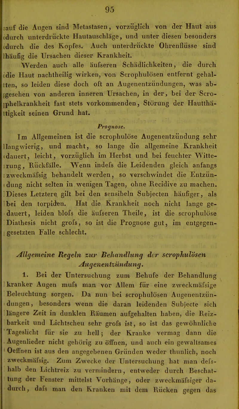 :auf die Augen sind Metastasen, vorzüglicli von der Haut aus cdurch unterdrückte Hautauschläge, und unter diesen besonders (durch die des Kopfes. Auch unterdrückte Ohrenflüsse sind Ihäufig die Ursachen dieser Krankheit. Werden auch alle aufseren Schädlichkeiten, die durch (die Haut nachtheilig wirken, von Scrophulüsen entfernt gehal- tten, so leiden diese doch oft an Augenentzündungen, was ab- (geseheu von anderen inneren Ursachen, in der, bei der Scro- iphelkrankheit fast stets vorkommenden, Störung der Hautthä- ttigkeit seinen Grund hat. Prognose. Im Allgemeinen ist die scrophulöse Augenentzündung sehr llangwierig, und macht, so lange die allgemeiue Krankheit Idauert, leicht, vorzüglich im Herbst und bei feuchter Witte- irung, Rückfälle. Wenn indefs die Leidenden gleich anfangs izweckmäfsig behandelt werden, so verschwindet die Entzün- 1 düng nicht selten in wenigen Tagen, ohne Recidive zu machen. 'Dieses Letztere^ gilt bei den seusibeln Subjecten häufiger, als Ibei den torpiden. Hat die Krankheit noch nicht lange ge- dauert, leiden blofs die äufseren Tlieile, ist die scrophulöse Diathesis nicht grofs, so ist die Prognose gut, im entgegen- j gesetzten Falle schlecht. Allgemeine Regeln zier Behandlung der scrophulÖsen Augenentziindung. 1. Bei der Untersuchung zum Behufe der Behandlung ’ kranker Augen mufs man vor Allem für eine zweckmäfsige Beleuchtung sorgen. Da nun bei scrophulÖsen Augenentzün- I düngen, besonders wenn die daran leidenden Subjecte sich 'längere Zeit in dunklen Räumen aufgehalten haben, die Reiz- barkeit und Lichtscheu sehr grofs ist, so ist das gewöhnliche 'Tageslicht für sie zu hell; der Kranke vermag dann die Augenlieder nicht gehörig zu öffnen, und auch ein gewaltsames ' Oeffnen ist aus den angegebenen Gründen weder thunlich, noch zweckmäfsig. Zum Zwecke der Untersuchung hat man defs- halb den Lichtreiz zu vermindern, entweder durch Beschat- tung der Penster mittelst Vorhänge, oder zweckmäfsiger da- durch , dafs man den Kranken mit dem Rücken gegen das