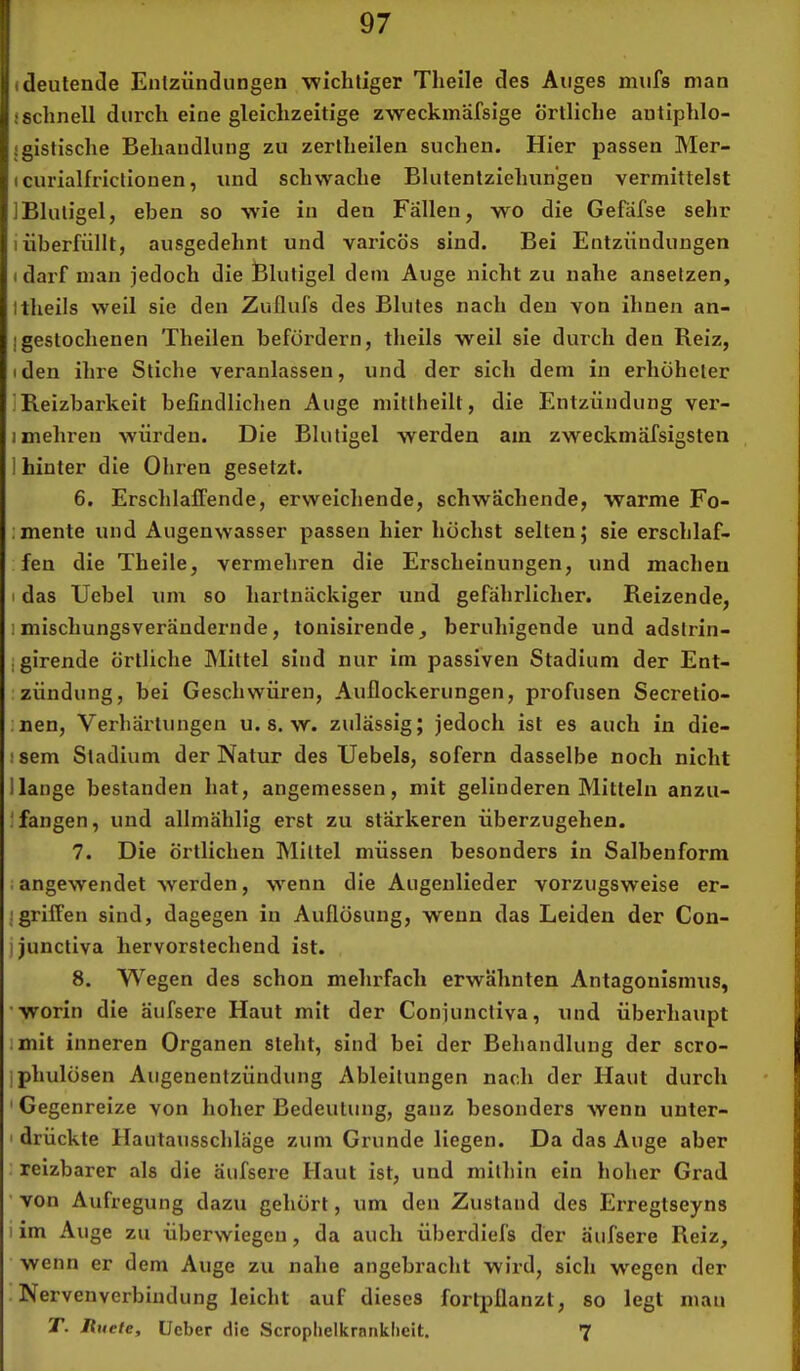 (deutende Entzündungen wichtiger Theile des Auges inufs man (schnell durch eine gleichzeitige zweckmafsige örtliche autiphlo- {gistische Behandlung zu zertheilen suchen. Hier passen Mer- (curialfrictionen, und schwache Blutentziehungen vermittelst 1 Blutigel, eben so wie in den Fällen, wo die Gefäfse sehr i überfüllt, ausgedehnt und varicös sind. Bei Entzündungen (darf man jedoch die Blutigel dem Auge nicht zu nahe ansetzen, Itheils weil sie den Zullufs des Blutes nach den von ihnen an- Igestochenen Theilen befördern, theils weil sie durch den Reiz, (den ihre Stiche veranlassen, und der sich dem in erhöheter IReizbarkeit befindlichen Auge mittheilt, die Entzündung ver- 1 mehren würden. Die Blutigel werden am zweckmöfsigsten 1 hinter die Ohren gesetzt. 6. Erschlaffende, erweichende, schwächende, warme Fo- :mente und Augenwasser passen hier höchst selten; sie erschlaf- fen die Theile, vermehren die Erscheinungen, und machen I das Ucbel um so hartnäckiger und gefährlicher. Reizende, 1 mischungsverändernde, tonisirende, beruhigende und adstrin- jgirende örtliche Mittel sind nur im passiven Stadium der Ent- ■zündung, bei Geschwüren, Auflockerungen, profusen Secretio- ,nen, Verhärtungen u. s. w. zulässig; jedoch ist es auch in die- (sem Stadium der Natur des Uebels, sofern dasselbe noch nicht Hange bestanden hat, angemessen, mit gelinderen Mitteln anzu- )fangen, und allmählig erst zu stärkeren überzugehen. 7. Die örtlichen Mittel müssen besonders in Salbenform iangewendet werden, wenn die Augeulieder vorzugsweise er- lgriffen sind, dagegen in Auflösung, wenn das Leiden der Con- jjunctiva hervorstechend ist. 8. Wegen des schon mehrfach erwähnten Antagonismus, 'worin die äufsere Haut mit der Conjunctiva, und überhaupt imit inneren Organen steht, sind bei der Behandlung der scro- iphulösen Augenentzündung Ableitungen nach der Haut durch 'Gegenreize von hoher Bedeutung, ganz besonders wenn unter- I drückte Hautausschläge zum Grunde liegen. Da das Auge aber . reizbarer als die äufsere Haut ist, und mithin ein hoher Grad ' von Aufregung dazu gehört, um den Zustand des Ei'regtseyns 1 im Auge zu überwiegeu, da auch überdiefs der äufsere Reiz, wenn er dem Auge zu nahe angebracht wird, sich wegen der . Nervenverbiudung leicht auf dieses fortpflanzt, so legt mau T. Ruete, lieber die Scroplielkranklieit. 7