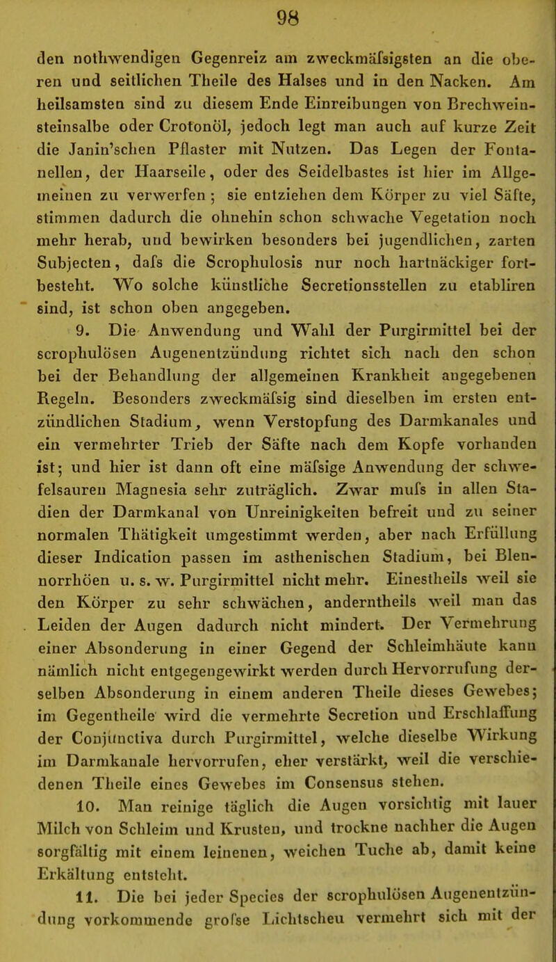 den notliwendigen Gegenreiz am zweckmäfsigsten an die obe- ren und seitlichen Theile des Halses und in den Nacken. Am heilsamsten sind zu diesem Ende Einreibungen von Brechwein- steinsalbe oder Crotonöl, jedoch legt man auch auf kurze Zeit die Janin’schen Pflaster mit Nutzen. Das Legen der Fonta- nellen, der Haarseile, oder des Seidelbastes ist hier im Allge- meinen zu verwerfen ; sie entziehen dem Körper zu viel Säfte, stimmen dadurch die ohnehin schon schwache Vegetation noch mehr herab, und bewirken besonders bei jugendlichen, zarten Subjecten, dafs die Scrophulosis nur noch hartnäckiger fort- besteht. VV^o solche künstliche Secretionsstellen zu etabliren sind, ist schon oben angegeben. 9. Die Anwendung und Wahl der Purgirmittel bei der scrophulösen Augenentzündung richtet sich nach den schon bei der Behandlung der allgemeinen Krankheit angegebenen Regeln. Besonders zweckmäfsig sind dieselben im ersten ent- zündlichen Stadium, wenn Verstopfung des Darmkanales und ein vermehrter Trieb der Säfte nach dem Kopfe vorhanden ist; und hier ist dann oft eine mäfsige Anwendung der schwe- felsaureu Magnesia sehr zuträglich. Zwar mufs in allen Sta- dien der Darmkanal von Unreinigkeiten befreit und zu seiner normalen Thätigkeit umgestimmt werden, aber nach Erfüllung dieser Indication passen im asthenischen Stadium, bei Blen- norrhöen u. s. w. Purgirmittel nicht mehr. Einestheils weil sie den Körper zu sehr schwächen, anderntheils weil man das Leiden der Augen dadurch nicht mindert. Der Vermehrung einer Absonderung in einer Gegend der Schleimhäute kann nämlich nicht entgegengewirkt werden durch Hervorrufung der- selben Absonderung in einem anderen Theile dieses Gewebes; im Gegentheile wird die vermehrte Secretion und Erschlaffung der Conjiinctiva durch Purgirmittel, welche dieselbe Wirkung im Darmkauale hervorrufen, eher verstärkt, weil die verschie- denen Theile eines Gewebes im Consensus stehen. 10. Mau reinige täglich die Augen vorsichtig mit lauer Milch von Schleim und Krusten, und trockne nachher die Augen sorgfältig mit einem leinenen, weichen Tuche ab, damit keine Erkältung entsteht. 11. Die bei jeder Species der scrophulösen Augeuentzün- dung vorkommende grol’se lächtscheu vermehrt sich mit der