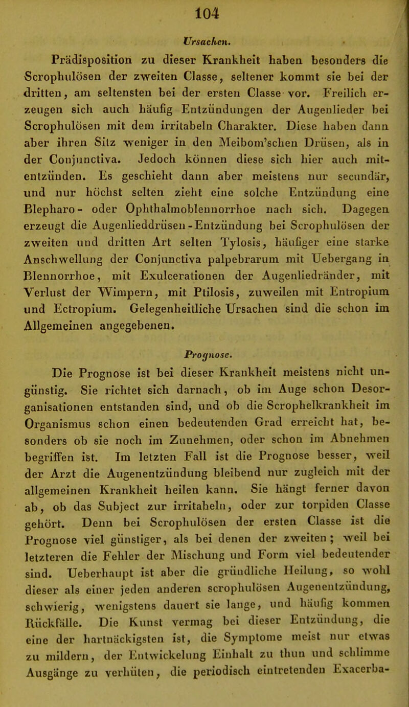 Ursachen. Prädisposition zu dieser Krankheit haben besonders die Scrophulösen der zweiten Classe, seltener kommt sie bei der dritten, am seltensten bei der ersten Classe vor. Freilich er- zeugen sich auch häufig Entzündungen der Augenlieder bei Scrophulüsen mit dem irrilabeln Charakter. Diese haben dann aber ihren Silz weniger in den Meibom’schen Drüsen, als in der Conjiinctlva. Jedoch können diese sich hier auch mit- entzüuden. Es geschieht dann aber meistens nur secundär, und nur höchst selten zieht eine solche Entzündung eine Blepharo- oder Ophthalmoblennorrhoe nach sich. Dagegen erzeugt die Augenlieddrüseii-Entzündung bei Scrophulösen der zweiten und dritten Art selten Tylosis, häufiger eine starke Anschwellung der Conjiinctlva palpebrarum mit Uebergang in Blennorrhoe, mit Exulcerationen der Augenliedränder, mit Verlust der Wimpern, mit Ptilosis, zuweilen mit Entropium und Ectropium. Gelegenheilliche Ursachen sind die schon im Allgemeinen angegebenen. Prognose. Die Prognose ist bei dieser Krankheit meistens nicht un- günstig. Sie richtet sich darnach, ob im Auge schon Desor- ganisationen entstanden sind, und ob die Scrophelkrankheit im Organismus schon einen bedeutenden Grad erreicht hat, be- sonders ob sie noch im Zuuehmen, oder schon im Abnehmen begriffen ist. Im letzten Fall ist die Prognose besser, weil der Arzt die Augenentzündung bleibend nur zugleich mit der allgemeinen Krankheit heilen kann. Sie hängt ferner davon ab, ob das Subject zur irritabeln, oder zur torpiden Classe gehört. Denn bei Scrophulösen der ersten Classe ist die Prognose viel günstiger, als bei denen der zweiten; weil bei letzteren die Fehler der Mischung und Form viel bedeutender sind. Ueberhaupt ist aber die gründliche Heilung, so wohl dieser als einer jeden anderen scrophulösen Augenenlzündung, schwierig, wenigstens dauert sie lange, und häufig kommen Rückfälle. Die Kunst vermag bei dieser Entzündung, die eine der hartnäckigsten ist, die Symptome meist nur etwas zu mildern, der Entwickelung Einhalt zu thun und schlimme Ausgänge zu verhüten, die periodisch einlretendeu Exacerba-