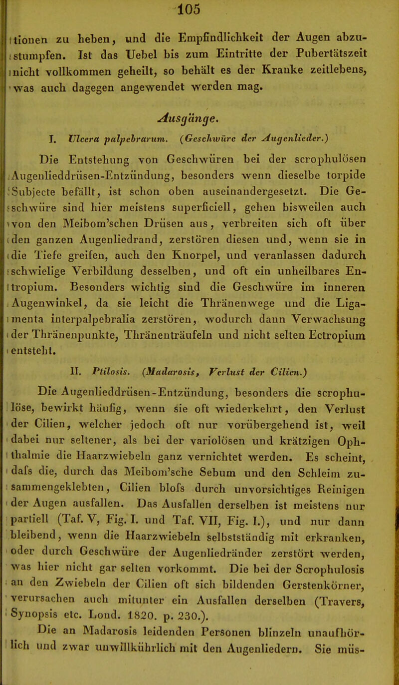 (tiouen zu heben, und die Empfindlichkeit der Augen abzu- ! stumpfen. Ist das Uebel bis zum Eintritte der Pubertätszeit 1 nicht vollkommen geheilt, so behält es der Kranke zeitlebens, ’was auch dagegen angeweudet werden mag. änje. I. ülcera palpebrarum. (GescJnvüre der Augenlieder.) Die Eutstehung von Geschwüren bei der scrophulösen .Augenlieddrüsen-Entzündung, besonders wenn dieselbe torpide ISubjecte befällt, ist schon oben auseinandergesetzt. Die Ge- sscliwüre sind hier meistens superficlell, gehen bisweilen auch ivon den Meibom’schen Drüsen aus, verbreiten sich oft über (den ganzen Augenliedrand, zerstören diesen und, wenn sie in (die Tiefe greifen, auch den Knorpel, und veranlassen dadurch .'schwielige Verbildung desselben, und oft ein unheilbares En- Itropium. Besonders wichtig sind die Geschwüre im inneren j Augenwinkel, da sie leicht die Thränenwege und die Liga- iinenta interpalpebralia zerstören, wodurch daun Verwachsung i der Thränenpunkte, Thräneuträufeln und nicht selten Ectropium I entstellt. II. Ptilosis. (Madarosis, Verlust der Cilien.) Die Augenlieddrüsen-Entzündung, besonders die scrophu- löse, bewirkt häufig, wenn sie oft wiederkelirt, den Verlust der Cilien, welcher jedoch oft nur vorübergehend ist, weil 'dabei nur seltener, als bei der variolösen und krätzigen Oph- I ihalmie die Haarzwiebeln ganz vernichtet werden. Es scheint, I dafs die, durch das Meibom’sche Sebum und den Schleim zu- : sammengeklebten, Cilien blofs durch unvorsichtiges Reinigen I der Augen ausfallen. Das Ausfallen derselben ist meistens nur partiell (Taf. V, Fig. I. und Taf. VII, Fig. I.), und nur dann bleibend, wenn die Haarzwiebeln selbstständig mit erkranken, I oder durch Geschwüre der Augenliedränder zerstört werden, was hier nicht gar selten vorkommt. Die bei der Scrophulosis : an den Zwiebeln der Cilien oft sich bildenden Gerstenkörner, ’ verursachen auch mitunter ein Ausfallen derselben (Travers, ! Synopsis etc. Lond. 1820. p. 230.). Die an Madarosis leidenden Personen blinzeln unaufhör- I lieh und zwar unwillkührlich mit den Augenliedern. Sie müs-