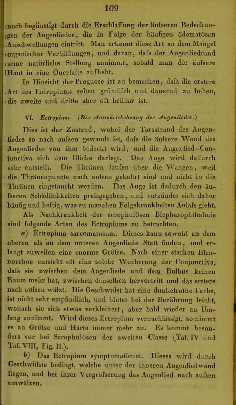 moch begünstigt durch die Erschlaffung der äufseren Bedeckun- £gen der Augenlieder, die in Folge der häufigen ödematösen .'Anschwellungen eintritt. Man erkennt diese Art an dem Mangel (organischer Verbildungen, und daran, dafs der Augenliedrand {seine natürliche Stellung anniinmt, sobald man die äufsere IHaut in eine Querfalte aufhebt. In Hinsicht der Prognose ist zu bemerken, dafs die erstere iArt des Entropiums selten gründlich und dauernd zu heben, I die zweite und drille aber oft heilbar ist. YI. Ectropium. {Die Auswiirtslielirung der Augenlieder,) Dies ist der Zustand, wobei der Tarsalrand des Augen- 1 liedes so nach aufsen gewandt ist, dafs die äufsere Wand des Augenliedes von ihm bedeckt wird, und die Augenlied-Con- juncliva sich dem Blicke darlegt. Das Auge wird dadurch sehr entstellt. Die Thränen laufen über die Wangen, weil ' die Thränenpuncte nach aufsen gekehrt sind und nicht in die 'Thränen eingelaucht werden. Das Auge ist dadurch den äu- fseren Schädlichkeiten preisgegeben, und entzündet sich daher häufig und heftig, was zu manchen Folgekrankheiten Anlafs giebt. Als Nachkrankheit der scrophulösen Blepharophtlialinie sind folgende Arten des Ectropiums zu betrachten. a) Ectropium sarcomatosum. Dieses kann sowohl an dem oberen als an dem unteren Augenliede Stall finden, und er- langt zuweilen eine enorme Grüfse. Nach einer starken Blen- norrhoe entsteht oft eine solche Wucherung der Conjunctiva, dafs sie zwischen dem Augenliede und deip Bulbus keinen Raum mehr hat, zwischen denselben hervorlrilt und das erstere nach aufsen wälzt. Die Geschwulst hat eine dunkelrothe Farbe, ist nicht sehr empfindlich, und blutet bei der Berührung leicht, wonach sie sich etwas verkleinert, aber bald wieder an Um- fang zunimmt. Wird dieses Ectropium vernachlässigt, so nimmt es an Grüfse und Härte immer mehr zu. Es kommt beson- ders vor bei Scrophulösen der zweiten Classe (Taf. IV und Taf.VIII, Fig.IE). h) Das Ectropium symptomaticum. Dieses wird durch Geschwülste bedingt, welche unter der inneren Augenlied wand liegen, und bei ihrer Vergröfserung das Augenlied nach aufsen umwälzen.