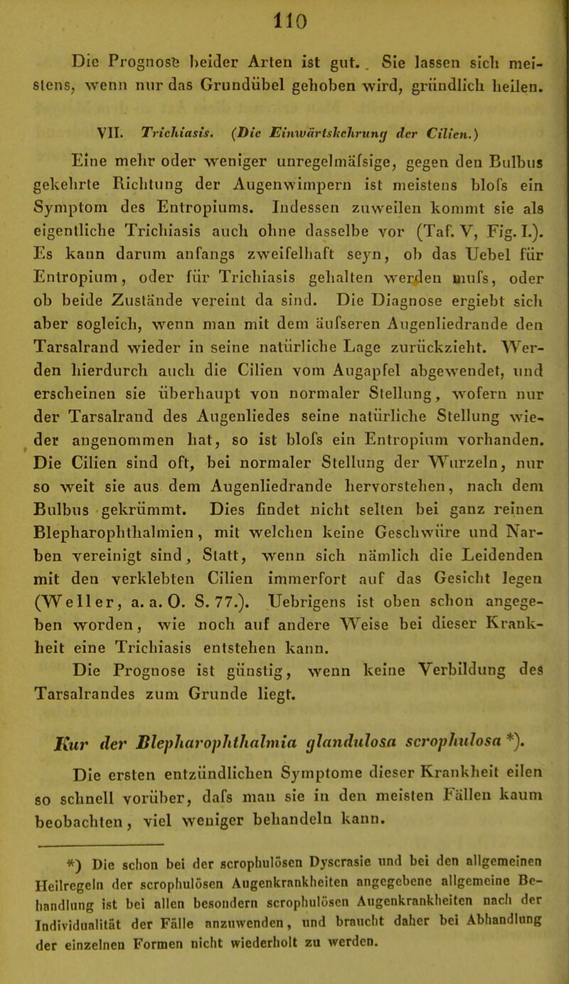 Die Prognose beider Arten ist gut.. Sie lassen sich mei- stens, wenn nur das Grundübel gehoben wird, gründlich heilen. VII. Trichiasis. (Die Einwärtshchrvng der Cilien.) Eine mehr oder weniger unregelmäfsige, gegen den Bulbus gekehrte Richtung der Augenwimpern ist meistens blofs ein Symptom des Entropiums. Indessen zuweilen kommt sie als eigentliche Trichiasis auch ohne dasselbe vor (Taf. V, Fig. I.). Es kann darum anfangs zweifelliaft seyn, ob das Uebel für Entropium, oder für Trichiasis gehalten werüen mufs, oder ob beide Zustände vereint da sind. Die Diagnose ergiebt sich aber sogleich, wenn man mit dem aufseren Augenliedrande den Tarsalrand wieder in seine natürliche Lage zurückzieht. Wer- den hierdurch auch die Cilien vom Augapfel abgewendet, und erscheinen sie überhaupt von normaler Stellung, wofern nur der Tarsalrand des Augeiiliedes seine natürliche Stellung wie- der angenommen hat, so ist blofs ein Entropium vorhanden. Die Cilien sind oft, bei normaler Stellung der Wurzeln, nur so weit sie aus dem Augenliedrande hervorstehen, nach dem Bulbus gekrümmt. Dies findet nicht selten bei ganz reinen Blepharophthalmien, mit welchen keine Geschwüre und Nar- ben vereinigt sind. Statt, wenn sich nämlich die Leidenden mit den verklebten Cilien immerfort auf das Gesicht legen (Weller, a. a. 0. S. 77.). Uebrigens ist oben schon angege- ben worden, wie noch auf andere Weise bei dieser Kr.ank- heit eine Trichiasis entstehen kann. Die Prognose ist günstig, wenn keine Verbildung des Tarsalrandes zum Grunde liegt. Kur der Blepharophthalmia glandulosa scrophulosa *). Die ersten entzündlichen Symptome dieser Krankheit eilen so schnell vorüber, dafs man sie in den meisten Fällen kaum beobachten, viel weniger behandeln kann. *) Die schon bei der scropliulösen Dyscrasie und bei den allgemeinen Heilregeln der scropliulösen Augenkrnnkheiten angegebene allgemeine Be- handlung ist bei allen besoiidern scropliulösen Augenkrankheiten nach der Individualität der Fälle anzuwenden, und braucht daher bei Abhandlung der einzelnen Formen nicht wiederholt zu werden.