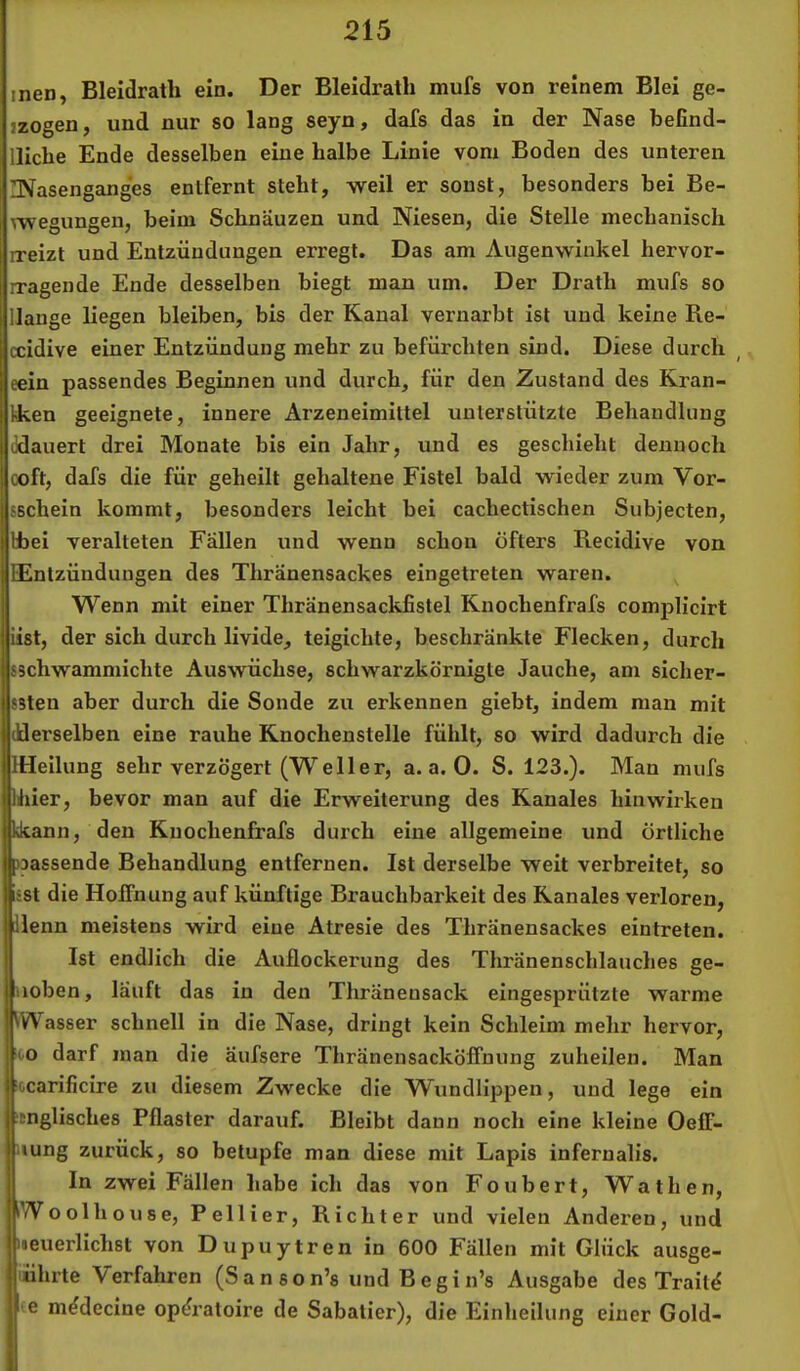 men, Bleidratli ein. Der Bleidratli mufs von reinem Blei ge- jzogen, und nur so lang seyn, dafs das in der Nase befind- lliche Ende desselben eine halbe Linie vom Boden des unteren INasengang'es entfernt steht, weil er sonst, besonders bei Be- ^wegungen, beim Schnäuzen und Niesen, die Stelle mechanisch rreizt und Entzündungen erregt. Das am Augenwinkel hervor- rragende Ende desselben biegt man um. Der Drath mufs so Hange liegen bleiben, bis der Kanal vernarbt ist und keine Re- ccidive einer Entzündung mehr zu befürchten sind. Diese durch eein passendes Beginnen und durch, für den Zustand des Kran- Iken geeignete, innere Arzeneimittel unterstützte Behandlung ddauert drei Monate bis ein Jahr, und es geschieht dennoch ooft, dafs die für geheilt gehaltene Fistel bald wieder zum Vor- SBchein kommt, besonders leicht bei cachectischen Subjecten, bbei veralteten Fällen und wenn schon öfters Recidive von EEntzündungen des Thränensackes eingetreten waren. Wenn mit einer Thränensackfistel Knochenfrafs complicirt iist, der sich durch livide, teigichte, beschränkte Flecken, durch sschwammichte Auswüchse, schwarzkörnigte Jauche, am siclier- ssten aber durch die Sonde zu erkennen giebt, indem man mit (Uerselben eine rauhe Knochenstelle fühlt, so wird dadurch die IlHeilung sehr verzögert (Weller, a. a. 0. S. 123.). Man mufs Khier, bevor man auf die Erweiterung des Kanales hin wirken ^ann, den Knochenfrafs durch eine allgemeine und örtliche »passende Behandlung entfernen. Ist derselbe weit verbreitet, so Isst die Hoffnung auf künftige Brauchbarkeit des Kanales verloren, jdlenn meistens wird eine Atresie des Thränensackes eintreten. I Ist endlich die Auflockerung des Thränenschlauches ge- liioben, läuft das in den Thränensack eingesprützte warme Wasser schnell in die Nase, dringt kein Schleim mehr hervor, ioo darf man die äufsere Thränensacköffnung zuheilen. Man •ocarificire zu diesem Zwecke die Wundlippen, und lege ein JDnglisches Pflaster darauf. Bleibt daun noch eine kleine Oeff- ■lung zurück, so betupfe man diese mit Lapis infernalis. In zwei Fällen habe ich das von Foubert, Wathen, Woolhouse, Pellier, Richter und vielen Anderen, und neuerlichst von Dupuytren in 600 Fällen mit Glück ausge- iiührte Verfahren (Sanson’s undBegin’s Ausgabe des Trait^ 1 e m^decine op^raloire de Sabatier), die Einheilung einer Gold-