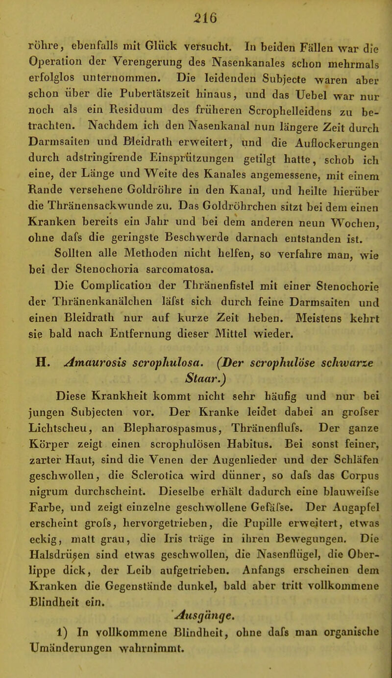 Operation der Verengerung des Nasenkanales schon mehrmals erfolglos unternommen. Die leidenden Subjecte waren aber schon über die Pubertätszeit hinaus, und das Uebel war nur noch als ein Residuum des früheren Scrophelleidens zu be- trachten. Nachdem ich den Nasenkanal nun längere Zeit durch Darmsaiten und Bleidrath erweitert, und die Auflockerungen durch adstringirende Einsprützungen getilgt hatte, schob ich eine, der Länge und Weite des Kanales angemessene, mit einem Rande versehene Goldröhre in den Kanal, und heilte hierüber die Thränensackwunde zu. Das Goldrohrchen sitzt bei dem einen Kranken bereits ein Jahr und bei dem anderen neun Wochen, ohne dafs die geringste Beschwerde darnach entstanden ist. Sollten alle Methoden nicht helfen, so verfahre man, wie bei der Stenochoria sarcomatosa. Die Complication der Thränenfistel mit einer Stenochorie der Thränenkanälchen läfst sich durch feine Darmsaiten und einen Bleidrath nur auf kurze Zeit heben. Meistens kehrt sie bald nach Entfernung dieser Mittel wieder. H. Amaurosis scrophulosa. (Der scropiml'öse schwarze Staar.) Diese Krankheit kommt nicht sehr häufig und nur bei jungen Subjecten vor. Der Kranke leidet dabei an grofser Lichtscheu, an Blepharospasmus, Thränenflufs. Der ganze Körper zeigt einen scrophulösen Habitus. Bei sonst feiner, zarter Haut, sind die Venen der Augenlieder und der Schläfen geschwollen, die Sclerotica wird dünner, so dafs das Corpus nigrum durchscheint. Dieselbe erhält dadurch eine blauweifse Farbe, und zeigt einzelne geschwollene Gefäfse. Der Augapfel erscheint grofs, hervorgetrieben, die Pupille erweitert, etwas eckig, malt grau, die Iris träge in iliren Bewegungen. Die Halsdrü^en sind etwas geschwollen, die Nasenflügel, die Ober- lippe dick, der Leib aufgetrieben. Anfangs erscheinen dem Kranken die Gegenstände dunkel, bald aber tritt vollkommene Blindheit ein. 'Ausgänge, 1) In vollkommene Blindheit, ohne dafs man organische Umänderungen wahrnimmt.