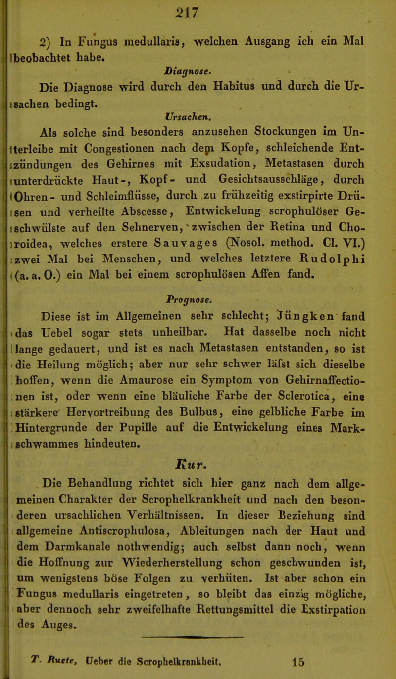 2) In Fungus medullaris, welchen Ausgang ich ein Mal Ibeobachtet habe. Diagnose. > Die Diagnose wird durch den Habitus und durch die Ur- iSachen bedingt. Ursachen, Als solche sind besonders anzusehen Stockungen im Un- iterleibe mit Congestionen nach dej)i Kopfe, schleichende Ent- . jZündungen des Gehirnes mit Exsudation, Metastasen durch ■ tunterdrückte Haut-, Kopf- und Gesichtsausschläge, durch f IOhren- und Schleimflüsse, durch ,zu frühzeitig exslirpirte Drü- j 1 sen und verheilte Abscesse, Entwickelung scrophulöser Ge- ! «schwülste auf den Sehnerven,' zwischen der Retina und Cho- iroidea, welches erstere Sau vages (Nosol. method. CI. VI.) j izwei Mal bei Menschen, und welches letztere Rudolphi ((a. a. 0.) ein Mal bei einem scrophulösen Affen fand. ! Prognose. Diese ist im Allgemeinen sehr schlecht; Jüngken fand I idas Uebel sogar stets unheilbar. Hat dasselbe noch nicht I Hange gedauert, und ist es nach Metastasen entstanden, so ist I I die Heilung möglich; aber nur sehr schwer lafst sich dieselbe I hoffen, wenn die Amaurose ein Symptom von Gehirnaffectio- i .nen ist, oder wenn eine bläuliche Farbe der Sclerotica, eine I (Stärkere’ Hervortreibung des Bulbus, eine gelbliche Farbe im i ! Hintergründe der Pupille auf die Entwickelung eines Mark- > I Schwammes hindeuten. Kur, Die Behandlung richtet sich hier ganz nach dem allge- 1 meinen Charakter der Scrophelkrankheit und nach den beson- < deren ursächlichen Verhältnissen. In dieser Beziehung sind 1 I allgemeine Antiscrophulosa, Ableitungen nach der Haut und . • t dem Darmkanale nothwendig; auch selbst dann noch, wenn I die Hoffnung zur Wiederherstellung schon geschwunden ist, I um wenigstens böse Folgen zu verhüten. Ist aber schon ein I Fungus medullaris eingetreten, so bleibt das einzig mögliche, II aber dennoch sehr zweifelhafte Rettungsmiltei die Dxstirpation I des Auges. T. Ratte, lieber die Scrcpbelkrenkbeit. 15