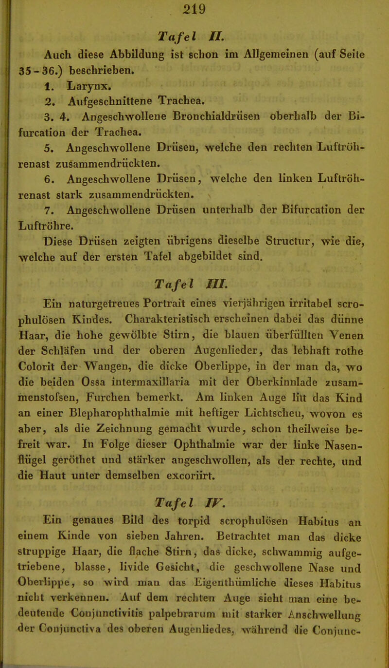 Tafel XL Auch diese Abbildung ist schon im Allgemeinen (auf Seile 35-36.) beschrieben. 1. Larynx. 2. Aufgeschnittene Trachea. 3. 4. Angeschwollene Bronchialdrüsen oberhalb der Bi- furcation der Trachea. 5. Angeschwollene Drüsen, welche den rechten Luftröh- renast zusammendrückten. 6. Angeschwollene Drüsen, welche den linken Luftröh- renast stark zusammendrückten. 7. Angeschwollene Drüsen unterhalb der Bifurcation der Luftröhre. Diese Drüsen zeigten übrigens dieselbe Structur, wie die, welche auf der ersten Tafel abgebildet sind. Tafel III. Ein naturgetreues Portrait eines vierjährigen irritabel scro- phulösen Kindes. Charakteristisch erscheinen dabei das dünne Haar, die hohe gewölbte Stirn, die blauen überfüllten Venen der Schläfen und der oberen Augenlieder, das lebhaft rothe Colorit der Wangen, die dicke Oberlippe, in der man da, wo die beiden Ossa intermaxillaria mit der Oberkinnlade zusam- menstofsen, Furchen bemerkt. Am linken Auge litt das Rind an einer Blepharophthalmie mit heftiger Lichtscheu, wovon es aber, als die Zeichnung gemacht wurde, schon theilweise be- freit war. In Folge dieser Ophthalmie war der linke Nasen- flügel gerÖthet und stärker angeschwollen, als der rechte, und die Haut unter demselben excoriirt. Tafel IF. Ein genaues Bild des torpid scrophulösen Habitus an einem Kinde von sieben Jahren. Betrachtet man das dicke struppige Haar, die flache Stirn, das dicke, schwammig aufge- triebene, blasse, livide Gesicht, die geschwollene Nase und Oberlippe, so wird mau das Eigenthümliche dieses Habitus nicht verkennen. Auf dem rechten Auge sieht man eine be- deutende Conjunctivitis palpebrarum mit starker Anschwellung der Conjuncliva des oberen Augenliedes, während die Conjunc-