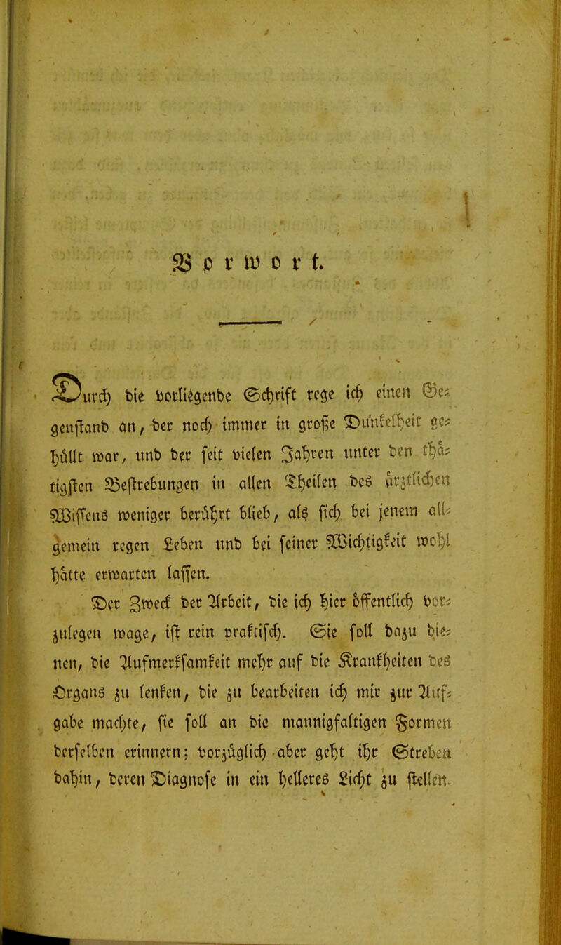 ^uvd) bie Dotli^gcnbc ©c^rift rege ic^ einen ©c*. gcnflanb an, bcr norf; immer in groj^e ^imfelf)eit oc? I)iiÜt mt, imb ber feit bieten Sohren unter ben. t^as tit^jlcn 5ßej^re6unflen in allen 5f)ci(en bcS ^ir^tlidKn sjBifTcuö weniger berührt blieb, oI$ ftcf; bei jenem aK? gemein regen £eben «nb bei feiner siBid)tigfeit m^i ^citte erwarten laffcn. S)cr 3»e(f ber ilrbeit, bie icf) ^ier &ffcntlic^ bor? julegeu wage, rein praftifc^. (Sie foU bn^u bies nen, bie :jlufmerffamfcit mc'^r ouf bie Äranfl)eiten fceä Organö ju (cnfcn, bie ju bearbeiten icf) mir ^ur 2(irfi gäbe mad;te, fie [oll an bie mannigfaltigen formen berfelbcn erinnern; t^or^üglicf) aber ge^t i^r ©trebcn ba^in, bcrcn X)io9nofc in ein {)ellcre6 £ic^t ju jlelleH-