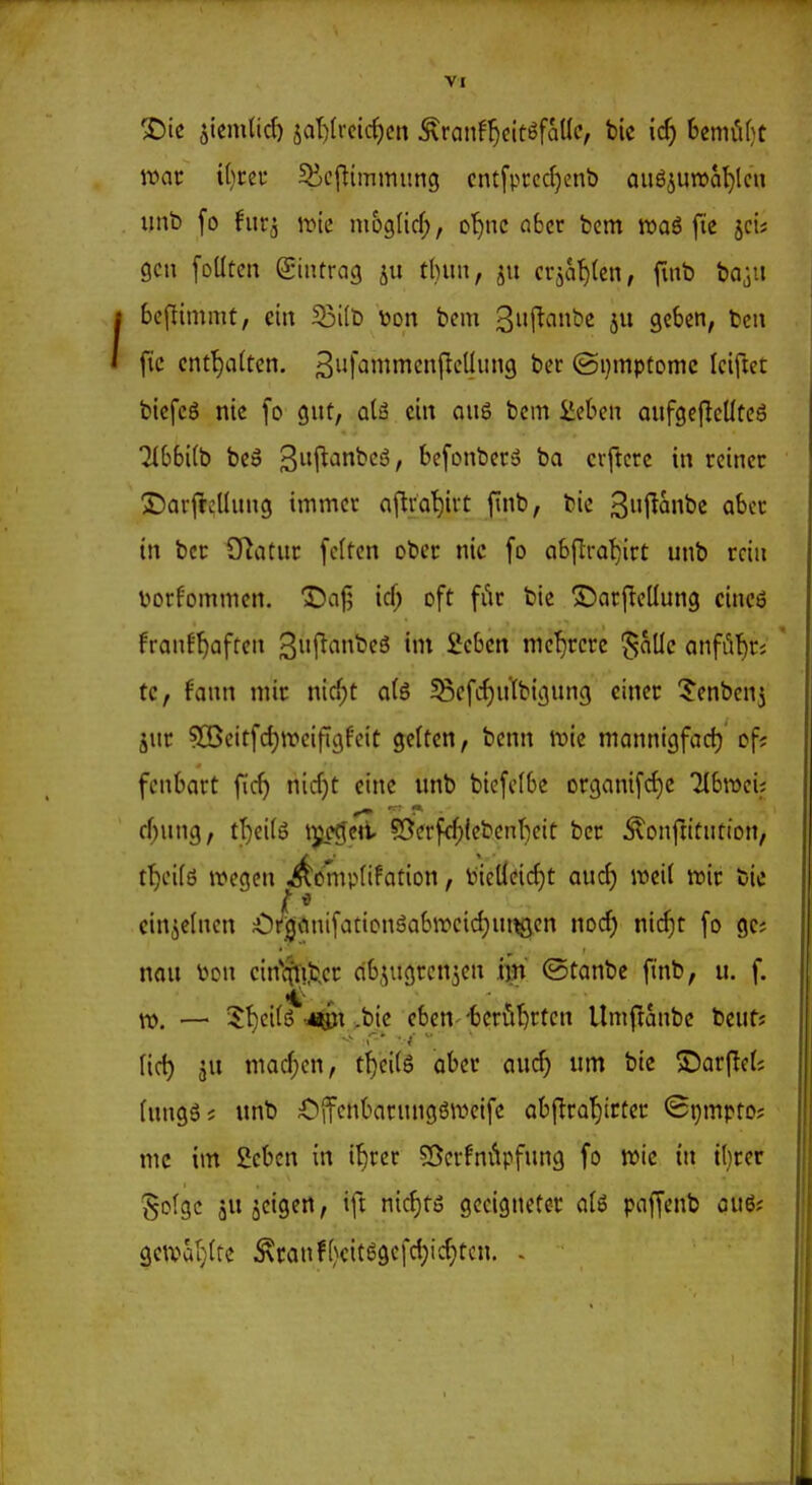 mt \[)m 5V,c|]immitng cntfprccf)enb aug^uwci^lcn imb fo furä \vk nioglid;, o^)nc aber bcm wa6 fie scü gen foütcn giiitracj t()un, ju cräat)(cn, fmb baju bcflinimt, ein S3i(b üon bcm 3i'f^<^»be ju geben, bcn fic cntf)a(tcn. ^iif^^^i^cnjlcllung ber ©i}mptonic Iciftet biefcg nie [o gnt, alä ein oug bcm Üeben aufgcjlcüteö 7^bb^(b bcö 3!^*^^*^'^ / bcfonber» ba crftcrc in reiner ©arl^cUung immer aflva^irt finb, bic 3l^anbc aber in ber CRatur fcffen ober nie fo abfti-at)irt unb rciu toorfommcn. Dajj icf; oft fi^r bie S^arfleüung cineö franff)aften Si'l^^ini^c^ ^cbcn me'^rcrc ^alle anfiif)ri ' Uf fann mir nicf;t a(6 58efcf)n'(bignng einer ^Jcnbenj jur ?CBcitfd)n)eijT3feit gtitcn, benn it)ic mannigfach of; fcnbart fic^ nicfjt eine unb bicfclbc or9anifcf)c Tlbroei; cf)ung, tT}ei(ö ipegcil ?8crfrf;{cbent)cit ber Äonftitntion, ifjoilö n?cgcn ^ömptifation, lnel{cicf)t aud) weil trir bie einzelnen ^)i^<inifationgab»cid)ut^en no(^ ni(^t fo gc; nau l^cn cin*(fn,bcr cibiugrcn^en iiin ©tanbc finb, u. f. n). — $^ci(iS-i^i >bie eben--benoten Umfranbc beut? Ud) JU niad;cn, tf)ci(6 aber auc^ um bie ©arf!c(; (uugöj unb Cjfenbarunggweifc obftrQt)itter ©tjmpto; mc im 2cbcn in i^rer 53cffni*ipfung fo wie in i()rcr gofgc jujcigen, ift nic^tö geeigneter aU paffenb au6? 9e\var}lrc ^ranff)cit6gcfd)id)tcn. .