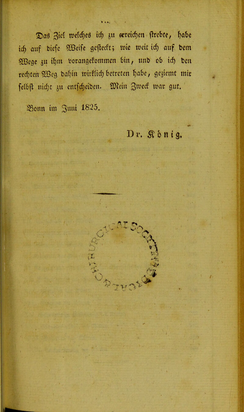 3;)a3 3tct n)cIcJ)cö icf; «reichen j^rcbfe, ()obc id) auf biefc ?Cßeifc gcficcft; it)ic weit ic^ auf bem sjBcge ju t^m borangefommcn bin, «nb ob id) bcn redeten 3[öc(j bal)in irirflid) betreten f)abc, se^iemC mit felbj^ nid)t ^u cntfc^cibcn. SO?eiu gwecf tt>ar gut. SißDnn im ^rnii IS'25. Dr. ^ b n i9»