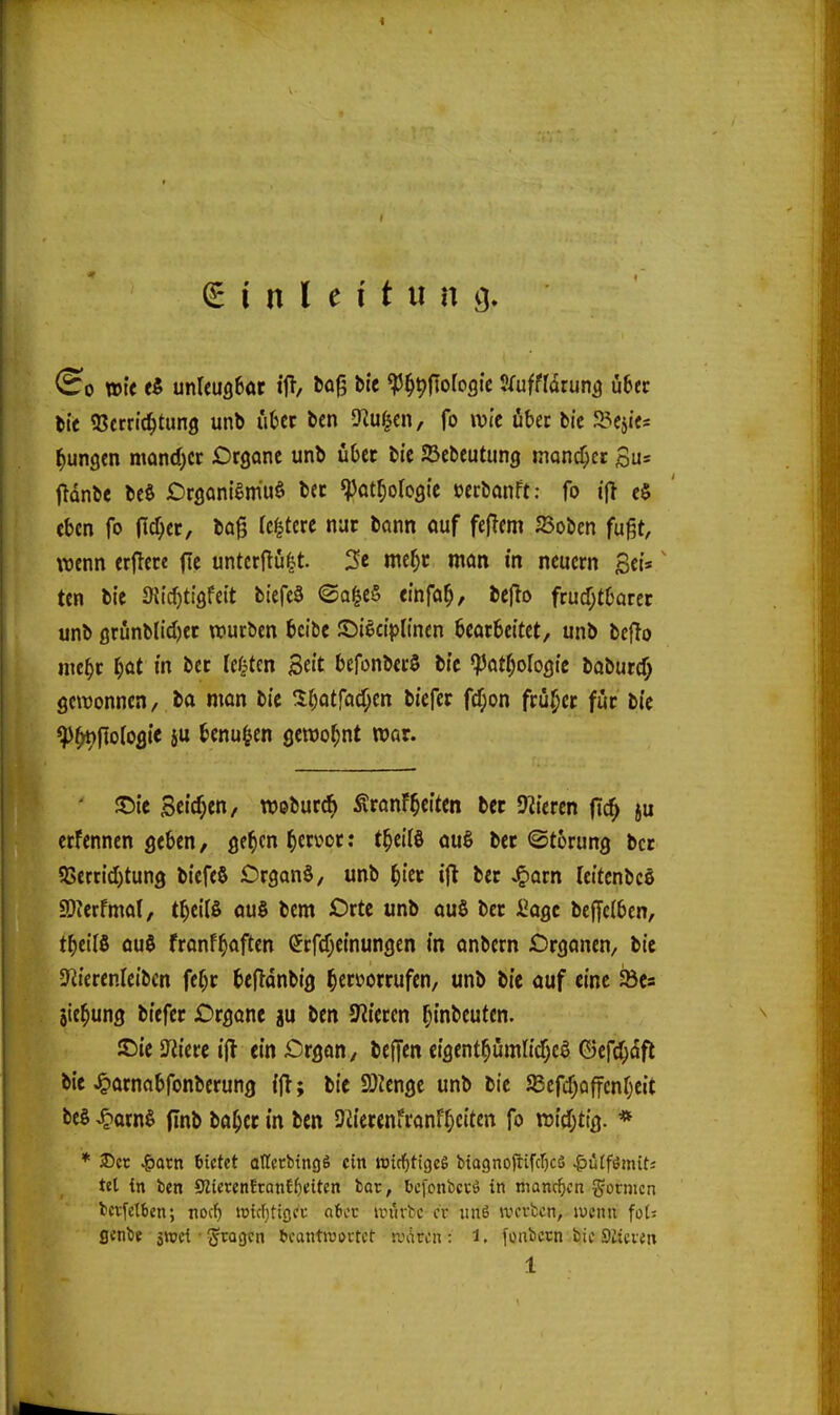 (Einleitung (^0 wie f5 unUuflBac ifl, ^flji bie «P^^ftofogtc J/ufffdrun^ Ü6ec tit 93crri(^tung unb uUt bcn SKu^cn, fo »vic übet bic JBeji«« jungen mand)cr Organe unb übet ti'c JBebeutung mancher Su= ftdnbe beö OrganiSmuö bec ^at^oroöte »ecbanft: fo e§ eben fo (Ic^er, bog Icf^tere nuc bann auf feflem 23oben fußt, wenn erflece fic untcrftu|t. 3e me^c man in neuem Sets ten bie Stic^ti'öfcit biefeä ©a|e§ einfa^, beflo frudjtborcc unb ßrunl)lid)ec würben bcibe ©i^ctpHnen bearbeitet, unb bejlo nic^r I;at in bet lernten Se«t bcfonberö bic ^at^oloQk iabutd) gewonnen, ba man bie !l^otfad;en biefer fcr;on früher fuc bic ^^fioloflic iu benu^en öcroo^nt war. SDie Seid;«/ webur^ ÄranfReiten bec Öfteren (i^ ju erfennen geben, ge^cn ^cri^ot: t^cifö au§ bec ©torung bec 5ISertid)tung biefeS Drgan§, unb ^iec i|l bec ^acn leitcnbce a)Jcrfmal, t^eits au§ bem Orte unb auS bec i^agc beffelben, t^eilö ou$ fronf^aften (Jrfcf^einungen in anbcrn Organen, bie SUierenleibcn fe^c befldnbig ^ecüorrufen, unb bie auf eine Sbcs jie^ung biefec Organe ju ben Spieren f^inbeuten. JC)ie Jiierc i(> ein Organ, beffen eigent^umtidf^e^ (3ef(^dfl bie ^arnabfonberung ijl; bie 9)ienge unb bie SBefcf)Qf|cnf)eit beö ,^arn§ ftnb ba^ec in ben 9iieccnfranF^)eiten fo widjtig. * * 3Dcc ^acn bietet ollftbtngS ein »id^tigeg bia9noftifcr)cS ^üffsSmiti tet in ben S?ierenEtQnEf)eiten bar, fccfonbccö in niancficn gornicn bcvfetben; nocf) widjttflct aicv un'irbc er ;m6 werben, wenn fol^ flenbe swci-fragen beantwortet andren: i. fonbccn bic Stieren