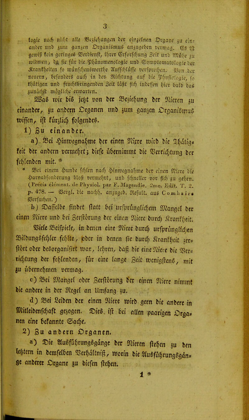 logic nocfi nuht alle SBi'stcfjUnöon tcc cin^otnen Ürganc ju cin-- onbcr tiiib 3uiii ganjcn Ovganiemue aiijugcbcn «crniag. (Se Ift gcrotf' fein gcrtiigce SScrbicnfJ-, if)rct Srfoi-fcf)ung Seit unb 5);til)c 311 jvibiiicii, b^ ftc filv bic i^JfjQitomcnotogic unb ©i)niptüniarütc9ic tcc ^ranf^citcn fo ivünfcf;cn6it)ci-tf)c ?(uffcf)Uiffc ücrfpTOf;cn. SBon bcr tioucrn, tcfonbcrS aucf) in bcr. JRicOtung auf bic ?^f)nfi'i''fogic, fc» tf)dtigcn «nb fvucf)tÖtingcnbcn Seit la^t ftcf} iiibctjcn [)ici- bafb ba§ jundc[}ft mögticfjc crwavfi-n. SBaß ivii- biß je^t »on bec 5Scjtcf;un() bet Spieren ju ctnanber, ju onbcrn Orgönrn unb jum ßanjcn jOrflcinigmuS wi'fTen, {jt fürjlic^ fofflenbcö. 1) Su ctnanbcr. a) JBei J^inwegna^mc bec einen 9?!m tüicb bic 3f)dttt)* feit btc anbcrn »crmcfjit; biefc übernimmt bie ?ßerrid;tun(j bcc fci)(cnbcn mit. * * 58ci einem ^unbe fc'^tcn nacf; .g){nwegnflT)me bec einen SZicrc bic |)ürnob[onbcrung blofj ocvmc^tt, unb fc^incircr cor ficr) 3U gcOcn. (Precis elenient. de Physiol. par F. Blagendie. 2nie. Edif. T. 2. p. 478. — SSergt. bic md)^). anjugcö. 3it\uU, aui Comliair« a>crfucf)en.) b) ©afTcfDc finbct jlött bei urrpriin^ric^em IDJcnflcI ber einen ^Rktt unb bei Serflorung bcc einen O^icrc burcf) 5rranf()cit. SSicfe SScifpiefe, (n benen eine 9?ierc burcf) urfprüngffdjfn JBifbunflSfe^rec id)ltt, jobcc in benen jle burd) <»lranfr;cit jcc* jt5rt obcc bcgorganifirt wer, fcfuen, bo^ bic einc^Jiicic bic 5Sers ti(r;tun9 ber fef)renben, für eine (angc Seit wcnifljlenS, mit ju übernef^mcn »ermog. c) 93ei JOiongef ober BerjT6runö ber einen Spiere nimmt bic önbcrc in bcr Siegel on Umfang ju. d) Sei Seiben bcr einen 9?ierc wirb gern bic anbcrc tn a)Iitreibenf(^aft gciogen. S){e0. tjl bei naen vöarigcn Orga^i nen eine befanntc ©od^e. 2) 3u anbcrn Organen. a) Jt)ic S(ugfür)rungggdngc bcr 9?icren fJc^cn ju bcn le|tem in bemfelben fBer^drtni^, worin bic SfuSfü^rungSgan» 8e onberec Cirgonc su bicfen jTe^cn. , 1 *