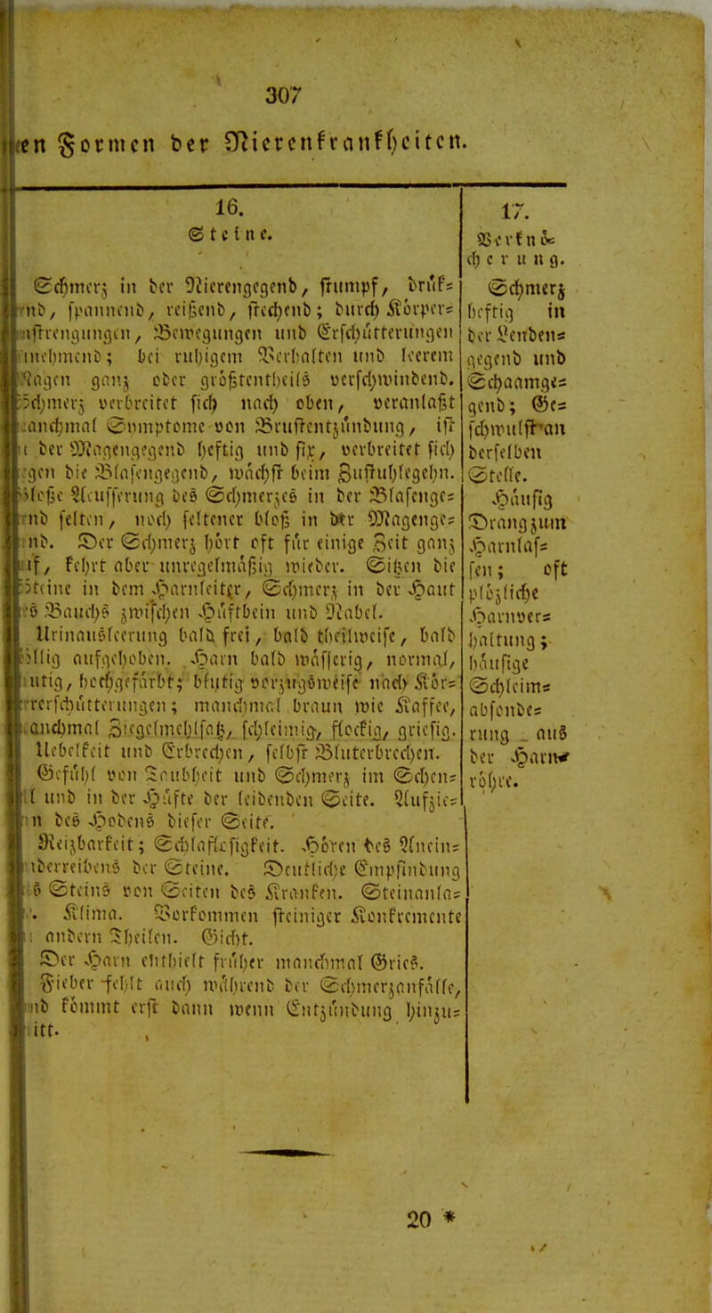 so; cn formen ber SRicrcnfranff}cttcn. 16. (S t c t II c. Scfimcv; in tcr DJicrengcgenb, jrunipf, bn'F= nC», [poniuitt, vciflcnii, frcd;cnb; biirrf) Äoi-pov; tüiciuninfliii, iöcjrfgungcn unb (5vfc()rir(evuiu]cii Mibmcnb; bei nil^icjcin ^n'vl;n(toii unb leerem .nicn gnnj ober gio^rentlieils »cvfd)unnbenb. cbnu'vj VKibreifet fiel; md) oben, veranlaßt .iiicl)nin( 0nmptcmc Mcn ^Bruftcntjunbung, ilT ber yjjoqengegenb f^eftig unbfi,r, verbreitet fid) ijen bie j5(a)\'ngeiicnb, uuic^fr beim Si'l^0fi'9C')- (e|ic Sfaiffening beö ©rf^merjes in ber 33fafenge: tnb [eltcn, nori) [eltenec bfojs in btr 9}?agenge; nb. ©er (2c(;mcrj f^ovt cft für einige 3fit gnnj if / Fcl;rt aber unregefmafjij] irieber. ©il5en bie 3t(ine in bem _J^>arn(fitir, (£ff)mers in ber J^ant ß 25rtiu-l)f' jnnj'd;en ^^uftbein unb 9inbc(. llrinauf'feerung balb frei, balb tbeilmcife, bofb jllig aufiiol)oben. ..<3arn ba(b ineiflcrig, normal, utig, [)cc{)gcfarbt; bfutig ocrjugöweife' nad) rcrfdn'ittorungen; mandimcl braun »t)ie ^laffee, and)ma( S'i'S^-'fmeliljo.!?/. fd;(eiinig-/ ffccfio, gricfig. llebeifcit unb (5rbred;en, fcfbfr S3(utei^red)en. ©■:fi'ib( vHMi !i(n!b(u'it unb @d)nKrj im (£d)cn= 11 unb in ber Jjufte ber (eibenbcn 0cite. Qlufjic; iit bee Jpobenö biefer ©eite. JKeijbarfeit; 0it(af(i:figfeit. .Spören te§ 5(nein= iberreibenö bor toreine. S>cutiid;e S'm^'finbung .5 ©teinö von (Seiten bes Traufen, ©teinanla; Ätima. il^crf^^mnu•n fleiniger ßonfremcntc I anbern 3f)eifen. Q)id)t. ©er S^axn elitbielt friil)er manchmal ©rieS, g-ieber -feljlt euer) nn'iiirenb ber (£d)mer^anfaffe/ inb fommt erjl bann »»enn ^Sntji'inbung l;in}u; litt. 17. SSv'vtnfc d) c V u iXQ. 0ct)mcrj bcfrig in ber l'enieiis i^'genb unb 0e^aamg<s genb; ®e= fd)wu(flaii berfefben vSteffe. .ipiuifig ©rangjum .^arnlafs [en; oft p(oj(iif)e K<Darnoers I)altung; böufige (Sd)(eims abfcnbes rung _ au5 ber Jpariwr vi)()VC. 20 * > /