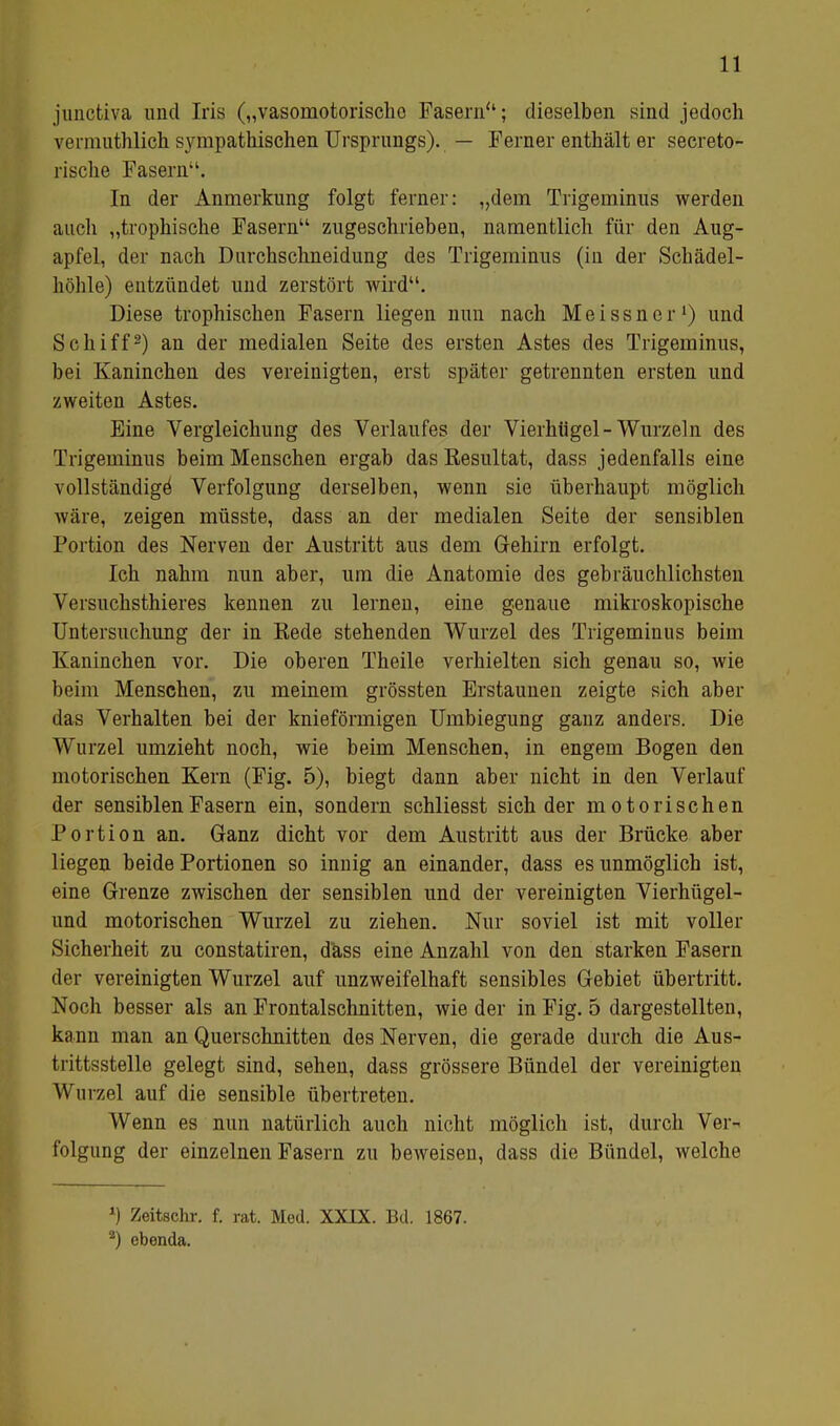 junctiva und Iris („vasomotorischo Fasern; dieselben sind jedoch vermuthlich sympathischen Ursprungs). — Ferner enthält er secreto- rische Fasern. In der Anmerkung folgt ferner: „dem Trigeminus werden auch „trophische Fasern zugeschrieben, namentlich für den Aug- apfel, der nach Durchschneidung des Trigeminus (in der Schädel- höhle) entzündet uud zerstört wird. Diese trophischen Fasern liegen nun nach Meissner1) und Schiff2) an der medialen Seite des ersten Astes des Trigeminus, bei Kaninchen des vereinigten, erst später getrennten ersten und zweiten Astes. Eine Vergleichung des Verlaufes der Vierhügel-Wurzeln des Trigeminus beim Menschen ergab das Kesultat, dass jedenfalls eine vollständige' Verfolgung derselben, wenn sie überhaupt möglich wäre, zeigen müsste, dass an der medialen Seite der sensiblen Fortion des Nerven der Austritt aus dem Gehirn erfolgt. Ich nahm nun aber, um die Anatomie des gebräuchlichsten Versuchsthieres kennen zu lernen, eine genaue mikroskopische Untersuchung der in Eede stehenden Wurzel des Trigeminus beim Kaninchen vor. Die oberen Theile verhielten sich genau so, wie beim Menschen, zu meinem grössten Erstaunen zeigte sich aber das Verhalten bei der knieförmigen Umbiegung ganz anders. Die Wurzel umzieht noch, wie beim Menschen, in engem Bogen den motorischen Kern (Fig. 5), biegt dann aber nicht in den Verlauf der sensiblen Fasern ein, sondern schliesst sich der motorischen Portion an. Ganz dicht vor dem Austritt aus der Brücke aber liegen beide Portionen so innig an einander, dass es unmöglich ist, eine Grenze zwischen der sensiblen und der vereinigten Vierhügel- und motorischen Wurzel zu ziehen. Nur soviel ist mit voller Sicherheit zu constatiren, dass eine Anzahl von den starken Fasern der vereinigten Wurzel auf unzweifelhaft sensibles Gebiet übertritt. Noch besser als an Frontalschnitten, wie der in Fig. 5 dargestellten, ka nn man an Querschnitten des Nerven, die gerade durch die Aus- trittsstelle gelegt sind, sehen, dass grössere Bündel der vereinigten Wurzel auf die sensible übertreten. Wenn es nun natürlich auch nicht möglich ist, durch Ver- folgung der einzelnen Fasern zu beweisen, dass die Bündel, welche ») Zeitschr. f. rat. Med. XXIX. Bd. 1867. 2) ebenda.