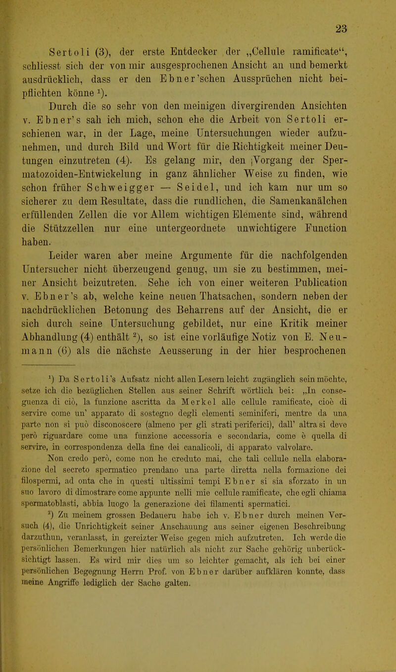 Sertoli (3), der erste Entdecker der „Cellule ramificate, schliesst sich der von mir ausgesprochenen Ansicht an und bemerkt ausdrücklich, dass er den Ebner'sehen Aussprüchen nicht bei- pflichten könne J). Durch die so sehr von den meinigen divergirenden Ansichten v. Ebner's sah ich mich, schon ehe die Arbeit von Sertoli er- schienen war, in der Lage, meine Untersuchungen wieder aufzu- nehmen, und durch Bild und Wort für die Kichtigkeit meiner Deu- tungen einzutreten (4). Es gelang mir, den (Vorgang der Sper- matozoiden-Entwickelung in ganz ähnlicher Weise zu finden, wie schon früher Schweigger — Seidel, und ich kam nur um so sicherer zu dem Besultate, dass die rundlichen, die Samenkanälchen erfüllenden Zellen die vor Allem wichtigen Elemente sind, während die Stützzellen nur eine untergeordnete unwichtigere Function haben. Leider waren aber meine Argumente für die nachfolgenden Untersucher nicht überzeugend genug, um sie zu bestimmen, mei- ner Ansicht beizutreten. Sehe ich von einer weiteren Publication v. Ebner's ab, welche keine neuen Thatsachen, sondern neben der nachdrücklichen Betonung des Beharrens auf der Ansicht, die er sich durch seine Untersuchung gebildet, nur eine Kritik meiner Abhandlung (4) enthält2), so ist eine vorläufige Notiz von E. Neu- lnann (6) als die nächste Aeusserung in der hier besprochenen 1) Da Sertoli's Aufsatz nicht allen Lesern leicht zugänglich sein möchte, setze ich dio bezüglichen Stellen aus seiner Schrift wörtlich bei: „In conso- guenza di ciö, la funzione ascritta da Merkel alle cellule ramificate, cio6 di servire come un' apparato di sostegno degli elementi senüniferi, mentre da una parte non si puö disconoscere (ahneno per gli strati periferici), dalT altrasi deve perö riguardare come una funzione accessoria e secondaria, come e quella di servire, in correspondenza della fine dei canalicoli, di apparato valvolare. Non credo perö, come non he creduto mai, che tali cellule nella elabora- zione del secreto spermatico prendano una parte diretta nella formazione dei filospermi, ad onta che in questi ultissimi tompi Ebner si sia sforzato in un 8uo lavoro di dimostrare come appunte nelli mie cellule ramificate, che egli clüama spormatoblasti, abbia luogo la generazione dei filamenti spermatici. 2) Zu meinem grossen Bedauern habe ich v. Ebner durch meinen Vor- such (4), dio Unrichtigkeit seiner Anschauung aus seiner eigenen Beschreibung darzuthun, veranlasst, in goreizter Weise gogon mich aufzutreton. Ich werde dio persönlichen Bemerkungen hier natürlich als nicht zur Sache gehörig unberück- sichtigt lassen. Es wird mir dies um so leichter gemacht, als ich bei einer persönlichen Begegnung Herrn Prof. von Ebner darüber aufklären konnte, dass meine Angriffe lediglich der Sache galten.