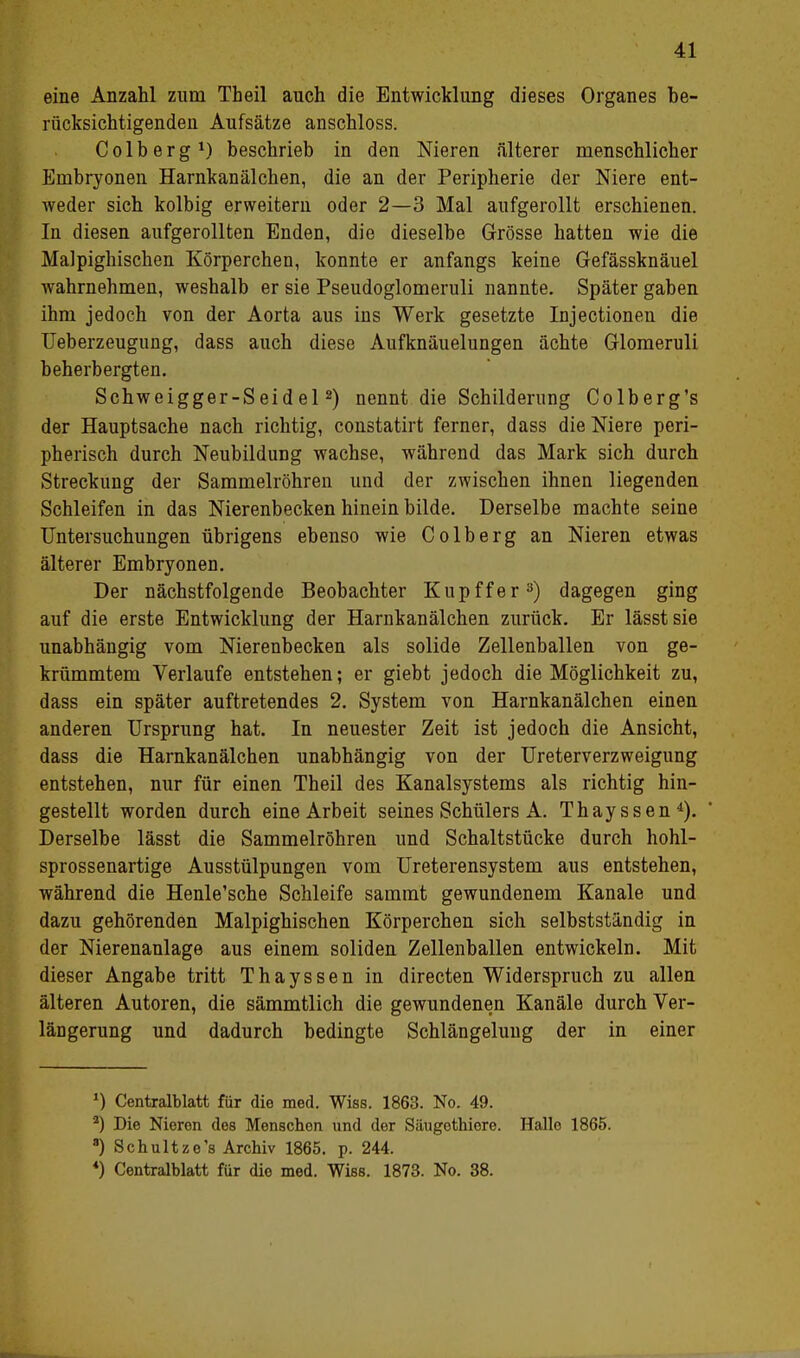 eine Anzahl zum Theil auch die Entwicklung dieses Organes be- rücksichtigenden Aufsätze anschloss. Colberg1) beschrieb in den Nieren älterer menschlicher Embryonen Harnkanälchen, die an der Peripherie der Niere ent- weder sich kolbig erweitern oder 2—3 Mal aufgerollt erschienen. In diesen aufgerollten Enden, die dieselbe Grösse hatten wie die Malpighischen Körperchen, konnte er anfangs keine Gefässknäuel wahrnehmen, weshalb er sie Pseudoglomeruli nannte. Später gaben ihm jedoch von der Aorta aus ins Werk gesetzte Injectionen die Ueberzeugung, dass auch diese Aufknäuelungen ächte Glomeruli beherbergten. Schweigger-Seidel2) nennt die Schilderung Colberg's der Hauptsache nach richtig, constatirt ferner, dass die Niere peri- pherisch durch Neubildung wachse, während das Mark sich durch Streckung der Sammelröhren und der zwischen ihnen liegenden Schleifen in das Nierenbecken hinein bilde. Derselbe machte seine Untersuchungen übrigens ebenso wie Colberg an Nieren etwas älterer Embryonen. Der nächstfolgende Beobachter Kupffer3) dagegen ging auf die erste Entwicklung der Harnkanälchen zurück. Er lässtsie unabhängig vom Nierenbecken als solide Zellenballen von ge- krümmtem Verlaufe entstehen; er giebt jedoch die Möglichkeit zu, dass ein später auftretendes 2. System von Harnkanälchen einen anderen Ursprung hat. In neuester Zeit ist jedoch die Ansicht, dass die Harnkanälchen unabhängig von der Ureterverzweigung entstehen, nur für einen Theil des Kanalsystems als richtig hin- gestellt worden durch eine Arbeit seines Schülers A. Thayssen4). Derselbe lässt die Sammelröhren und Schaltstücke durch hohl- sprossenartige Ausstülpungen vom Ureterensystem aus entstehen, während die Henle'sche Schleife sammt gewundenem Kanäle und dazu gehörenden Malpighischen Körperchen sich selbstständig in der Nierenanlage aus einem soliden Zellenballen entwickeln. Mit dieser Angabe tritt Thayssen in directen Widerspruch zu allen älteren Autoren, die sämmtlich die gewundenen Kanäle durch Ver- längerung und dadurch bedingte Schlängelung der in einer *) Centralblatt für die med. Wiss. 1863. No. 49. a) Die Nieren des Menschen und der Säugothiere. Hallo 1865. 8) Schultze's Archiv 1865. p. 244. *) Centralblatt für die med. Wies. 1873. No. 38.