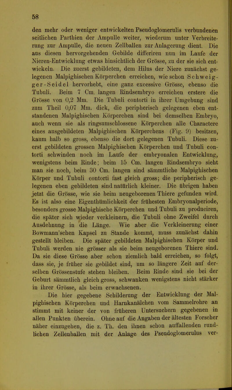 den mehr oder weniger entwickelten Pseudoglomerulis verbundenen seitlichen Parthien der Ampulle weiter, wiederum unter Verbreite- rung zur Ampulle, die neuen Zellballen zur Anlagerung dient. Die aus diesen hervorgehenden Gebilde differiren nun im Laufe der Nieren-Entwicklung etwas hinsichtlich der Grösse, zu der sie sich ent- wickeln. Die zuerst gebildeten, dem Hilus der Niere zunächst ge- legenen Malpighischen Körperchen erreichen, wie schon Schweig- ger-Seidel hervorhebt, eine ganz excessive Grösse, ebenso die Tubuli. Beim 7 Cm. langen Rindsembryo erreichen erstere die Grösse von 0,2 Mm. Die Tubuli contorti in ihrer Umgebung sind zum Theil 0,07 Mm. dick, die peripherisch gelegenen eben ent- standenen Malpighischen Kürperchen sind bei demselben Embryo, auch wenn sie als ringsumschlossene Körperchen alle Charactere eines ausgebildeten Malpighischen Körperchens (Fig. 9) besitzen, kaum halb so gross, ebenso die dort gelegenen Tubuli. Diese zu- erst gebildeten grossen Malpighischen Körperchen und Tubuli con- torti schwinden noch im Laufe der embryonalen Entwicklung, wenigstens beim Kinde; beim 15 Cm. langen Rindsembryo sieht man sie noch, beim i)0 Cm. langen sind säramtliche Malpighischen Körper und Tubuli contorti fast gleich gross; die peripherisch ge- legenen eben gebildeten sind natürlich kleiner. Die übrigen haben jetzt die Grösse, wie sie beim neugeborenen Thiere gefunden wird. Es ist also eine Eigenthümlichkeit der frühesten Embryonalperiode, besonders grosse Malpighische Körperchen und Tubuli zu produciren, die später sich wieder verkleinern, die Tubuli ohne Zweifel durch Ausdehnung in die Länge. Wie aber die Verkleinerung einer Bowmann'schen Kapsel zu Stande kommt, muss zunächst dahin gestellt bleiben. Die später gebildeten Malpighischen Körper und Tubuli werden nie grösser als sie beim neugeborenen Thiere sind. Da sie diese Grösse aber schon ziemlich bald erreichen, so folgt, dass sie, je früher sie gebildet sind, um so längere Zeit auf der- selben Grössenstufe stehen bleiben. Beim Rinde sind sie bei der Geburt sämmtlich gleich gross, schwanken wenigstens nicht stärker in ihrer Grösse, als beim erwachsenen. Die hier gegebene Schilderung der Entwicklung der Mal- pighischen Körperchen und Harnkanälchen vom Sammelrohre an stimmt mit keiner der von früheren Untersuchern gegebenen in allen Punkten überein. Ohne auf die Angaben der ältesten Forscher näher einzugehen, die z. Th. den ihnen schon auffallenden rund- lichen Zellenballen mit der Anlage des Pseudoglomerulus ver-