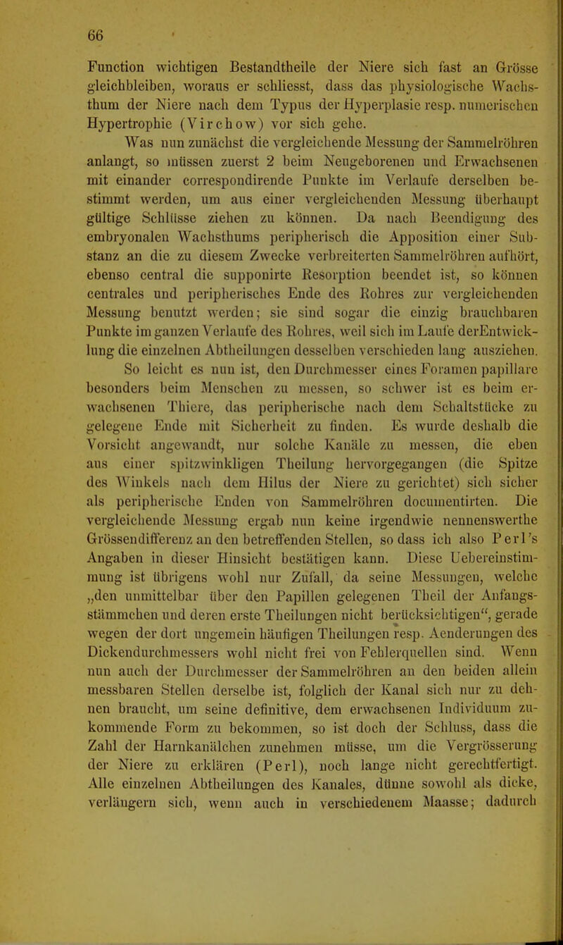 Function wichtigen Bestandteile der Niere sich fast an Grösse gleichbleiben, woraus er schliesst, dass das physiologische Wachs- thum der Niere nach dem Typus der Hyperplasie resp. numerischen Hypertrophie (Virchow) vor sich gehe. Was nun zunächst die vergleichende Messung der Sammelröhren anlangt, so müssen zuerst 2 beim Neugeborenen und Erwachsenen mit einander correspondirende Punkte im Verlaufe derselben be- stimmt werden, um aus einer vergleichenden Messung überhaupt gültige Schlüsse ziehen zu können. Da nach Beendigung des embryonalen Wachsthums peripherisch die Apposition einer Sub- stanz an die zu diesem Zwecke verbreiterten Sammelröhren aufhört, ebenso central die supponirte Resorption beendet ist, so können centrales und peripherisches Ende des Rohres zur vergleichenden Messung benutzt werden; sie sind sogar die einzig brauchbaren Punkte im ganzen Verlaufe des Rohres, weil sich im Laufe derEntwick- lung die einzelnen Abtheilungen desselben verschieden laug ausziehen. So leicht es nun ist, den Durchmesser eines Foramen papilläre besonders beim Menschen zu messen, so schwer ist es beim er- wachsenen Thiere, das peripherische nach dem Schaltstücke zu gelegene Ende mit Sicherheit zu finden. Es wurde deshalb die Vorsicht angewandt, nur solche Kanäle zu messen, die eben aus einer spitzwinkligen Theilung hervorgegangen (die Spitze des Winkels nach dem Hilus der Niere zu gerichtet) sich sicher als peripherische Enden von Sammelröhren documentirten. Die vergleichende Messung ergab nun keine irgendwie nennenswerthe Grössendifterenz an den betreffenden Stellen, sodass ich also Perl's Angaben in dieser Hinsicht bestätigen kann. Diese Uebereinstim- mung ist übrigens wohl nur Zufall, da seine Messungen, welche „den unmittelbar über den Papillen gelegenen Theil der Anfangs- stämmchen und deren erste Theilungen nicht berücksichtigen, gerade wegen der dort ungemein häufigen Theilungen resp. Aenderungen des Dickendurchmessers wohl nicht frei von Fehlerquellen sind. Wenn nun auch der Durchmesser der Sammelröhren an den beiden allein messbaren Stellen derselbe ist, folglich der Kanal sich nur zu deh- nen braucht, um seine definitive, dem erwachsenen Individuum zu- kommende Form zu bekommen, so ist doch der Schluss, dass die Zahl der Harnkanäleken zunehmen müsse, um die Vergrösserung der Niere zu erklären (Perl), noch lange nicht gerechtfertigt. Alle einzelnen Abtheilungen des Kanales, dünne sowohl als dicke, verlängern sich, wenn auch in verschiedenem Maasse; dadurch