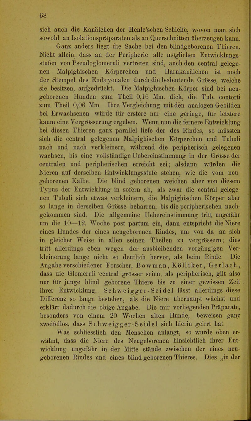 sich auch die Kanälchen der Henle'schen Schleife, wovon man sich sowohl an Isolationspräparaten als an Querschnitten überzeugen kann. Ganz anders liegt die Sache bei den blindgeborenen Thieren. Nicht allein, dass an der Peripherie alle möglichen Entwicklungs- stufen von Pseudoglomeruli vertreten sind, auch den central gelege- nen Malpighischen Körperchen und Harnkanälchen ist noch der Stempel des Embryonalen durch die bedeutende Grösse, welche sie besitzen, aufgedrückt. Die Malpighischen Körper sind bei neu- geborenen Hunden zum Theil 0,16 Mm. dick, die Tub. contorti zum Theil 0,06 Mm. Ihre Vergleichung mit den analogen Gebilden bei Erwachsenen würde für erstere nur eine geringe, für letztere kaum eine Vergrösserung ergeben. Wenn nun die fernere Entwicklung bei diesen Thieren ganz parallel liefe der des Rindes, so müssten sich die central gelegenen Malpighischen Körperchen und Tubuli nach und nach verkleinern, während die peripherisch gelegenen wachsen, bis eine vollständige Uebereinstimmung in der Grösse der centralen und peripherischen erreicht sei; alsdann würden die Nieren auf derselben Entwicklungsstufe stehen, wie die vom neu- geborenen Kalbe. Die blind geborenen weichen aber von diesem Typus der Entwicklung in sofern ab, als zwar die central gelege- nen Tubuli sich etwas verkleinern, die Malpighischen Körper aber so lange in derselben Grösse beharren, bis die peripherischen nach- gekommen sind. Die allgemeine Uebereinstimmung tritt ungeiähr um die 10—12. Woche post partum ein, dann entspricht die Niere eiues Hundes der eines neugeborenen Rindes, um von da an sich in gleicher Weise in allen seinen Theilen zu vergrössern; dies tritt allerdings eben wegen der ausbleibenden vorgängigen Ver- kleinerung lange nicht so deutlich hervor, als beim Rinde. Die Angabe verschiedener Forscher, Bowman, Kölliker, Gerlach, dass die Glomeruli central grösser seien, als peripherisch, gilt also nur für junge blind geborene Thiere bis zu einer gewissen Zeit ihrer Entwicklung. Schweigger-Seidel lässt allerdings diese Differenz so lange bestehen, als die Niere überhaupt wächst und erklärt dadurch die obige Angabe. Die mir vorliegenden Präparate, besonders von einem 20 Wochen alten Hunde, beweisen ganz zweifellos, dass Schweigger-Seidel sich hierin geirrt hat. Was schliesslich den Menschen anlangt, so wurde oben er- wähnt, dass die Niere des Neugeborenen hinsichtlich ihrer Ent- wicklung ungefähr in der Mitte stände zwischen der eines neu- geborenen Rindes und eines blind geborenen Thieres. Dies „in der