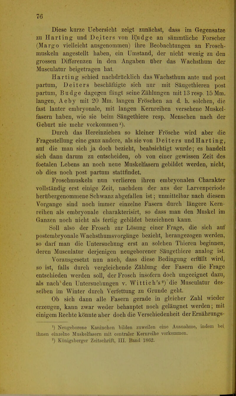 Diese kurze Uebersicht zeigt zunächst, dass im Gegensatze zu Harting und Deiters von B[udge an sämmtliche Forscher (Margo vielleicht ausgenommen) ihre Beobachtungen an Frosch- muskeln angestellt haben, ein Umstand, der nicht wenig zu den grossen Differenzen in den Angaben über das Wachsthum der Musculatur beigetragen hat. Harting schied nachdrücklich das Wachsthum ante und post partum, Deiters beschäftigte sich nur mit Säugethieren post partum, Budge dagegen fängt seine Zählungen mitl3resp. 15 Mm. langen, Aeby mit 20 Mm. langen Fröschen an d. h. solchen, die fast lauter embryonale, mit langen Kernreihen versehene Muskel- fasern haben, wie sie beim Säugethiere resp. Menschen nach der Geburt nie mehr vorkommen'). Durch das Hereinziehen so kleiner Frösche wird aber die Fragestellung eine ganz andere, als sie von Deiters und Harting, auf die man sich ja doch bezieht, beabsichtigt wurde; es handelt sich dann darum zu entscheiden, ob von einer gewissen Zeit des foetalen Lebens an noch neue Muskelfasern gebildet werden, nicht, ob dies noch post partum stattfindet. Froschmuskeln nun verlieren ihren embryonalen Charakter vollständig erst einige Zeit, nachdem der aus der Larvenperiode herübergenommene Schwanz abgefallen ist; unmittelbar nach diesem Vorgange sind noch immer einzelne Fasern durch längere Kern- reihen als embryonale eharakterisirt, so dass man den Muskel im Ganzen noch nicht als fertig gebildet bezeichnen kann. Soll also der Frosch zur Lösung einer Frage, die sich auf postembryonale Wachsthumsvorgänge bezieht, herangezogen werden, so darf man die Untersuchung erst an solchen Tliieren beginnen, deren Musculatur derjenigen neugeborener Säugethiere analog ist. Vorausgesetzt nun auch, dass diese Bedingung erfüllt wird, so ist, falls durch vergleichende Zählung der Pasern die Frage entschieden werden soll, der Frosch insofern doch ungeeignet dazu, als nach'den Untersuchungen v. Wittich's2)'die Musculatur des- selben im Winter durch Verfettung zu Grunde geht. Ob sich dann alle Fasern gerade in gleicher Zahl wieder erzeugen, kann zwar weder behauptet noch geläugnet werden; mit einigem Rechte könnte aber doch die Verschiedenheit der Ernährungs- ') Neugeborene Kaninchen bilden zuweilen eine Ausnahme, indem bei ihuon oinzelne Muskelfasern mit centraler Kernreihe vorkommon. s) Königsborger Zeitschrift, III. Band 1862.