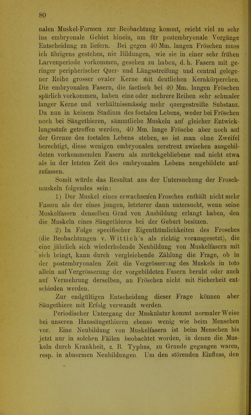 nalen Muskel-Formen zur Beobachtung kommt, reicht viel zu sehr ins embryonale Gebiet hinein, um für postembryonale Vorgänge Entscheidung zu liefern. Bei gegen 40 Mm. langen Fröschen muss ich übrigens gestehen, nie Bildungen, wie sie in einer sehr frühen Larvenperiode vorkommen, gesehen zu habeu, d. h. Fasern mit ge- ringer peripherischer Quer- und Längsstreifung und central gelege- ner Reihe grosser ovaler Kerne mit deutlichen Kernkörperchen. Die embryonalen Fasern, die factisch bei 40 Mm. langen Fröschen spärlich vorkommen, haben eine oder mehrere Reihen sehr schmaler langer Kerne und verhältnissmässig mehr quergestreifte Substanz. Da nun in keinem Stadium des foetalen Lebens, weder bei Fröschen noch bei Säugethieren, sämmtliche Muskeln auf gleicher Entwick- lungsstufe getroffen werden, 40 Mm. lange Frösche aber noch auf der Grenze des foetalen Lebens stehen, so ist man ohne Zweifel berechtigt, diese wenigen embryonalen zerstreut zwischen ausgebil- deten vorkommenden Fasern als zurückgebliebene und nicht etwa als in der letzten Zeit des embryonalen Lebens neugebildete auf- zufassen. Somit würde das Resultat aus der Untersuchung der Frosch- muskeln folgendes sein: 1) Der Muskel eines erwachsenen Frosches enthält nicht mehr Fasern als der eines jungen, letzterer dann untersucht, wenn seine Muskelfasern denselben Grad von Ausbildung erlangt haben, den die Muskeln eines Säugethieres bei der Geburt besitzen. 2) In Folge speeifischer Eigentümlichkeiten des Frosches (die Beobachtungen v. Wittich's als richtig vorausgesetzt), die eine jährlich sich wiederholende Neubildung von Muskelfasern mit sich bringt, kann durch vergleichende Zählung die Frage, ob in der postembryonalen Zeit die Vergrösserung des Muskels in toto allein auf Vergrösserung der vorgebildeten Fasern beruht oder auch auf Vermehrung derselben, an Fröschen nicht mit Sicherheit ent- s< hieden werden. Zur endgültigen Entscheidung dieser Frage können aber Säugethiere mit Erfolg verwandt werden. Periodischer Untergang der Muskulatur kommt normalerweise bei unseren Haussäugethieren ebenso wenig wie beim Menschen vor. Eine Neubildung von Muskelfasern ist beim Menschen bis jetzt nur in solchpn Fällen beobachtet worden, in denen die Mus- keln durch Krankheit, z. B. Typhus, zu Grunde gegangen waren, resp. in abnormen Neubildungen. Um den störenden Eiufluss, den