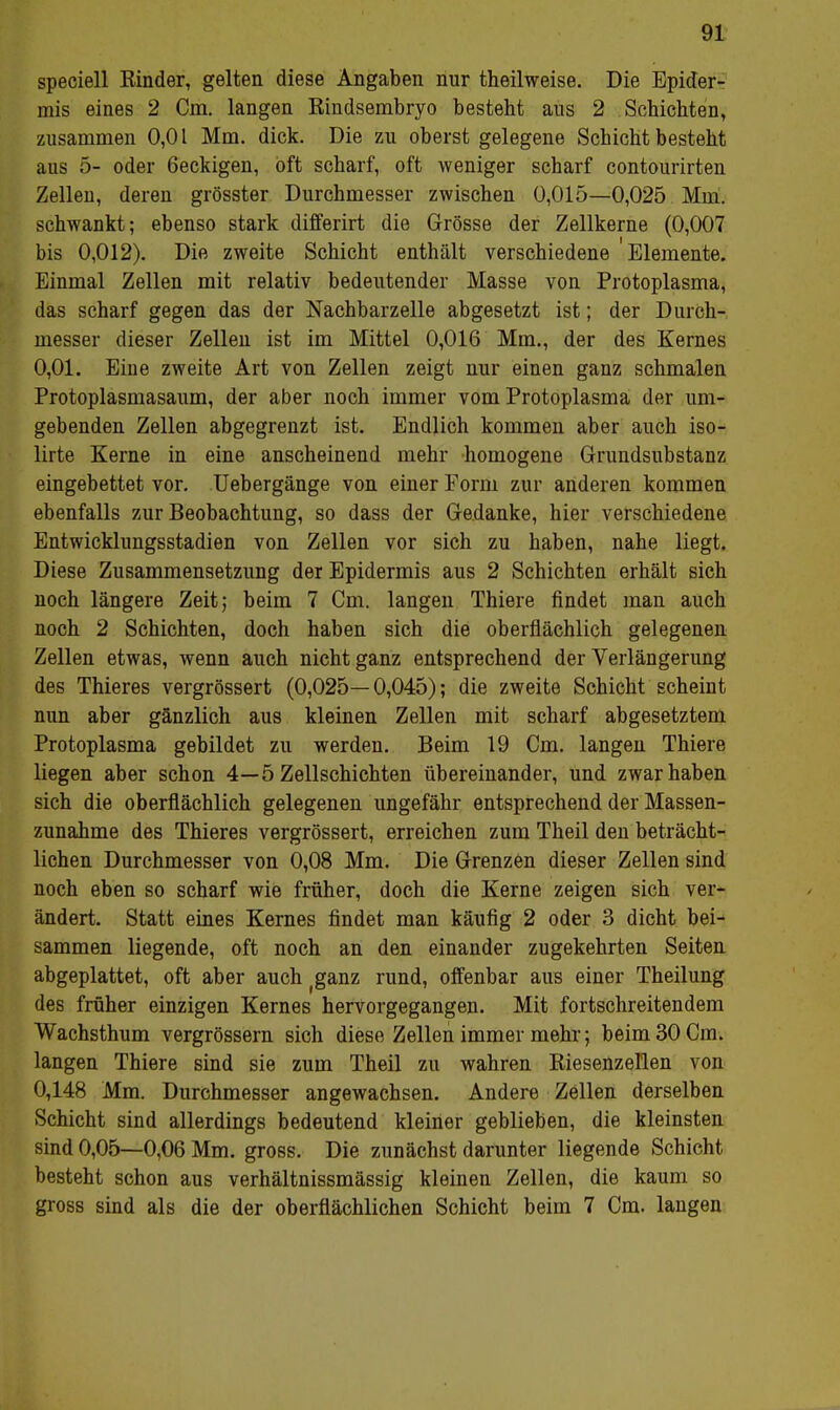 speciell Kinder, gelten diese Angaben nur theilweise. Die Epider- mis eines 2 Cm. langen Rindsembryo besteht aus 2 Schiebten, zusammen 0,01 Mm. dick. Die zu oberst gelegene Schicht besteht aus 5- oder 6eckigen, oft scharf, oft weniger scharf contourirten Zellen, deren grösster Durchmesser zwischen 0,015—0,025 Mm. schwankt; ebenso stark differirt die Grösse der Zellkerne (0,007 bis 0,012). Die zweite Schicht enthält verschiedene Elemente. Einmal Zellen mit relativ bedeutender Masse von Protoplasma, das scharf gegen das der Nachbarzelle abgesetzt ist; der Durch- messer dieser Zellen ist im Mittel 0,016 Mm., der des Kernes 0,01. Eine zweite Art von Zellen zeigt nur einen ganz schmalen Protoplasmasaum, der aber noch immer vom Protoplasma der um- gebenden Zellen abgegrenzt ist. Endlich kommen aber auch iso- lirte Kerne in eine anscheinend mehr homogene Grundsubstanz eingebettet vor. Uebergänge von einer Form zur anderen kommen ebenfalls zur Beobachtung, so dass der Gedanke, hier verschiedene Entwicklungsstadien von Zellen vor sich zu haben, nahe liegt. Diese Zusammensetzung der Epidermis aus 2 Schichten erhält sich noch längere Zeit; beim 7 Cm. langen Thiere findet man auch noch 2 Schichten, doch haben sich die oberflächlich gelegenen Zellen etwas, wenn auch nicht ganz entsprechend der Verlängerung des Thieres vergrössert (0,025—0,045); die zweite Schicht scheint nun aber gänzlich aus kleinen Zellen mit scharf abgesetztem Protoplasma gebildet zu werden. Beim 19 Cm. langen Thiere liegen aber schon 4—5 Zellschichten übereinander, und zwar haben sich die oberflächlich gelegenen ungefähr entsprechend der Massen- zunahme des Thieres vergrössert, erreichen zum Theil den beträcht- lichen Durchmesser von 0,08 Mm. Die Grenzen dieser Zellen sind noch eben so scharf wie früher, doch die Kerne zeigen sich ver- ändert. Statt eines Kernes findet man käufig 2 oder 3 dicht bei- sammen liegende, oft noch an den einander zugekehrten Seiten abgeplattet, oft aber auch (ganz rund, offenbar aus einer Theilung des früher einzigen Kernes hervorgegangen. Mit fortschreitendem Wachsthum vergrössern sich diese Zellen immer mehr; beim 30 Cm. langen Thiere sind sie zum Theil zu wahren Riesenzellen von 0,148 Mm. Durchmesser angewachsen. Andere Zellen derselben Schicht sind allerdings bedeutend kleiner geblieben, die kleinsten sind 0,05—0,06 Mm. gross. Die zunächst darunter liegende Schicht besteht schon aus verhältnissmässig kleinen Zellen, die kaum so gross sind als die der oberflächlichen Schicht beim 7 Cm. langen