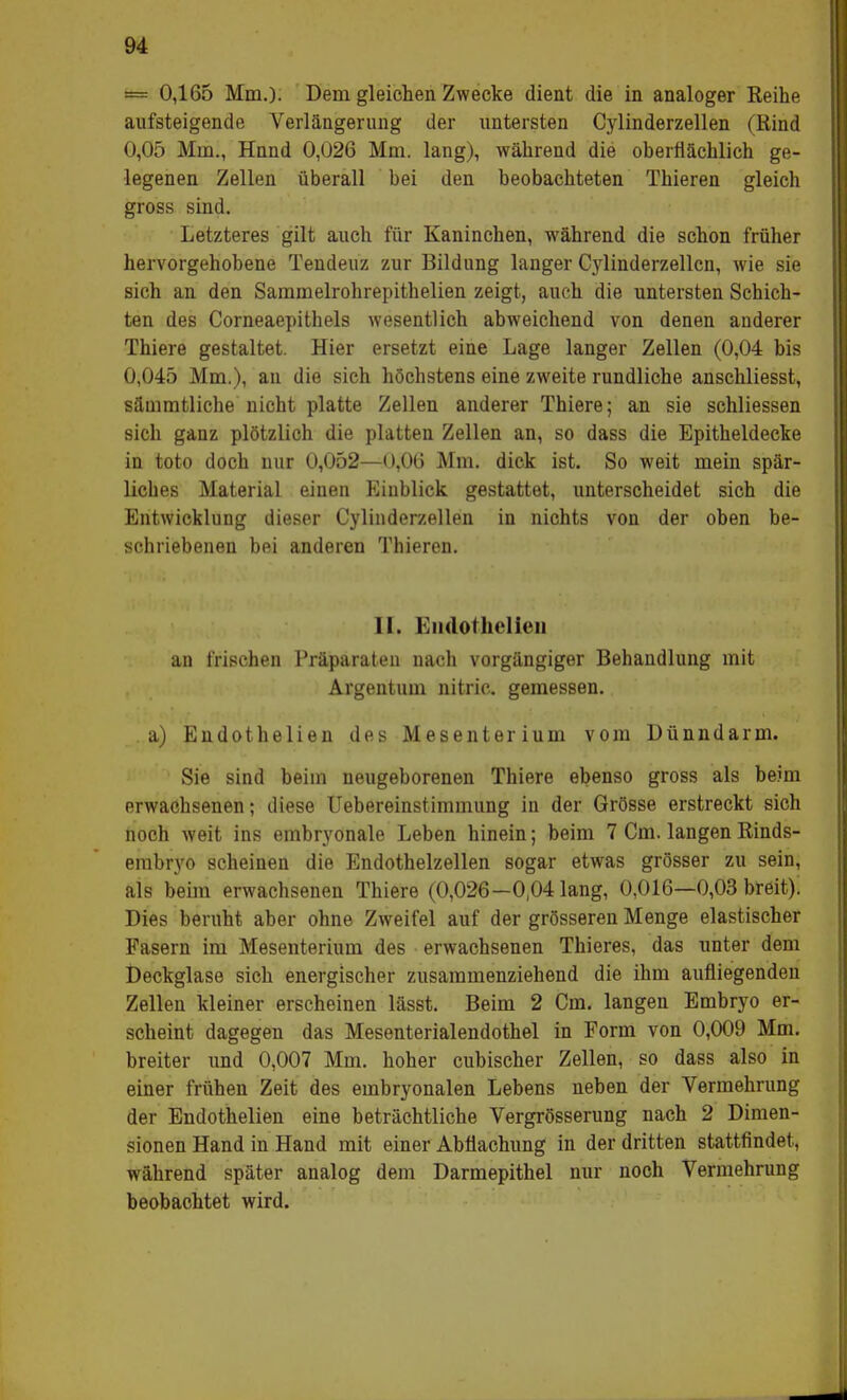 = 0,165 Mm.)- Dem gleichen Zwecke dient die in analoger Reihe aufsteigende Verlängerung der untersten Cylinderzellen (Rind 0,05 Mm., Hnnd 0,026 Mm. lang), während die oberflächlich ge- legenen Zellen überall bei den beobachteten Thieren gleich gross sind. Letzteres gilt auch für Kaninchen, während die schon früher hervorgehobene Tendeuz zur Bildung langer Cylinderzellen, wie sie sich an den Sammelrohrepithelien zeigt, auch die untersten Schich- ten des Corneaepithels wesentlich abweichend von denen anderer Thiere gestaltet. Hier ersetzt eine Lage langer Zellen (0,04 bis 0,045 Mm.), au die sich höchstens eine zweite rundliche anschliesst, sämmtliche nicht platte Zellen anderer Thiere; an sie schliessen sich ganz plötzlich die platten Zellen an, so dass die Epitheldecke in toto doch nur 0,052—0,06 Mm. dick ist. So weit mein spär- licbes Material einen Einblick gestattet, unterscheidet sich die Entwicklung dieser Cylinderzellen in nichts von der oben be- schriebenen bei anderen Thieren. II. Endothelien an frischen Präparaten nach vorgängiger Behandlung mit Argentum nitric. gemessen. . a) Endothelien des Mesenterium vom Dünndarm. Sie sind beim neugeborenen Thiere ebenso gross als beim erwachsenen; diese Uebereinstimmung in der Grösse erstreckt sich noch weit ins embryonale Leben hinein; beim 7 Cm. langen Rinds- embryo scheinen die Endothelzellen sogar etwas grösser zu sein, als beim erwachsenen Thiere (0,026-0,04 lang, 0,016—0,03 breit). Dies beruht aber ohne Zweifel auf der grösseren Menge elastischer Fasern im Mesenterium des erwachsenen Thieres, das unter dem Deckglase sich energischer zusammenziehend die ihm aufliegenden Zellen kleiner erscheinen lässt. Beim 2 Cm. langen Embryo er- scheint dagegen das Mesenterialendothel in Form von 0,009 Mm. breiter und 0,007 Mm. hoher eubischer Zellen, so dass also in einer frühen Zeit des embryonalen Lebens neben der Vermehrung der Endothelien eine beträchtliche Vergrösserung nach 2 Dimen- sionen Hand in Hand mit einer Abflachung in der dritten stattfindet, während später analog dem Darmepithel nur noch Vermehrung beobachtet wird.