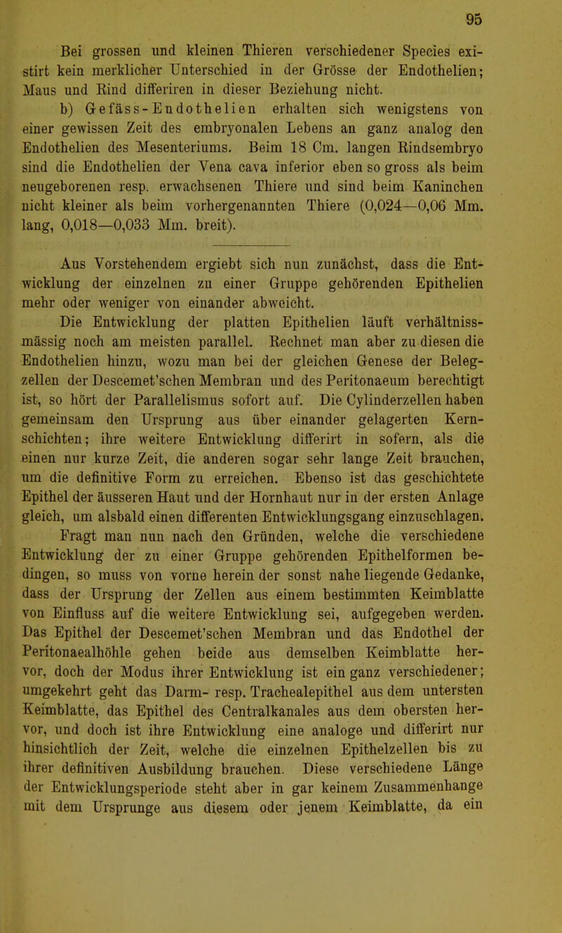 Bei grossen und kleinen Thieren verschiedener Species exi- stirt kein merklicher Unterschied in der Grösse der Endothelien; Maus und Bind differiren in dieser Beziehung nicht. b) Gefäss-Endothelien erhalten sich wenigstens von einer gewissen Zeit des embryonalen Lebens an ganz analog den Endothelien des Mesenteriums. Beim 18 Cm. langen Rindsembryo sind die Endothelien der Vena cava inferior eben so gross als beim neugeborenen resp. erwachsenen Thiere und sind beim Kaninchen nicht kleiner als beim vorhergenannten Thiere (0,024—0,06 Mm. lang, 0,018—0,033 Mm. breit). Aus Vorstehendem ergiebt sich nun zunächst, dass die Ent- wicklung der einzelnen zu einer Gruppe gehörenden Epithelien mehr oder weniger von einander abweicht. Die Entwicklung der platten Epithelien läuft verhältniss- mässig noch am meisten parallel. Rechnet man aber zu diesen die Endothelien hinzu, wozu man bei der gleichen Genese der Beleg- zellen der Descemet'schen Membran und des Peritonaeum berechtigt ist, so hört der Parallelismus sofort auf. Die Cylinderzellen haben gemeinsam den Ursprung aus über einander gelagerten Kern- schichten; ihre weitere Entwicklung differirt in sofern, als die einen nur kurze Zeit, die anderen sogar sehr lange Zeit brauchen, um die definitive Form zu erreichen. Ebenso ist das geschichtete Epithel der äusseren Haut und der Hornhaut nur in der ersten Anlage gleich, um alsbald einen differenten Entwicklungsgang einzuschlagen. Fragt man nun nach den Gründen, welche die verschiedene Entwicklung der zu einer Gruppe gehörenden Epithelformen be- dingen, so muss von vorne herein der sonst nahe liegende Gedanke, dass der Ursprung der Zellen aus einem bestimmten Keimblatte von Einfluss auf die weitere Entwicklung sei, aufgegeben werden. Das Epithel der Descemet'schen Membran und das Endothel der Peritonaealhöhle gehen beide aus demselben Keimblatte her- vor, doch der Modus ihrer Entwicklung ist ein ganz verschiedener; umgekehrt geht das Darm- resp. Trachealepithel aus dem untersten Keimblatte, das Epithel des Centralkanales aus dem obersten her- vor, und doch ist ihre Entwicklung eine analoge und differirt nur hinsichtlich der Zeit, welche die einzelnen Epithelzellen bis zu ihrer definitiven Ausbildung brauchen. Diese verschiedene Länge der Entwicklungsperiode steht aber in gar keinem Zusammenhange mit dem Ursprünge aus diesem oder jenem Keimblatte, da ein