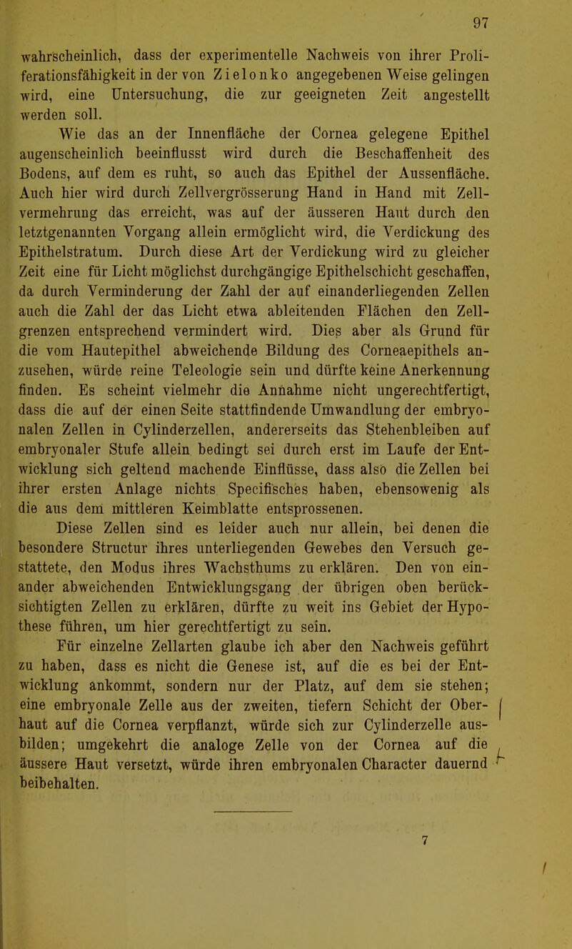 wahrscheinlich, dass der experimentelle Nachweis von ihrer Proli- ferationsfähigkeit in der von Z i e 1 o n k o angegebenen Weise gelingen wird, eine Untersuchung, die zur geeigneten Zeit angestellt werden soll. Wie das an der Innenfläche der Cornea gelegene Epithel augenscheinlich beeinflusst wird durch die Beschaffenheit des Bodens, auf dem es ruht, so auch das Epithel der Aussenfläche. Auch hier wird durch Zellvergrösserung Hand in Hand mit Zell- vermehrung das erreicht, was auf der äusseren Haut durch den letztgenannten Vorgang allein ermöglicht wird, die Verdickung des Epithelstratum. Durch diese Art der Verdickung wird zu gleicher Zeit eine für Licht möglichst durchgängige Epithelschicht geschaffen, da durch Verminderung der Zahl der auf einanderliegenden Zellen auch die Zahl der das Licht etwa ableitenden Flächen den Zell- grenzen entsprechend vermindert wird. Dies aber als Grund für die vom Hautepithel abweichende Bildung des Corneaepithels an- zusehen, würde reine Teleologie sein und dürfte keine Anerkennung finden. Es scheint vielmehr die Annahme nicht ungerechtfertigt, dass die auf der einen Seite stattfindende Umwandlung der embryo- nalen Zellen in Cylinderzellen, andererseits das Stehenbleiben auf embryonaler Stufe allein bedingt sei durch erst im Laufe der Ent- wicklung sich geltend machende Einflüsse, dass also die Zellen bei ihrer ersten Anlage nichts Specifi'sches haben, ebensowenig als die aus dem mittleren Keimblatte entsprossenen. Diese Zellen sind es leider auch nur allein, bei denen die besondere Structur ihres unterliegenden Gewebes den Versuch ge- stattete, den Modus ihres Wachsthums zu erklären. Den von ein- ander abweichenden Entwicklungsgang der übrigen oben berück- sichtigten Zellen zu erklären, dürfte zu weit ins Gebiet der Hypo- these führen, um hier gerechtfertigt zu sein. Für einzelne Zellarten glaube ich aber den Nachweis geführt zu haben, dass es nicht die Genese ist, auf die es bei der Ent- wicklung ankommt, sondern nur der Platz, auf dem sie stehen; eine embryonale Zelle aus der zweiten, tiefern Schicht der Ober- haut auf die Cornea verpflanzt, würde sich zur Cylinderzelle aus- bilden; umgekehrt die analoge Zelle von der Cornea auf die äussere Haut versetzt, würde ihren embryonalen Character dauernd beibehalten. 7