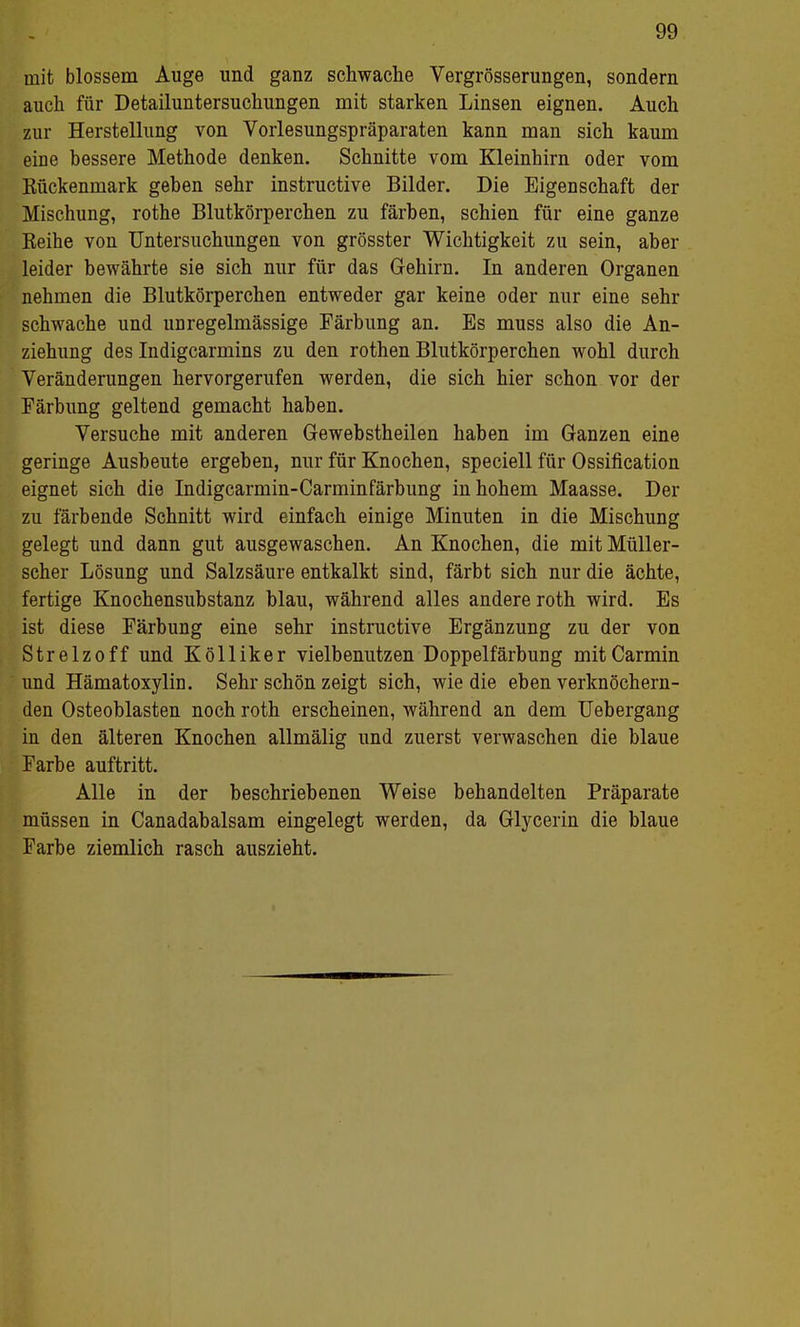 mit blossem Auge und ganz schwache Vergrösserungen, sondern auch für Detailuntersuchungen mit starken Linsen eignen. Auch zur Herstellung von Vorlesungspräparaten kann man sich kaum eine bessere Methode denken. Schnitte vom Kleinhirn oder vom Eückenmark geben sehr instructive Bilder. Die Eigenschaft der Mischung, rothe Blutkörperchen zu färben, schien für eine ganze Beihe von Untersuchungen von grösster Wichtigkeit zu sein, aber leider bewährte sie sich nur für das Gehirn. In anderen Organen nehmen die Blutkörperchen entweder gar keine oder nur eine sehr schwache und unregelmässige Färbung an. Es muss also die An- ziehung des Indigcarmins zu den rothen Blutkörperchen wohl durch Veränderungen hervorgerufen werden, die sich hier schon vor der Färbung geltend gemacht haben. Versuche mit anderen Gewebstheilen haben im Ganzen eine geringe Ausbeute ergeben, nur für Knochen, speciell für Ossification eignet sich die Indigcarmin-Carminfärbung in hohem Maasse. Der zu färbende Schnitt wird einfach einige Minuten in die Mischung gelegt und dann gut ausgewaschen. An Knochen, die mit Müller- scher Lösung und Salzsäure entkalkt sind, färbt sich nur die ächte, fertige Knochensubstanz blau, während alles andere roth wird. Es ist diese Färbung eine sehr instructive Ergänzung zu der von Strelzoff und Kölliker vielbenutzen Doppelfärbung mitCarmin und Hämatoxylin. Sehr schön zeigt sich, wie die eben verknöchern- den Osteoblasten noch roth erscheinen, während an dem Uebergang in den älteren Knochen allmälig und zuerst verwaschen die blaue Farbe auftritt. Alle in der beschriebenen Weise behandelten Präparate müssen in Canadabalsam eingelegt werden, da Glycerin die blaue Farbe ziemlich rasch auszieht.