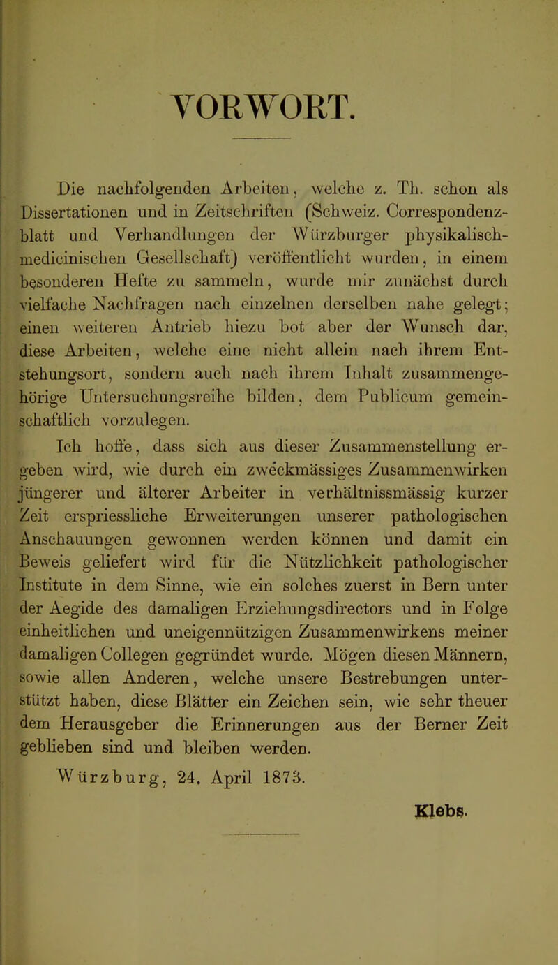 VORWORT. Die nachfolgenden Arbeiten. welche z. Th. schon als Dissertationen und in Zeitschriften (Schweiz. Correspondenz- blatt und Verhandlungen der Würzburger physikalisch- medicinischen GesellschaftJ veröffentlicht wurden, in einem besonderen Hefte zu sammeln, wurde mir zunächst durch vielfache Nac hfragen nach einzelnen derselben nahe gelegt; einen weiteren Antrieb hiezu bot aber der Wunsch dar. diese Arbeiten, welche eine nicht allein nach ihrem Ent- stehungsort, sondern auch nach ihrem Inhalt zusammenge- hörige Untersuchungsreihe bilden, dem Publicum gemein- schaftlich vorzulegen. Ich hoffe, dass sich aus dieser Zusammenstellung er- geben wird, wie durch ein zweckmässiges Zusammenwirken jüngerer und älterer Arbeiter in verhältnissmässig kurzer Zeit erspriessliche Erweiterungen unserer pathologischen Anschauungen gewonnen werden können und damit ein Beweis geliefert wird für die Nützlichkeit pathologischer Institute in dem Sinne, wie ein solches zuerst in Bern unter der Aegide des damaligen Erziehungsdirectors und in Folge einheitlichen und uneigennützigen Zusammenwirkens meiner damaligen Collegen gegründet wurde. Mögen diesen Männern, sowie allen Anderen, welche unsere Bestrebungen unter- stützt haben, diese Blätter ein Zeichen sein, wie sehr theuer dem Herausgeber die Erinnerungen aus der Berner Zeit geblieben sind und bleiben werden. Würzburg, 24. April 1873. Klebs.